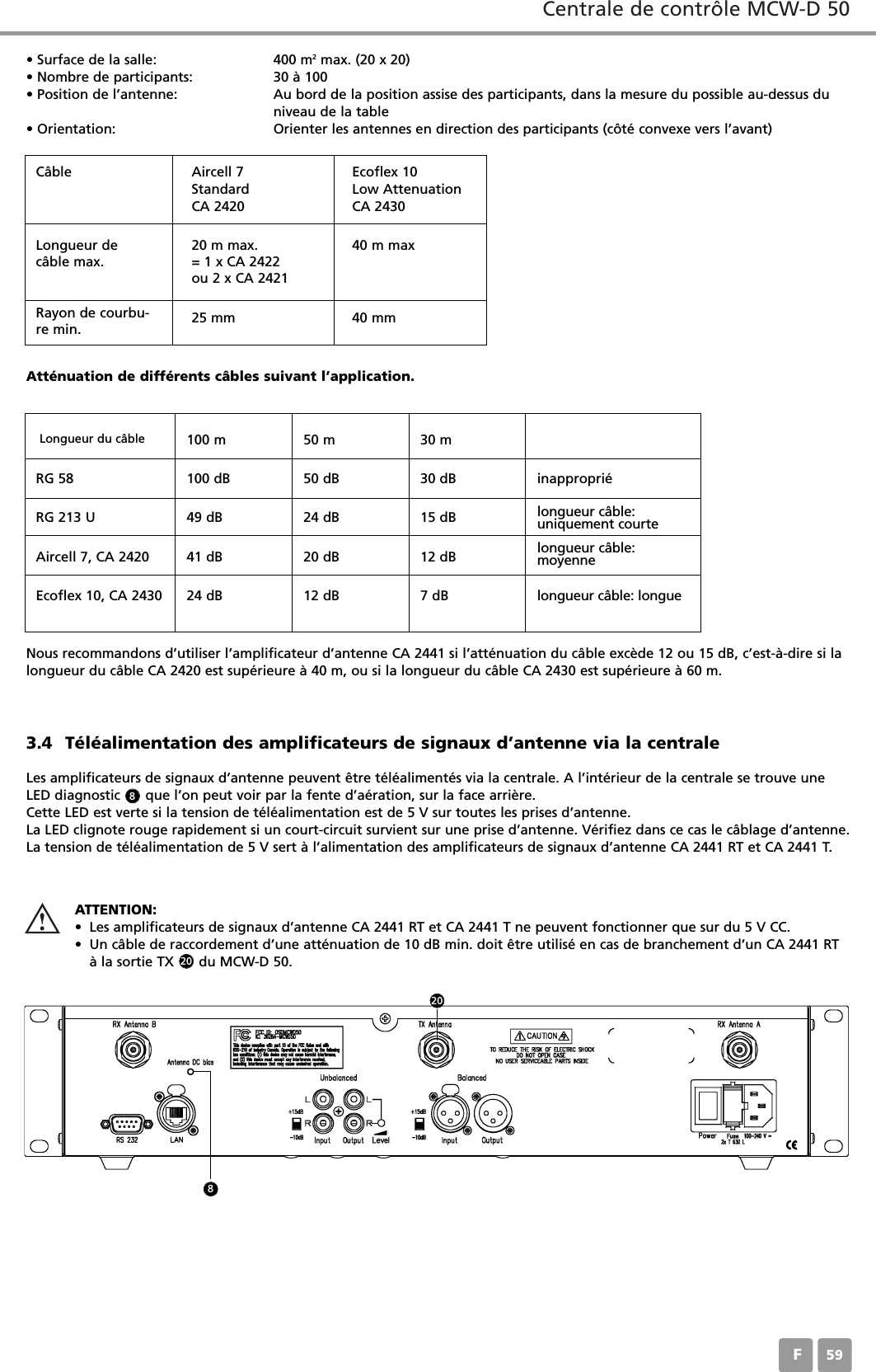 Centrale de contr&ocirc;le MCW-D 50F593.4 T&eacute;l&eacute;alimentation des amplificateurs de signaux d&rsquo;antenne via la centraleLes amplificateurs de signaux d&rsquo;antenne peuvent &ecirc;tre t&eacute;l&eacute;aliment&eacute;s via la centrale. A l&rsquo;int&eacute;rieur de la centrale se trouve uneLED diagnostic      que l&rsquo;on peut voir par la fente d&rsquo;a&eacute;ration, sur la face arri&egrave;re.Cette LED est verte si la tension de t&eacute;l&eacute;alimentation est de 5 V sur toutes les prises d&rsquo;antenne.La LED clignote rouge rapidement si un court-circuit survient sur une prise d&rsquo;antenne. V&eacute;rifiez dans ce cas le c&acirc;blage d&rsquo;antenne.La tension de t&eacute;l&eacute;alimentation de 5 V sert &agrave; l&rsquo;alimentation des amplificateurs de signaux d&rsquo;antenne CA 2441 RT et CA 2441 T.&bull; Surface de la salle: 400 m2  max. (20 x 20)&bull; Nombre de participants: 30 &agrave; 100&bull; Position de l&rsquo;antenne: Au bord de la position assise des participants, dans la mesure du possible au-dessus du niveau de la table&bull; Orientation: Orienter les antennes en direction des participants (c&ocirc;t&eacute; convexe vers l&rsquo;avant)Nous recommandons d&rsquo;utiliser l&rsquo;amplificateur d&rsquo;antenne CA 2441 si l&rsquo;att&eacute;nuation du c&acirc;ble exc&egrave;de 12 ou 15 dB, c&rsquo;est-&agrave;-dire si lalongueur du c&acirc;ble CA 2420 est sup&eacute;rieure &agrave; 40 m, ou si la longueur du c&acirc;ble CA 2430 est sup&eacute;rieure &agrave; 60 m.Att&eacute;nuation de diff&eacute;rents c&acirc;bles suivant l&rsquo;application.C&acirc;bleLongueur du c&acirc;ble 100 m 50 m 30 mRG 58 100 dB 50 dB 30 dB inappropri&eacute;RG 213 U 49 dB 24 dB 15 dB longueur c&acirc;ble: uniquement courteAircell 7, CA 2420 41 dB 20 dB 12 dB longueur c&acirc;ble: moyenneEcoflex 10, CA 2430 24 dB 12 dB 7 dB longueur c&acirc;ble: longue Aircell 7StandardCA 2420Ecoflex 10Low AttenuationCA 2430Longueur dec&acirc;ble max.20 m max.= 1 x CA 2422ou 2 x CA 242140 m maxRayon de courbu-re min. 25 mm 40 mmATTENTION:&bull; Les amplificateurs de signaux d&rsquo;antenne CA 2441 RT et CA 2441 T ne peuvent fonctionner que sur du 5 V CC.&bull; Un c&acirc;ble de raccordement d&rsquo;une att&eacute;nuation de 10 dB min. doit &ecirc;tre utilis&eacute; en cas de branchement d&rsquo;un CA 2441 RT&agrave; la sortie TX      du MCW-D 50.820208