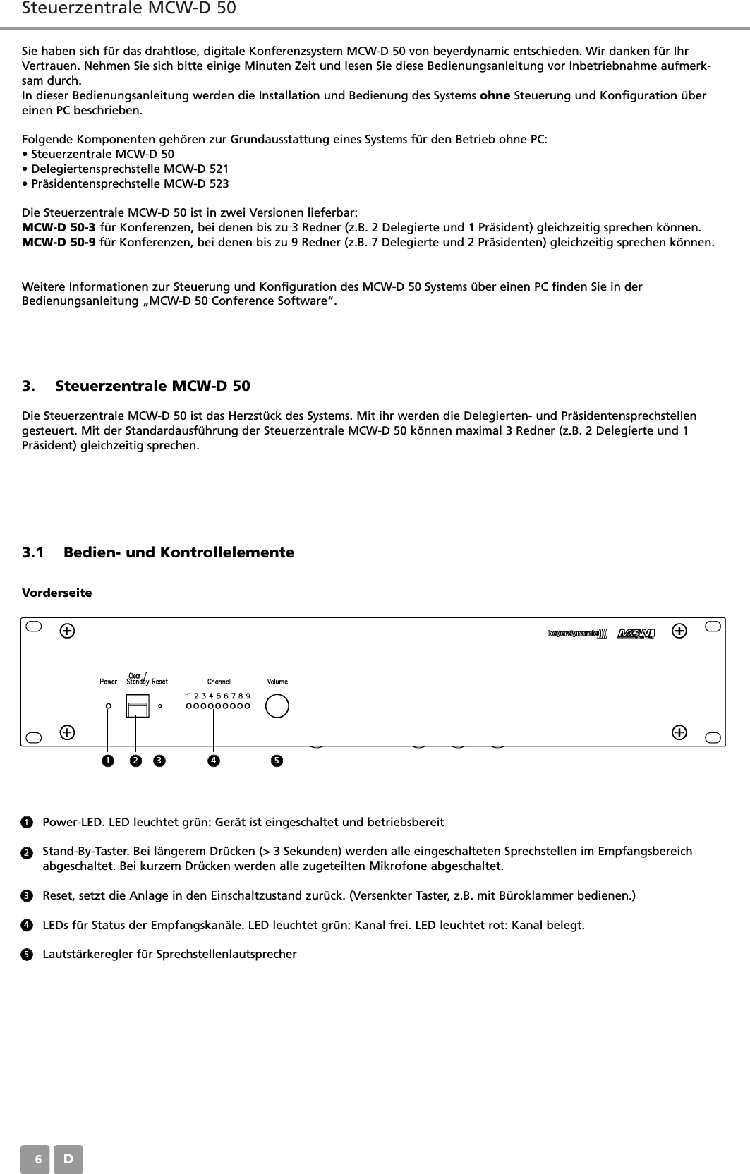 Steuerzentrale MCW-D 50D06Sie haben sich f&uuml;r das drahtlose, digitale Konferenzsystem MCW-D 50 von beyerdynamic entschieden. Wir danken f&uuml;r IhrVertrauen. Nehmen Sie sich bitte einige Minuten Zeit und lesen Sie diese Bedienungsanleitung vor Inbetriebnahme aufmerk-sam durch. In dieser Bedienungsanleitung werden die Installation und Bedienung des Systems ohne Steuerung und Konfiguration &uuml;bereinen PC beschrieben.Folgende Komponenten geh&ouml;ren zur Grundausstattung eines Systems f&uuml;r den Betrieb ohne PC:&bull; Steuerzentrale MCW-D 50&bull; Delegiertensprechstelle MCW-D 521&bull; Pr&auml;sidentensprechstelle MCW-D 523Die Steuerzentrale MCW-D 50 ist in zwei Versionen lieferbar:MCW-D 50-3 f&uuml;r Konferenzen, bei denen bis zu 3 Redner (z.B. 2 Delegierte und 1 Pr&auml;sident) gleichzeitig sprechen k&ouml;nnen.MCW-D 50-9 f&uuml;r Konferenzen, bei denen bis zu 9 Redner (z.B. 7 Delegierte und 2 Pr&auml;sidenten) gleichzeitig sprechen k&ouml;nnen.Weitere Informationen zur Steuerung und Konfiguration des MCW-D 50 Systems &uuml;ber einen PC finden Sie in derBedienungsanleitung &bdquo;MCW-D 50 Conference Software&ldquo;.3. Steuerzentrale MCW-D 50Die Steuerzentrale MCW-D 50 ist das Herzst&uuml;ck des Systems. Mit ihr werden die Delegierten- und Pr&auml;sidentensprechstellengesteuert. Mit der Standardausf&uuml;hrung der Steuerzentrale MCW-D 50 k&ouml;nnen maximal 3 Redner (z.B. 2 Delegierte und 1Pr&auml;sident) gleichzeitig sprechen.3.1 Bedien- und KontrollelementeVorderseitePower-LED. LED leuchtet gr&uuml;n: Ger&auml;t ist eingeschaltet und betriebsbereitStand-By-Taster. Bei l&auml;ngerem Dr&uuml;cken (> 3 Sekunden) werden alle eingeschalteten Sprechstellen im Empfangsbereich abgeschaltet. Bei kurzem Dr&uuml;cken werden alle zugeteilten Mikrofone abgeschaltet.Reset, setzt die Anlage in den Einschaltzustand zur&uuml;ck. (Versenkter Taster, z.B. mit B&uuml;roklammer bedienen.)LEDs f&uuml;r Status der Empfangskan&auml;le. LED leuchtet gr&uuml;n: Kanal frei. LED leuchtet rot: Kanal belegt.Lautst&auml;rkeregler f&uuml;r Sprechstellenlautsprecher1123452 3 4 5