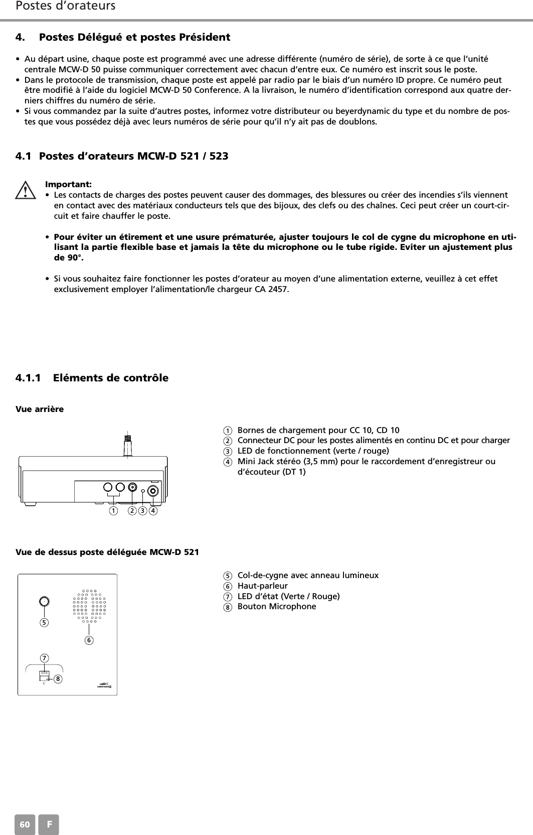Postes d&rsquo;orateursF604. Postes D&eacute;l&eacute;gu&eacute; et postes Pr&eacute;sident&bull; Au d&eacute;part usine, chaque poste est programm&eacute; avec une adresse diff&eacute;rente (num&eacute;ro de s&eacute;rie), de sorte &agrave; ce que l&rsquo;unit&eacute; centrale MCW-D 50 puisse communiquer correctement avec chacun d&rsquo;entre eux. Ce num&eacute;ro est inscrit sous le poste. &bull; Dans le protocole de transmission, chaque poste est appel&eacute; par radio par le biais d&rsquo;un num&eacute;ro ID propre. Ce num&eacute;ro peut&ecirc;tre modifi&eacute; &agrave; l&rsquo;aide du logiciel MCW-D 50 Conference. A la livraison, le num&eacute;ro d&rsquo;identification correspond aux quatre der-niers chiffres du num&eacute;ro de s&eacute;rie.&bull; Si vous commandez par la suite d&rsquo;autres postes, informez votre distributeur ou beyerdynamic du type et du nombre de pos-tes que vous poss&eacute;dez d&eacute;j&agrave; avec leurs num&eacute;ros de s&eacute;rie pour qu&rsquo;il n&rsquo;y ait pas de doublons.4.1 Postes d&rsquo;orateurs MCW-D 521 / 5234.1.1 El&eacute;ments de contr&ocirc;leImportant:&bull; Les contacts de charges des postes peuvent causer des dommages, des blessures ou cr&eacute;er des incendies s&rsquo;ils viennenten contact avec des mat&eacute;riaux conducteurs tels que des bijoux, des clefs ou des cha&icirc;nes. Ceci peut cr&eacute;er un court-cir-cuit et faire chauffer le poste. &bull;Pour &eacute;viter un &eacute;tirement et une usure pr&eacute;matur&eacute;e, ajuster toujours le col de cygne du microphone en uti-lisant la partie flexible base et jamais la t&ecirc;te du microphone ou le tube rigide. Eviter un ajustement plusde 90&deg;.&bull; Si vous souhaitez faire fonctionner les postes d&rsquo;orateur au moyen d&rsquo;une alimentation externe, veuillez &agrave; cet effetexclusivement employer l&rsquo;alimentation/le chargeur CA 2457.Bornes de chargement pour CC 10, CD 10Connecteur DC pour les postes aliment&eacute;s en continu DC et pour chargerLED de fonctionnement (verte / rouge)Mini Jack st&eacute;r&eacute;o (3,5 mm) pour le raccordement d&rsquo;enregistreur oud&rsquo;&eacute;couteur (DT 1)Vue arri&egrave;reCol-de-cygne avec anneau lumineuxHaut-parleur LED d&rsquo;&eacute;tat (Verte / Rouge)Bouton MicrophoneVue de dessus poste d&eacute;l&eacute;gu&eacute;e MCW-D 5211123456782345678