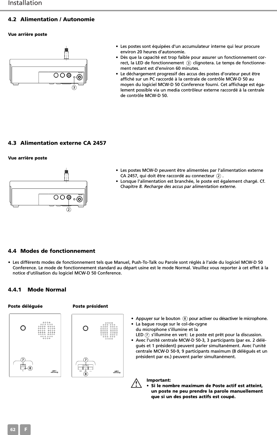InstallationF624.2 Alimentation / Autonomie&bull; Les postes sont &eacute;quip&eacute;es d&rsquo;un accumulateur interne qui leur procureenviron 20 heures d&rsquo;autonomie.&bull; D&egrave;s que la capacit&eacute; est trop faible pour assurer un fonctionnement cor-rect, la LED de fonctionnement       clignotera. Le temps de fonctionne-ment restant est d&rsquo;environ 60 minutes.&bull; Le d&eacute;chargement progressif des accus des postes d&rsquo;orateur peut &ecirc;treaffich&eacute; sur un PC raccord&eacute; &agrave; la centrale de contr&ocirc;le MCW-D 50 aumoyen du logiciel MCW-D 50 Conference fourni. Cet affichage est &eacute;ga-lement possible via un media contr&ocirc;leur externe raccord&eacute; &agrave; la centralede contr&ocirc;le MCW-D 50.Vue arri&egrave;re poste4.3 Alimentation externe CA 2457&bull; Les postes MCW-D peuvent &ecirc;tre aliment&eacute;es par l&rsquo;alimentation externeCA 2457, qui doit &ecirc;tre raccord&eacute; au connecteur      . &bull; Lorsque l&rsquo;alimentation est branch&eacute;e, le poste est &eacute;galement charg&eacute;. Cf.Chapitre 8. Recharge des accus par alimentation externe.Vue arri&egrave;re poste4.4.1 Mode Normal&bull; Appuyer sur le bouton       pour activer ou d&eacute;sactiver le microphone.&bull; La bague rouge sur le col-de-cygne du microphone s&rsquo;illumine et laLED      s&rsquo;illumine en vert: Le poste est pr&ecirc;t pour la discussion.&bull; Avec l&rsquo;unit&eacute; centrale MCW-D 50-3, 3 participants (par ex. 2 d&eacute;l&eacute;-gu&eacute;s et 1 pr&eacute;sident) peuvent parler simultan&eacute;ment. Avec l&rsquo;unit&eacute;centrale MCW-D 50-9, 9 participants maximum (8 d&eacute;l&eacute;gu&eacute;s et unpr&eacute;sident par ex.) peuvent parler simultan&eacute;ment.Important:&bull; Si le nombre maximum de Poste actif est atteint,un poste ne peu prendre la parole manuellementque si un des postes actifs est coup&eacute;.Poste d&eacute;l&eacute;gu&eacute;e Poste pr&eacute;sident33228778874.4 Modes de fonctionnement&bull; Les diff&eacute;rents modes de fonctionnement tels que Manuel, Push-To-Talk ou Parole sont r&eacute;gl&eacute;s &agrave; l&rsquo;aide du logiciel MCW-D 50Conference. Le mode de fonctionnement standard au d&eacute;part usine est le mode Normal. Veuillez vous reporter &agrave; cet effet &agrave; lanotice d&rsquo;utilisation du logiciel MCW-D 50 Conference.