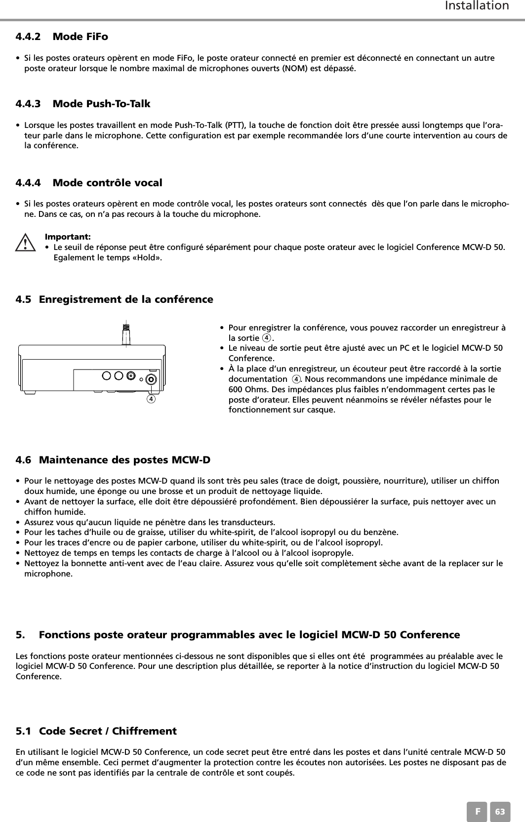 InstallationF634.5 Enregistrement de la conf&eacute;rence&bull; Pour enregistrer la conf&eacute;rence, vous pouvez raccorder un enregistreur &agrave;la sortie     . &bull; Le niveau de sortie peut &ecirc;tre ajust&eacute; avec un PC et le logiciel MCW-D 50Conference. &bull; &Agrave; la place d&rsquo;un enregistreur, un &eacute;couteur peut &ecirc;tre raccord&eacute; &agrave; la sortiedocumentation     . Nous recommandons une imp&eacute;dance minimale de600 Ohms. Des imp&eacute;dances plus faibles n&rsquo;endommagent certes pas leposte d&rsquo;orateur. Elles peuvent n&eacute;anmoins se r&eacute;v&eacute;ler n&eacute;fastes pour lefonctionnement sur casque. 4.6 Maintenance des postes MCW-D&bull; Pour le nettoyage des postes MCW-D quand ils sont tr&egrave;s peu sales (trace de doigt, poussi&egrave;re, nourriture), utiliser un chiffondoux humide, une &eacute;ponge ou une brosse et un produit de nettoyage liquide. &bull; Avant de nettoyer la surface, elle doit &ecirc;tre d&eacute;poussi&eacute;r&eacute; profond&eacute;ment. Bien d&eacute;poussi&eacute;rer la surface, puis nettoyer avec un chiffon humide.&bull; Assurez vous qu&rsquo;aucun liquide ne p&eacute;n&egrave;tre dans les transducteurs. &bull; Pour les taches d&rsquo;huile ou de graisse, utiliser du white-spirit, de l&rsquo;alcool isopropyl ou du benz&egrave;ne.&bull; Pour les traces d&rsquo;encre ou de papier carbone, utiliser du white-spirit, ou de l&rsquo;alcool isopropyl.&bull; Nettoyez de temps en temps les contacts de charge &agrave; l&rsquo;alcool ou &agrave; l&rsquo;alcool isopropyle.&bull; Nettoyez la bonnette anti-vent avec de l&rsquo;eau claire. Assurez vous qu&rsquo;elle soit compl&egrave;tement s&egrave;che avant de la replacer sur lemicrophone.4.4.2 Mode FiFo&bull; Si les postes orateurs op&egrave;rent en mode FiFo, le poste orateur connect&eacute; en premier est d&eacute;connect&eacute; en connectant un autreposte orateur lorsque le nombre maximal de microphones ouverts (NOM) est d&eacute;pass&eacute;.4.4.4 Mode contr&ocirc;le vocal&bull; Si les postes orateurs op&egrave;rent en mode contr&ocirc;le vocal, les postes orateurs sont connect&eacute;s  d&egrave;s que l&rsquo;on parle dans le micropho-ne. Dans ce cas, on n&rsquo;a pas recours &agrave; la touche du microphone.Important:&bull; Le seuil de r&eacute;ponse peut &ecirc;tre configur&eacute; s&eacute;par&eacute;ment pour chaque poste orateur avec le logiciel Conference MCW-D 50.Egalement le temps &laquo;Hold&raquo;.4444.4.3 Mode Push-To-Talk&bull; Lorsque les postes travaillent en mode Push-To-Talk (PTT), la touche de fonction doit &ecirc;tre press&eacute;e aussi longtemps que l&rsquo;ora-teur parle dans le microphone. Cette configuration est par exemple recommand&eacute;e lors d&rsquo;une courte intervention au cours dela conf&eacute;rence.5. Fonctions poste orateur programmables avec le logiciel MCW-D 50 ConferenceLes fonctions poste orateur mentionn&eacute;es ci-dessous ne sont disponibles que si elles ont &eacute;t&eacute;  programm&eacute;es au pr&eacute;alable avec lelogiciel MCW-D 50 Conference. Pour une description plus d&eacute;taill&eacute;e, se reporter &agrave; la notice d&rsquo;instruction du logiciel MCW-D 50Conference.5.1 Code Secret / ChiffrementEn utilisant le logiciel MCW-D 50 Conference, un code secret peut &ecirc;tre entr&eacute; dans les postes et dans l&rsquo;unit&eacute; centrale MCW-D 50d&rsquo;un m&ecirc;me ensemble. Ceci permet d&rsquo;augmenter la protection contre les &eacute;coutes non autoris&eacute;es. Les postes ne disposant pas dece code ne sont pas identifi&eacute;s par la centrale de contr&ocirc;le et sont coup&eacute;s.