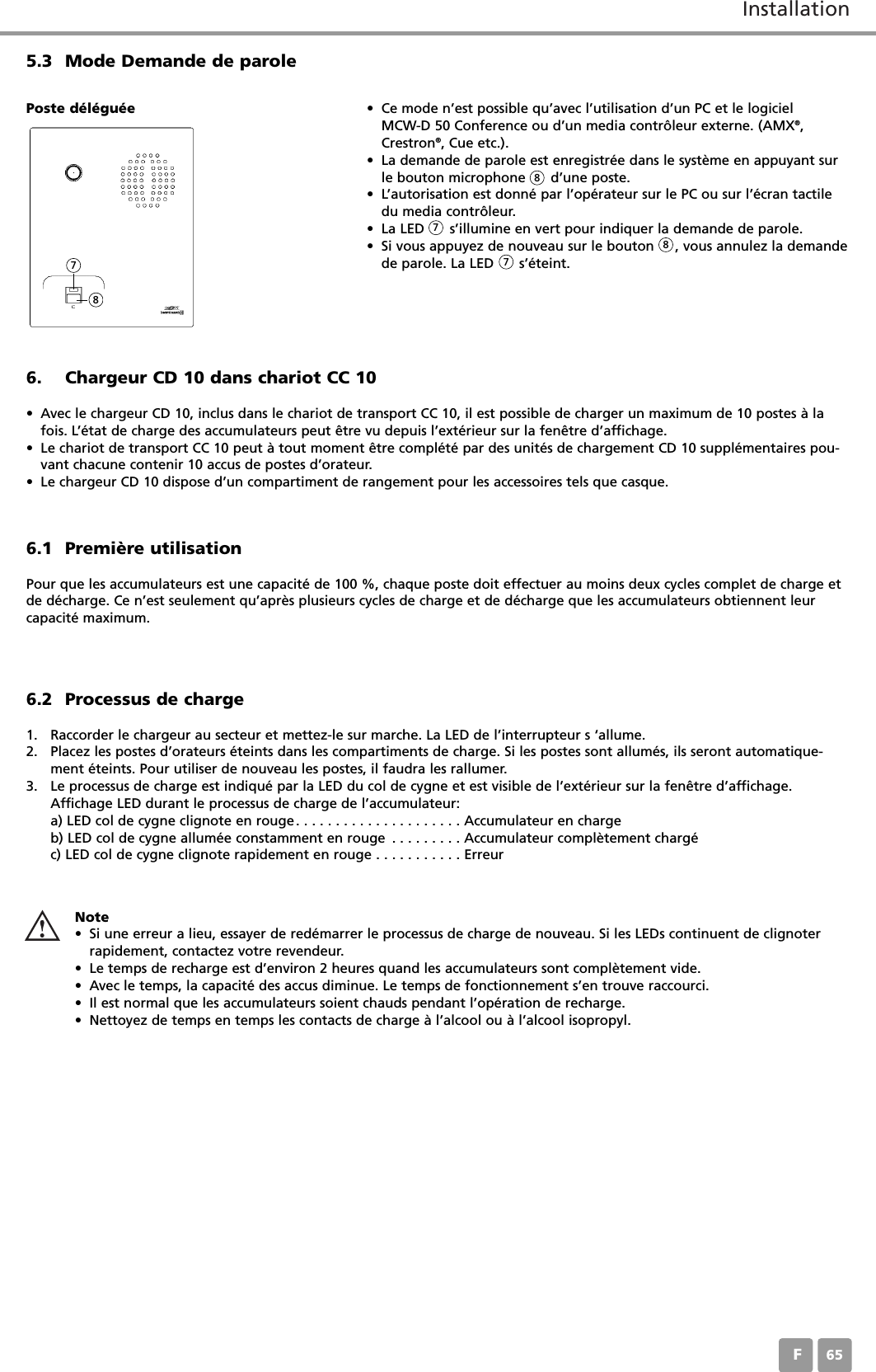 InstallationF656. Chargeur CD 10 dans chariot CC 10&bull; Avec le chargeur CD 10, inclus dans le chariot de transport CC 10, il est possible de charger un maximum de 10 postes &agrave; lafois. L&rsquo;&eacute;tat de charge des accumulateurs peut &ecirc;tre vu depuis l&rsquo;ext&eacute;rieur sur la fen&ecirc;tre d&rsquo;affichage.&bull; Le chariot de transport CC 10 peut &agrave; tout moment &ecirc;tre compl&eacute;t&eacute; par des unit&eacute;s de chargement CD 10 suppl&eacute;mentaires pou-vant chacune contenir 10 accus de postes d&rsquo;orateur.&bull; Le chargeur CD 10 dispose d&rsquo;un compartiment de rangement pour les accessoires tels que casque.6.1 Premi&egrave;re utilisationPour que les accumulateurs est une capacit&eacute; de 100 %, chaque poste doit effectuer au moins deux cycles complet de charge etde d&eacute;charge. Ce n&rsquo;est seulement qu&rsquo;apr&egrave;s plusieurs cycles de charge et de d&eacute;charge que les accumulateurs obtiennent leurcapacit&eacute; maximum. 5.3 Mode Demande de parole&bull; Ce mode n&rsquo;est possible qu&rsquo;avec l&rsquo;utilisation d&rsquo;un PC et le logiciel MCW-D 50 Conference ou d&rsquo;un media contr&ocirc;leur externe. (AMX&reg;,Crestron&reg;, Cue etc.).&bull; La demande de parole est enregistr&eacute;e dans le syst&egrave;me en appuyant surle bouton microphone      d&rsquo;une poste. &bull; L&rsquo;autorisation est donn&eacute; par l&rsquo;op&eacute;rateur sur le PC ou sur l&rsquo;&eacute;cran tactiledu media contr&ocirc;leur. &bull; La LED      s&rsquo;illumine en vert pour indiquer la demande de parole. &bull; Si vous appuyez de nouveau sur le bouton     , vous annulez la demandede parole. La LED      s&rsquo;&eacute;teint.Poste d&eacute;l&eacute;gu&eacute;e6.2 Processus de charge1. Raccorder le chargeur au secteur et mettez-le sur marche. La LED de l&rsquo;interrupteur s &lsquo;allume.2. Placez les postes d&rsquo;orateurs &eacute;teints dans les compartiments de charge. Si les postes sont allum&eacute;s, ils seront automatique-ment &eacute;teints. Pour utiliser de nouveau les postes, il faudra les rallumer.3. Le processus de charge est indiqu&eacute; par la LED du col de cygne et est visible de l&rsquo;ext&eacute;rieur sur la fen&ecirc;tre d&rsquo;affichage.Affichage LED durant le processus de charge de l&rsquo;accumulateur:a) LED col de cygne clignote en rouge. . . . . . . . . . . . . . . . . . . . . Accumulateur en chargeb) LED col de cygne allum&eacute;e constamment en rouge . . . . . . . . . Accumulateur compl&egrave;tement charg&eacute;c) LED col de cygne clignote rapidement en rouge . . . . . . . . . . . ErreurNote&bull; Si une erreur a lieu, essayer de red&eacute;marrer le processus de charge de nouveau. Si les LEDs continuent de clignoterrapidement, contactez votre revendeur.&bull; Le temps de recharge est d&rsquo;environ 2 heures quand les accumulateurs sont compl&egrave;tement vide.&bull; Avec le temps, la capacit&eacute; des accus diminue. Le temps de fonctionnement s&rsquo;en trouve raccourci.&bull; Il est normal que les accumulateurs soient chauds pendant l&rsquo;op&eacute;ration de recharge.&bull; Nettoyez de temps en temps les contacts de charge &agrave; l&rsquo;alcool ou &agrave; l&rsquo;alcool isopropyl.788778