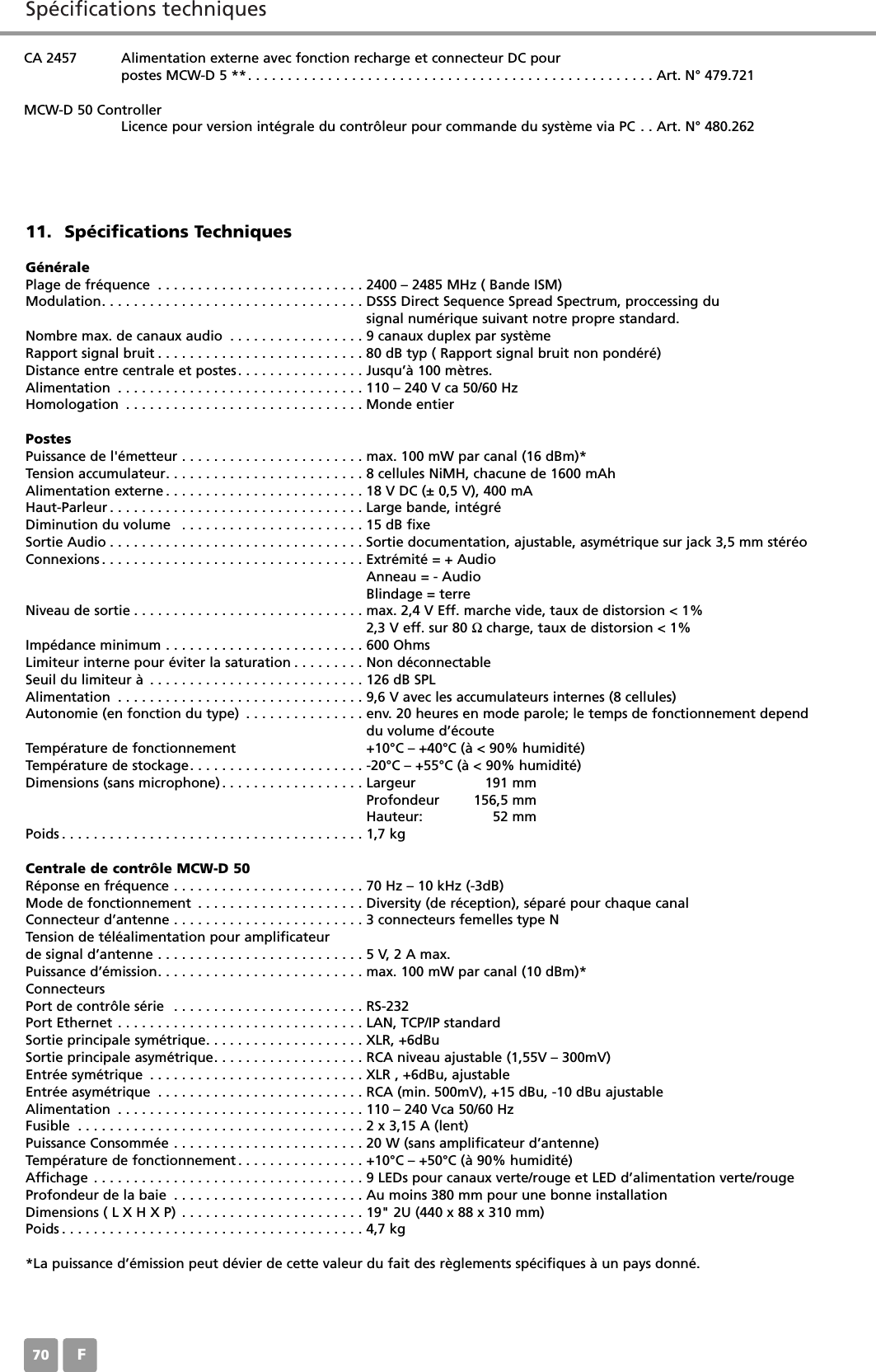 Sp&eacute;cifications techniquesF7011. Sp&eacute;cifications TechniquesG&eacute;n&eacute;ralePlage de fr&eacute;quence . . . . . . . . . . . . . . . . . . . . . . . . . . 2400 &ndash; 2485 MHz ( Bande ISM)Modulation. . . . . . . . . . . . . . . . . . . . . . . . . . . . . . . . . DSSS Direct Sequence Spread Spectrum, proccessing du signal num&eacute;rique suivant notre propre standard.Nombre max. de canaux audio . . . . . . . . . . . . . . . . . 9 canaux duplex par syst&egrave;meRapport signal bruit . . . . . . . . . . . . . . . . . . . . . . . . . . 80 dB typ ( Rapport signal bruit non pond&eacute;r&eacute;)Distance entre centrale et postes. . . . . . . . . . . . . . . . Jusqu&rsquo;&agrave; 100 m&egrave;tres.Alimentation . . . . . . . . . . . . . . . . . . . . . . . . . . . . . . . 110 &ndash; 240 V ca 50/60 HzHomologation . . . . . . . . . . . . . . . . . . . . . . . . . . . . . . Monde entierPostesPuissance de l'&eacute;metteur . . . . . . . . . . . . . . . . . . . . . . . max. 100 mW par canal (16 dBm)*Tension accumulateur. . . . . . . . . . . . . . . . . . . . . . . . . 8 cellules NiMH, chacune de 1600 mAhAlimentation externe . . . . . . . . . . . . . . . . . . . . . . . . . 18 V DC (&plusmn; 0,5 V), 400 mAHaut-Parleur . . . . . . . . . . . . . . . . . . . . . . . . . . . . . . . . Large bande, int&eacute;gr&eacute;Diminution du volume  . . . . . . . . . . . . . . . . . . . . . . . 15 dB fixeSortie Audio . . . . . . . . . . . . . . . . . . . . . . . . . . . . . . . . Sortie documentation, ajustable, asym&eacute;trique sur jack 3,5 mm st&eacute;r&eacute;oConnexions . . . . . . . . . . . . . . . . . . . . . . . . . . . . . . . . . Extr&eacute;mit&eacute; = + AudioAnneau = - AudioBlindage = terreNiveau de sortie . . . . . . . . . . . . . . . . . . . . . . . . . . . . . max. 2,4 V Eff. marche vide, taux de distorsion < 1%2,3 V eff. sur 80 Ωcharge, taux de distorsion < 1%Imp&eacute;dance minimum . . . . . . . . . . . . . . . . . . . . . . . . . 600 OhmsLimiteur interne pour &eacute;viter la saturation . . . . . . . . . Non d&eacute;connectableSeuil du limiteur &agrave;  . . . . . . . . . . . . . . . . . . . . . . . . . . . 126 dB SPLAlimentation . . . . . . . . . . . . . . . . . . . . . . . . . . . . . . . 9,6 V avec les accumulateurs internes (8 cellules)Autonomie (en fonction du type) . . . . . . . . . . . . . . . env. 20 heures en mode parole; le temps de fonctionnement dependdu volume d&rsquo;&eacute;coute Temp&eacute;rature de fonctionnement +10&deg;C &ndash; +40&deg;C (&agrave; < 90% humidit&eacute;)Temp&eacute;rature de stockage. . . . . . . . . . . . . . . . . . . . . . -20&deg;C &ndash; +55&deg;C (&agrave; < 90% humidit&eacute;)Dimensions (sans microphone). . . . . . . . . . . . . . . . . . Largeur  191 mmProfondeur 156,5 mmHauteur: 52 mmPoids . . . . . . . . . . . . . . . . . . . . . . . . . . . . . . . . . . . . . . 1,7 kgCentrale de contr&ocirc;le MCW-D 50R&eacute;ponse en fr&eacute;quence . . . . . . . . . . . . . . . . . . . . . . . . 70 Hz &ndash; 10 kHz (-3dB)Mode de fonctionnement . . . . . . . . . . . . . . . . . . . . . Diversity (de r&eacute;ception), s&eacute;par&eacute; pour chaque canalConnecteur d&rsquo;antenne . . . . . . . . . . . . . . . . . . . . . . . . 3 connecteurs femelles type NTension de t&eacute;l&eacute;alimentation pour amplificateur de signal d&rsquo;antenne . . . . . . . . . . . . . . . . . . . . . . . . . . 5 V, 2 A max. Puissance d&rsquo;&eacute;mission. . . . . . . . . . . . . . . . . . . . . . . . . . max. 100 mW par canal (10 dBm)*ConnecteursPort de contr&ocirc;le s&eacute;rie  . . . . . . . . . . . . . . . . . . . . . . . . RS-232Port Ethernet . . . . . . . . . . . . . . . . . . . . . . . . . . . . . . . LAN, TCP/IP standardSortie principale sym&eacute;trique. . . . . . . . . . . . . . . . . . . . XLR, +6dBuSortie principale asym&eacute;trique. . . . . . . . . . . . . . . . . . . RCA niveau ajustable (1,55V &ndash; 300mV)Entr&eacute;e sym&eacute;trique . . . . . . . . . . . . . . . . . . . . . . . . . . . XLR , +6dBu, ajustableEntr&eacute;e asym&eacute;trique . . . . . . . . . . . . . . . . . . . . . . . . . . RCA (min. 500mV), +15 dBu, -10 dBu ajustable Alimentation . . . . . . . . . . . . . . . . . . . . . . . . . . . . . . . 110 &ndash; 240 Vca 50/60 HzFusible . . . . . . . . . . . . . . . . . . . . . . . . . . . . . . . . . . . . 2 x 3,15 A (lent)Puissance Consomm&eacute;e . . . . . . . . . . . . . . . . . . . . . . . . 20 W (sans amplificateur d&rsquo;antenne)Temp&eacute;rature de fonctionnement . . . . . . . . . . . . . . . . +10&deg;C &ndash; +50&deg;C (&agrave; 90% humidit&eacute;)Affichage . . . . . . . . . . . . . . . . . . . . . . . . . . . . . . . . . . 9 LEDs pour canaux verte/rouge et LED d&rsquo;alimentation verte/rougeProfondeur de la baie . . . . . . . . . . . . . . . . . . . . . . . . Au moins 380 mm pour une bonne installationDimensions ( L X H X P) . . . . . . . . . . . . . . . . . . . . . . . 19" 2U (440 x 88 x 310 mm)Poids . . . . . . . . . . . . . . . . . . . . . . . . . . . . . . . . . . . . . . 4,7 kg*La puissance d&rsquo;&eacute;mission peut d&eacute;vier de cette valeur du fait des r&egrave;glements sp&eacute;cifiques &agrave; un pays donn&eacute;.CA 2457 Alimentation externe avec fonction recharge et connecteur DC pour postes MCW-D 5 **. . . . . . . . . . . . . . . . . . . . . . . . . . . . . . . . . . . . . . . . . . . . . . . . . . . Art. N&deg; 479.721MCW-D 50 ControllerLicence pour version int&eacute;grale du contr&ocirc;leur pour commande du syst&egrave;me via PC . . Art. N&deg; 480.262