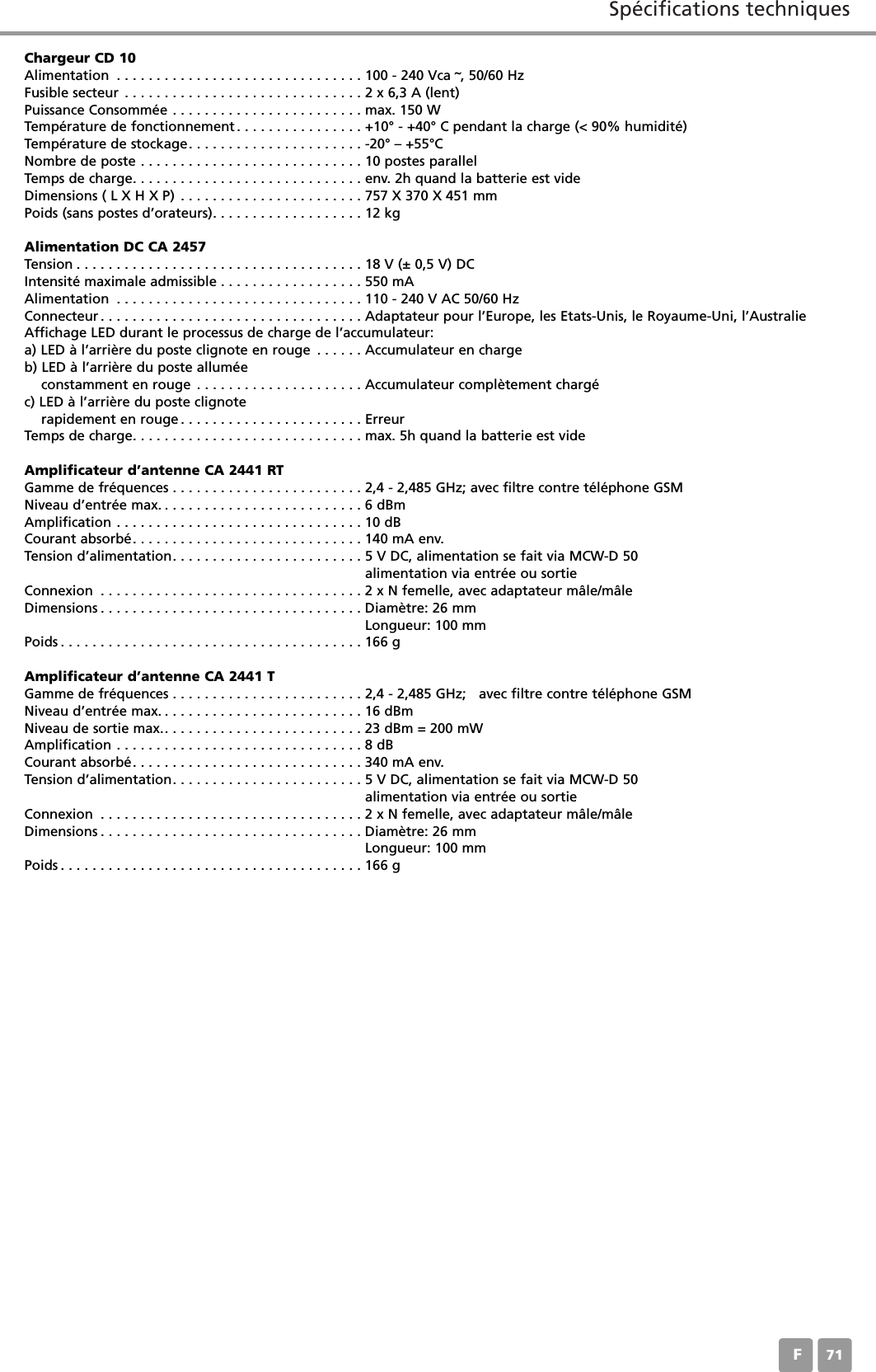 Sp&eacute;cifications techniquesF71Chargeur CD 10Alimentation . . . . . . . . . . . . . . . . . . . . . . . . . . . . . . . 100 - 240 Vca &tilde;, 50/60 HzFusible secteur . . . . . . . . . . . . . . . . . . . . . . . . . . . . . . 2 x 6,3 A (lent)Puissance Consomm&eacute;e . . . . . . . . . . . . . . . . . . . . . . . . max. 150 W Temp&eacute;rature de fonctionnement . . . . . . . . . . . . . . . . +10&deg; - +40&deg; C pendant la charge (< 90% humidit&eacute;)Temp&eacute;rature de stockage. . . . . . . . . . . . . . . . . . . . . . -20&deg; &ndash; +55&deg;CNombre de poste . . . . . . . . . . . . . . . . . . . . . . . . . . . . 10 postes parallelTemps de charge. . . . . . . . . . . . . . . . . . . . . . . . . . . . . env. 2h quand la batterie est vide Dimensions ( L X H X P) . . . . . . . . . . . . . . . . . . . . . . . 757 X 370 X 451 mmPoids (sans postes d&rsquo;orateurs). . . . . . . . . . . . . . . . . . . 12 kgAlimentation DC CA 2457Tension . . . . . . . . . . . . . . . . . . . . . . . . . . . . . . . . . . . . 18 V (&plusmn; 0,5 V) DCIntensit&eacute; maximale admissible . . . . . . . . . . . . . . . . . . 550 mAAlimentation . . . . . . . . . . . . . . . . . . . . . . . . . . . . . . . 110 - 240 V AC 50/60 HzConnecteur . . . . . . . . . . . . . . . . . . . . . . . . . . . . . . . . . Adaptateur pour l&rsquo;Europe, les Etats-Unis, le Royaume-Uni, l&rsquo;AustralieAffichage LED durant le processus de charge de l&rsquo;accumulateur:a) LED &agrave; l&rsquo;arri&egrave;re du poste clignote en rouge . . . . . . Accumulateur en chargeb) LED &agrave; l&rsquo;arri&egrave;re du poste allum&eacute;e constamment en rouge . . . . . . . . . . . . . . . . . . . . . Accumulateur compl&egrave;tement charg&eacute; c) LED &agrave; l&rsquo;arri&egrave;re du poste clignote rapidement en rouge . . . . . . . . . . . . . . . . . . . . . . . ErreurTemps de charge. . . . . . . . . . . . . . . . . . . . . . . . . . . . . max. 5h quand la batterie est vide Amplificateur d&rsquo;antenne CA 2441 RTGamme de fr&eacute;quences . . . . . . . . . . . . . . . . . . . . . . . . 2,4 - 2,485 GHz; avec filtre contre t&eacute;l&eacute;phone GSMNiveau d&rsquo;entr&eacute;e max. . . . . . . . . . . . . . . . . . . . . . . . . . 6 dBmAmplification . . . . . . . . . . . . . . . . . . . . . . . . . . . . . . . 10 dBCourant absorb&eacute;. . . . . . . . . . . . . . . . . . . . . . . . . . . . . 140 mA env.Tension d&rsquo;alimentation. . . . . . . . . . . . . . . . . . . . . . . . 5 V DC, alimentation se fait via MCW-D 50alimentation via entr&eacute;e ou sortieConnexion . . . . . . . . . . . . . . . . . . . . . . . . . . . . . . . . . 2 x N femelle, avec adaptateur m&acirc;le/m&acirc;leDimensions . . . . . . . . . . . . . . . . . . . . . . . . . . . . . . . . . Diam&egrave;tre: 26 mmLongueur: 100 mmPoids . . . . . . . . . . . . . . . . . . . . . . . . . . . . . . . . . . . . . . 166 gAmplificateur d&rsquo;antenne CA 2441 T Gamme de fr&eacute;quences . . . . . . . . . . . . . . . . . . . . . . . . 2,4 - 2,485 GHz;   avec filtre contre t&eacute;l&eacute;phone GSMNiveau d&rsquo;entr&eacute;e max. . . . . . . . . . . . . . . . . . . . . . . . . . 16 dBmNiveau de sortie max.. . . . . . . . . . . . . . . . . . . . . . . . . 23 dBm = 200 mWAmplification . . . . . . . . . . . . . . . . . . . . . . . . . . . . . . . 8 dBCourant absorb&eacute;. . . . . . . . . . . . . . . . . . . . . . . . . . . . . 340 mA env.Tension d&rsquo;alimentation. . . . . . . . . . . . . . . . . . . . . . . . 5 V DC, alimentation se fait via MCW-D 50alimentation via entr&eacute;e ou sortieConnexion . . . . . . . . . . . . . . . . . . . . . . . . . . . . . . . . . 2 x N femelle, avec adaptateur m&acirc;le/m&acirc;leDimensions . . . . . . . . . . . . . . . . . . . . . . . . . . . . . . . . . Diam&egrave;tre: 26 mmLongueur: 100 mmPoids . . . . . . . . . . . . . . . . . . . . . . . . . . . . . . . . . . . . . . 166 g
