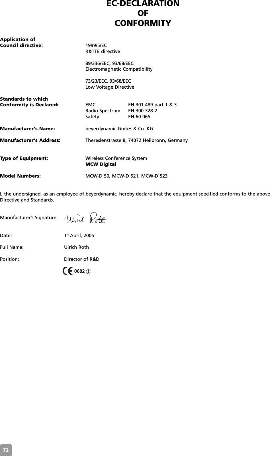 72EC-DECLARATIONOF CONFORMITYApplication ofCouncil directive: 1999/5/ECR&amp;TTE directive89/336/EEC, 93/68/EEC Electromagnetic Compatibility73/23/EEC, 93/68/EEC Low Voltage DirectiveStandards to which Conformity is Declared: EMC  EN 301 489 part 1 &amp; 3Radio Spectrum EN 300 328-2Safety  EN 60 065Manufacturer's Name: beyerdynamic GmbH &amp; Co. KGManufacturer's Address: Theresienstrasse 8, 74072 Heilbronn, GermanyType of Equipment: Wireless Conference SystemMCW DigitalModel Numbers: MCW-D 50, MCW-D 521, MCW-D 523I, the undersigned, as an employee of beyerdynamic, hereby declare that the equipment specified conforms to the aboveDirective and Standards.Manufacturer&rsquo;s Signature:Date: 1st April, 2005Full Name: Ulrich RothPosition: Director of R&amp;D0682  !