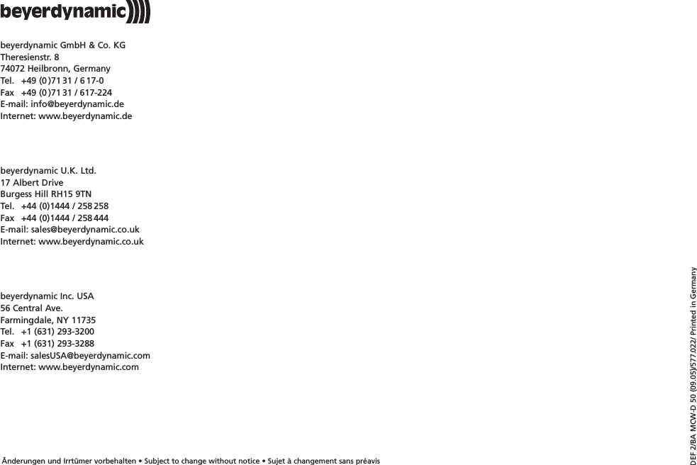 &Auml;nderungen und Irrt&uuml;mer vorbehalten &bull; Subject to change without notice &bull; Sujet &agrave; changement sans pr&eacute;avisDEF 2/BA MCW-D 50 (09.05)/577.022/ Printed in Germanybeyerdynamic GmbH &amp; Co. KGTheresienstr. 874072 Heilbronn, GermanyTel. +49 (0 )71 31 / 6 17-0Fax  +49 (0 )71 31 / 617-224E-mail: info@beyerdynamic.deInternet: www.beyerdynamic.debeyerdynamic Inc. USA56 Central Ave.Farmingdale, NY 11735Tel. +1 (631) 293-3200Fax +1 (631) 293-3288E-mail: salesUSA@beyerdynamic.comInternet: www.beyerdynamic.combeyerdynamic U.K. Ltd.17 Albert DriveBurgess Hill RH15 9TNTel. +44 (0)1444 / 258 258Fax  +44 (0)1444 / 258 444E-mail: sales@beyerdynamic.co.ukInternet: www.beyerdynamic.co.uk