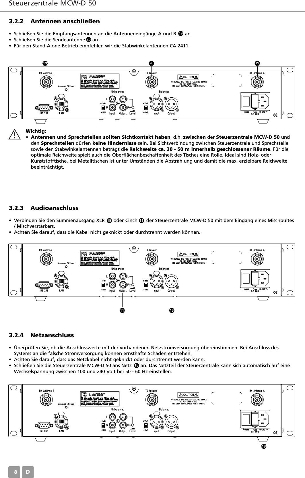 Steuerzentrale MCW-D 50D083.2.2 Antennen anschlie&szlig;en&bull; Schlie&szlig;en Sie die Empfangsantennen an die Antenneneing&auml;nge A und B      an.&bull; Schlie&szlig;en Sie die Sendeantenne     an.&bull; F&uuml;r den Stand-Alone-Betrieb empfehlen wir die Stabwinkelantennen CA 2411.3.2.3 Audioanschluss&bull; Verbinden Sie den Summenausgang XLR      oder Cinch      der Steuerzentrale MCW-D 50 mit dem Eingang eines Mischpultes/ Mischverst&auml;rkers.&bull; Achten Sie darauf, dass die Kabel nicht geknickt oder durchtrennt werden k&ouml;nnen.3.2.4 Netzanschluss&bull; &Uuml;berpr&uuml;fen Sie, ob die Anschlusswerte mit der vorhandenen Netzstromversorgung &uuml;bereinstimmen. Bei Anschluss desSystems an die falsche Stromversorgung k&ouml;nnen ernsthafte Sch&auml;den entstehen.&bull; Achten Sie darauf, dass das Netzkabel nicht geknickt oder durchtrennt werden kann.&bull; Schlie&szlig;en Sie die Steuerzentrale MCW-D 50 ans Netz      an. Das Netzteil der Steuerzentrale kann sich automatisch auf eineWechselspannung zwischen 100 und 240 Volt bei 50 - 60 Hz einstellen.Wichtig:&bull;Antennen und Sprechstellen sollten Sichtkontakt haben, d.h. zwischen der Steuerzentrale MCW-D 50 undden Sprechstellen d&uuml;rfen keine Hindernisse sein. Bei Sichtverbindung zwischen Steuerzentrale und Sprechstellesowie den Stabwinkelantennen betr&auml;gt die Reichweite ca. 30 - 50 m innerhalb geschlossener R&auml;ume. F&uuml;r dieoptimale Reichweite spielt auch die Oberfl&auml;chenbeschaffenheit des Tisches eine Rolle. Ideal sind Holz- oderKunststofftische, bei Metalltischen ist unter Umst&auml;nden die Abstrahlung und damit die max. erzielbare Reichweitebeeintr&auml;chtigt.15 11192020191911 151818