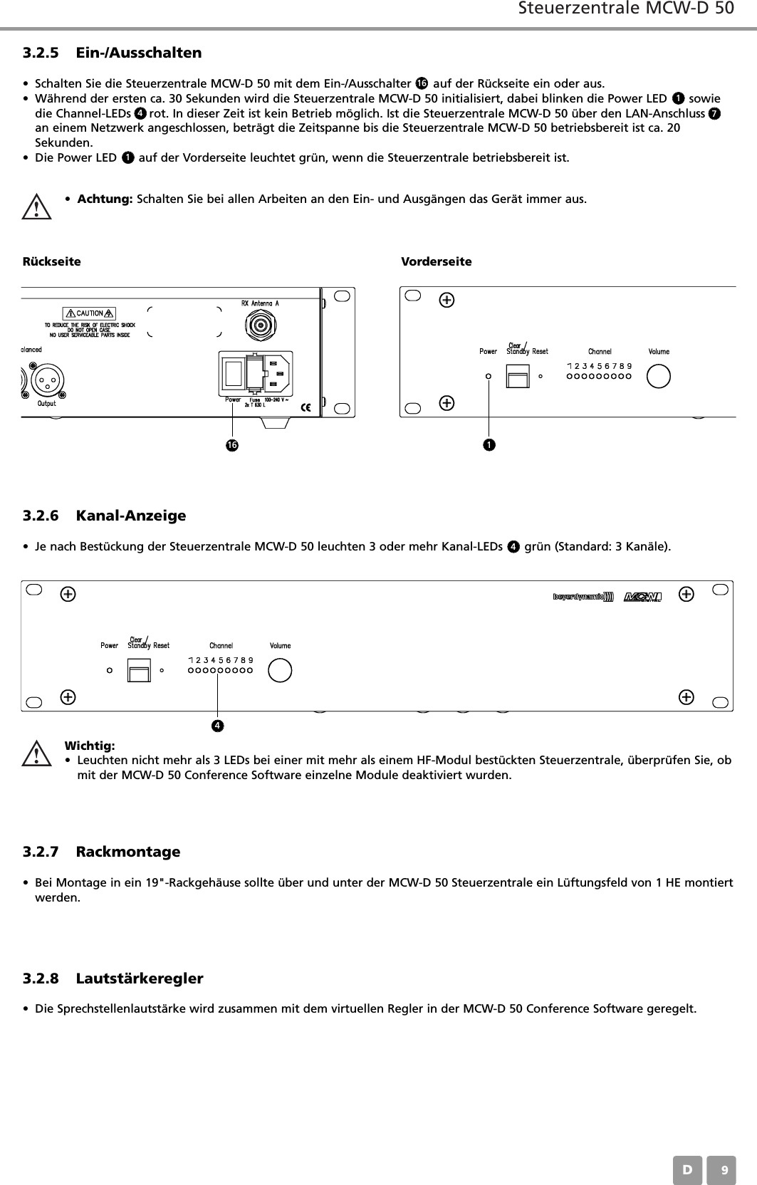 Steuerzentrale MCW-D 50D093.2.5 Ein-/Ausschalten&bull; Schalten Sie die Steuerzentrale MCW-D 50 mit dem Ein-/Ausschalter      auf der R&uuml;ckseite ein oder aus.&bull; W&auml;hrend der ersten ca. 30 Sekunden wird die Steuerzentrale MCW-D 50 initialisiert, dabei blinken die Power LED      sowiedie Channel-LEDs     rot. In dieser Zeit ist kein Betrieb m&ouml;glich. Ist die Steuerzentrale MCW-D 50 &uuml;ber den LAN-Anschlussan einem Netzwerk angeschlossen, betr&auml;gt die Zeitspanne bis die Steuerzentrale MCW-D 50 betriebsbereit ist ca. 20Sekunden.&bull; Die Power LED      auf der Vorderseite leuchtet gr&uuml;n, wenn die Steuerzentrale betriebsbereit ist.&bull;Achtung: Schalten Sie bei allen Arbeiten an den Ein- und Ausg&auml;ngen das Ger&auml;t immer aus.R&uuml;ckseite Vorderseite3.2.6 Kanal-Anzeige&bull; Je nach Best&uuml;ckung der Steuerzentrale MCW-D 50 leuchten 3 oder mehr Kanal-LEDs      gr&uuml;n (Standard: 3 Kan&auml;le).3.2.7 Rackmontage&bull; Bei Montage in ein 19"-Rackgeh&auml;use sollte &uuml;ber und unter der MCW-D 50 Steuerzentrale ein L&uuml;ftungsfeld von 1 HE montiertwerden.3.2.8 Lautst&auml;rkeregler&bull; Die Sprechstellenlautst&auml;rke wird zusammen mit dem virtuellen Regler in der MCW-D 50 Conference Software geregelt. Wichtig:&bull; Leuchten nicht mehr als 3 LEDs bei einer mit mehr als einem HF-Modul best&uuml;ckten Steuerzentrale, &uuml;berpr&uuml;fen Sie, obmit der MCW-D 50 Conference Software einzelne Module deaktiviert wurden. 161147416 14