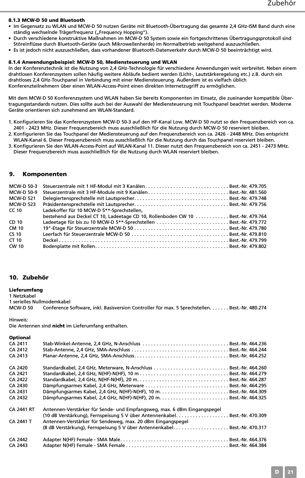 ZubehörD218.1.3 MCW-D 50 und Bluetooth• Im Gegensatz zu WLAN und MCW-D 50 nutzen Geräte mit Bluetooth-Übertragung das gesamte 2,4 GHz-ISM Band durch eineständig wechselnde Trägerfrequenz („Frequency Hopping“).• Durch verschiedene konstruktive Maßnahmen im MCW-D 50 System sowie ein fortgeschrittenes Übertragungsprotokoll sindStöreinflüsse durch Bluetooth-Geräte (auch Mikrowellenherde) im Normalbetrieb weitgehend auszuschließen.• Es ist jedoch nicht auszuschließen, dass vorhandener Bluetooth-Datenverkehr durch MCW-D 50 beeinträchtigt wird.8.1.4 Anwendungsbeispiel: MCW-D 50, Mediensteuerung und WLANIn der Konferenztechnik ist die Nutzung von 2,4 GHz-Technologie für verschiedene Anwendungen weit verbreitet. Neben einemdrahtlosen Konferenzsystem sollen häufig weitere Abläufe bedient werden (Licht-, Lautstärkeregelung etc.) z.B. durch eindrahtloses 2,4 GHz-Touchpanel in Verbindung mit einer Mediensteuerung. Außerdem ist es vielfach üblichKonferenzteilnehmern über einen WLAN-Access-Point einen direkten Internetzugriff zu ermöglichen.Mit dem MCW-D 50 Konferenzsystem und WLAN haben Sie bereits Komponenten im Einsatz, die zueinander kompatible Über-tragungsstandards nutzen. Dies sollte auch bei der Auswahl der Mediensteuerung mit Touchpanel beachtet werden. ModerneGeräte orientieren sich zunehmend am WLAN-Standard. 1. Konfigurieren Sie das Konferenzsystem MCW-D 50-3 auf den HF-Kanal Low. MCW-D 50 nutzt so den Frequenzbereich von ca.2401 - 2423 MHz. Dieser Frequenzbereich muss ausschließlich für die Nutzung durch MCW-D 50 reserviert bleiben.2. Konfigurieren Sie das Touchpanel der Mediensteuerung auf den Frequenzbereich von ca. 2426 - 2448 MHz. Dies entsprichtWLAN-Kanal 6. Dieser Frequenzbereich muss ausschließlich für die Nutzung durch das Touchpanel reserviert bleiben.3. Konfigurieren Sie den WLAN-Access-Point auf WLAN-Kanal 11. Dieser nutzt den Frequenzbereich von ca. 2451 - 2473 MHz.Dieser Frequenzbereich muss ausschließlich für die Nutzung durch WLAN reserviert bleiben.9. KomponentenMCW-D 50-3 Steuerzentrale mit 1 HF-Modul mit 3 Kanälen. . . . . . . . . . . . . . . . . . . . . . . . . . . . . . Best.-Nr. 479.705MCW-D 50-9 Steuerzentrale mit 3 HF-Module mit 9 Kanälen . . . . . . . . . . . . . . . . . . . . . . . . . . . . . Best.-Nr. 481.560MCW-D 521 Delegiertensprechstelle mit Lautsprecher. . . . . . . . . . . . . . . . . . . . . . . . . . . . . . . . . . Best.-Nr. 479.748MCW-D 523 Präsidentensprechstelle mit Lautsprecher. . . . . . . . . . . . . . . . . . . . . . . . . . . . . . . . . . Best.-Nr. 479.756CC 10 Ladekoffer für 10 MCW-D 5**-Sprechstellen, bestehend aus Deckel CT 10, Ladeetage CD 10, Rollenboden CW 10 . . . . . . . . . . . . Best.-Nr. 479.764CD 10 Ladeetage für bis zu 10 MCW-D 5**-Sprechstellen . . . . . . . . . . . . . . . . . . . . . . . . . . Best.-Nr. 479.772CM 10 19&quot;-Etage für Steuerzentrale MCW-D 50 . . . . . . . . . . . . . . . . . . . . . . . . . . . . . . . . . . Best.-Nr. 479.780CS 10 Leerfach für Steuerzentrale MCW-D 50 . . . . . . . . . . . . . . . . . . . . . . . . . . . . . . . . . . . Best.-Nr. 479.810CT 10 Deckel . . . . . . . . . . . . . . . . . . . . . . . . . . . . . . . . . . . . . . . . . . . . . . . . . . . . . . . . . . . . . Best.-Nr. 479.799CW 10 Bodenplatte mit Rollen. . . . . . . . . . . . . . . . . . . . . . . . . . . . . . . . . . . . . . . . . . . . . . . . Best.-Nr. 479.80210. ZubehörLieferumfang1 Netzkabel1 serielles NullmodemkabelMCW-D 50 Conference Software, inkl. Basisversion Controller für max. 5 Sprechstellen. . . . . . . Best.-Nr. 480.274Hinweis:Die Antennen sind nicht im Lieferumfang enthalten.OptionalCA 2411 Stab-Winkel-Antenne, 2,4 GHz, N-Anschluss . . . . . . . . . . . . . . . . . . . . . . . . . . . . . . . Best.-Nr. 464.236CA 2412 Stab-Antenne, 2,4 GHz, SMA-Anschluss . . . . . . . . . . . . . . . . . . . . . . . . . . . . . . . . . . . Best.-Nr. 464.244CA 2413 Planar-Antenne, 2,4 GHz, SMA-Anschluss. . . . . . . . . . . . . . . . . . . . . . . . . . . . . . . . . . Best.-Nr. 464.252CA 2420 Standardkabel, 2,4 GHz, Meterware, N-Anschluss . . . . . . . . . . . . . . . . . . . . . . . . . . . Best.-Nr. 464.260CA 2421 Standardkabel, 2,4 GHz, N(HF)-N(HF), 10 m . . . . . . . . . . . . . . . . . . . . . . . . . . . . . . . . Best.-Nr. 464.279CA 2422 Standardkabel, 2,4 GHz, N(HF-N(HF), 20 m. . . . . . . . . . . . . . . . . . . . . . . . . . . . . . . . . Best.-Nr. 464.287CA 2430 Dämpfungsarmes Kabel, 2,4 GHz, Meterware . . . . . . . . . . . . . . . . . . . . . . . . . . . . . . Best.-Nr. 464.295CA 2431 Dämpfungsarmes Kabel, 2,4 GHz, N(HF)-N(HF), 10 m. . . . . . . . . . . . . . . . . . . . . . . . . Best.-Nr. 464.309CA 2432 Dämpfungsarmes Kabel, 2,4 GHz, N(HF)-N(HF), 20 m. . . . . . . . . . . . . . . . . . . . . . . . . Best.-Nr. 464.325CA 2441 RT Antennen-Verstärker für Sende- und Empfangsweg, max. 6 dBm Eingangspegel(10 dB Verstärkung), Fernspeisung 5 V über Antennenkabel. . . . . . . . . . . . . . . . . . . Best.-Nr. 470.309CA 2441 T Antennen-Verstärker für Sendeweg, max. 20 dBm Eingangspegel(8 dB Verstärkung), Fernspeisung 5 V über Antennenkabel. . . . . . . . . . . . . . . . . . . . Best.-Nr. 470.317CA 2442 Adapter N(HF) Female - SMA Male. . . . . . . . . . . . . . . . . . . . . . . . . . . . . . . . . . . . . . . Best.-Nr. 464.376CA 2443 Adapter N(HF) Female - SMA Female . . . . . . . . . . . . . . . . . . . . . . . . . . . . . . . . . . . . . Best.-Nr. 464.384