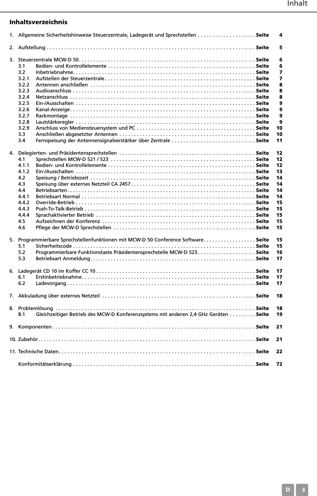 InhaltD03Inhaltsverzeichnis1. Allgemeine Sicherheitshinweise Steuerzentrale, Ladegerät und Sprechstellen . . . . . . . . . . . . . . . . . . . . Seite 42. Aufstellung . . . . . . . . . . . . . . . . . . . . . . . . . . . . . . . . . . . . . . . . . . . . . . . . . . . . . . . . . . . . . . . . . . . . . . . . Seite 53. Steuerzentrale MCW-D 50. . . . . . . . . . . . . . . . . . . . . . . . . . . . . . . . . . . . . . . . . . . . . . . . . . . . . . . . . . . . . Seite 63.1 Bedien- und Kontrollelemente . . . . . . . . . . . . . . . . . . . . . . . . . . . . . . . . . . . . . . . . . . . . . . . . . . . Seite 63.2 Inbetriebnahme. . . . . . . . . . . . . . . . . . . . . . . . . . . . . . . . . . . . . . . . . . . . . . . . . . . . . . . . . . . . . . . Seite 73.2.1 Aufstellen der Steuerzentrale . . . . . . . . . . . . . . . . . . . . . . . . . . . . . . . . . . . . . . . . . . . . . . . . . . . . Seite 73.2.2 Antennen anschließen . . . . . . . . . . . . . . . . . . . . . . . . . . . . . . . . . . . . . . . . . . . . . . . . . . . . . . . . . Seite 83.2.3 Audioanschluss . . . . . . . . . . . . . . . . . . . . . . . . . . . . . . . . . . . . . . . . . . . . . . . . . . . . . . . . . . . . . . . Seite 83.2.4 Netzanschluss . . . . . . . . . . . . . . . . . . . . . . . . . . . . . . . . . . . . . . . . . . . . . . . . . . . . . . . . . . . . . . . . Seite 83.2.5 Ein-/Ausschalten . . . . . . . . . . . . . . . . . . . . . . . . . . . . . . . . . . . . . . . . . . . . . . . . . . . . . . . . . . . . . . Seite 93.2.6 Kanal-Anzeige. . . . . . . . . . . . . . . . . . . . . . . . . . . . . . . . . . . . . . . . . . . . . . . . . . . . . . . . . . . . . . . . Seite 93.2.7 Rackmontage . . . . . . . . . . . . . . . . . . . . . . . . . . . . . . . . . . . . . . . . . . . . . . . . . . . . . . . . . . . . . . . . Seite 93.2.8 Lautstärkeregler . . . . . . . . . . . . . . . . . . . . . . . . . . . . . . . . . . . . . . . . . . . . . . . . . . . . . . . . . . . . . . Seite 93.2.9 Anschluss von Mediensteuersystem und PC . . . . . . . . . . . . . . . . . . . . . . . . . . . . . . . . . . . . . . . . . Seite 103.3 Anschließen abgesetzter Antennen . . . . . . . . . . . . . . . . . . . . . . . . . . . . . . . . . . . . . . . . . . . . . . . Seite 103.4 Fernspeisung der Antennensignalverstärker über Zentrale . . . . . . . . . . . . . . . . . . . . . . . . . . . . . Seite 114. Delegierten- und Präsidentensprechstellen . . . . . . . . . . . . . . . . . . . . . . . . . . . . . . . . . . . . . . . . . . . . . . . Seite 124.1 Sprechstellen MCW-D 521 / 523 . . . . . . . . . . . . . . . . . . . . . . . . . . . . . . . . . . . . . . . . . . . . . . . . . . Seite 124.1.1 Bedien- und Kontrollelemente . . . . . . . . . . . . . . . . . . . . . . . . . . . . . . . . . . . . . . . . . . . . . . . . . . . Seite 124.1.2 Ein-/Ausschalten . . . . . . . . . . . . . . . . . . . . . . . . . . . . . . . . . . . . . . . . . . . . . . . . . . . . . . . . . . . . . . Seite 134.2 Speisung / Betriebszeit . . . . . . . . . . . . . . . . . . . . . . . . . . . . . . . . . . . . . . . . . . . . . . . . . . . . . . . . . Seite 144.3 Speisung über externes Netzteil CA 2457 . . . . . . . . . . . . . . . . . . . . . . . . . . . . . . . . . . . . . . . . . . . Seite 144.4 Betriebsarten. . . . . . . . . . . . . . . . . . . . . . . . . . . . . . . . . . . . . . . . . . . . . . . . . . . . . . . . . . . . . . . . . Seite 144.4.1 Betriebsart Normal . . . . . . . . . . . . . . . . . . . . . . . . . . . . . . . . . . . . . . . . . . . . . . . . . . . . . . . . . . . . Seite 144.4.2 Override-Betrieb . . . . . . . . . . . . . . . . . . . . . . . . . . . . . . . . . . . . . . . . . . . . . . . . . . . . . . . . . . . . . . Seite 154.4.3 Push-To-Talk-Betrieb . . . . . . . . . . . . . . . . . . . . . . . . . . . . . . . . . . . . . . . . . . . . . . . . . . . . . . . . . . . Seite 154.4.4 Sprachaktivierter Betrieb . . . . . . . . . . . . . . . . . . . . . . . . . . . . . . . . . . . . . . . . . . . . . . . . . . . . . . . Seite 154.5 Aufzeichnen der Konferenz . . . . . . . . . . . . . . . . . . . . . . . . . . . . . . . . . . . . . . . . . . . . . . . . . . . . . Seite 154.6 Pflege der MCW-D Sprechstellen . . . . . . . . . . . . . . . . . . . . . . . . . . . . . . . . . . . . . . . . . . . . . . . . . Seite 155. Programmierbare Sprechstellenfunktionen mit MCW-D 50 Conference Software. . . . . . . . . . . . . . . . . . Seite 155.1 Sicherheitscode . . . . . . . . . . . . . . . . . . . . . . . . . . . . . . . . . . . . . . . . . . . . . . . . . . . . . . . . . . . . . . . Seite 155.2 Programmierbare Funktionstaste Präsidentensprechstelle MCW-D 523. . . . . . . . . . . . . . . . . . . . Seite 165.3 Betriebsart Anmeldung. . . . . . . . . . . . . . . . . . . . . . . . . . . . . . . . . . . . . . . . . . . . . . . . . . . . . . . . . Seite 176. Ladegerät CD 10 im Koffer CC 10 . . . . . . . . . . . . . . . . . . . . . . . . . . . . . . . . . . . . . . . . . . . . . . . . . . . . . . . Seite 176.1 Erstinbetriebnahme. . . . . . . . . . . . . . . . . . . . . . . . . . . . . . . . . . . . . . . . . . . . . . . . . . . . . . . . . . . . Seite 176.2 Ladevorgang . . . . . . . . . . . . . . . . . . . . . . . . . . . . . . . . . . . . . . . . . . . . . . . . . . . . . . . . . . . . . . . . . Seite 177. Akkuladung über externes Netzteil . . . . . . . . . . . . . . . . . . . . . . . . . . . . . . . . . . . . . . . . . . . . . . . . . . . . . Seite 188. Problemlösung . . . . . . . . . . . . . . . . . . . . . . . . . . . . . . . . . . . . . . . . . . . . . . . . . . . . . . . . . . . . . . . . . . . . . Seite 188.1 Gleichzeitiger Betrieb des MCW-D Konferenzsystems mit anderen 2,4 GHz Geräten . . . . . . . . . Seite 199. Komponenten . . . . . . . . . . . . . . . . . . . . . . . . . . . . . . . . . . . . . . . . . . . . . . . . . . . . . . . . . . . . . . . . . . . . . . Seite 2110. Zubehör . . . . . . . . . . . . . . . . . . . . . . . . . . . . . . . . . . . . . . . . . . . . . . . . . . . . . . . . . . . . . . . . . . . . . . . . . . . Seite 2111. Technische Daten. . . . . . . . . . . . . . . . . . . . . . . . . . . . . . . . . . . . . . . . . . . . . . . . . . . . . . . . . . . . . . . . . . . . Seite 22Konformitätserklärung . . . . . . . . . . . . . . . . . . . . . . . . . . . . . . . . . . . . . . . . . . . . . . . . . . . . . . . . . . . . . . . Seite 72