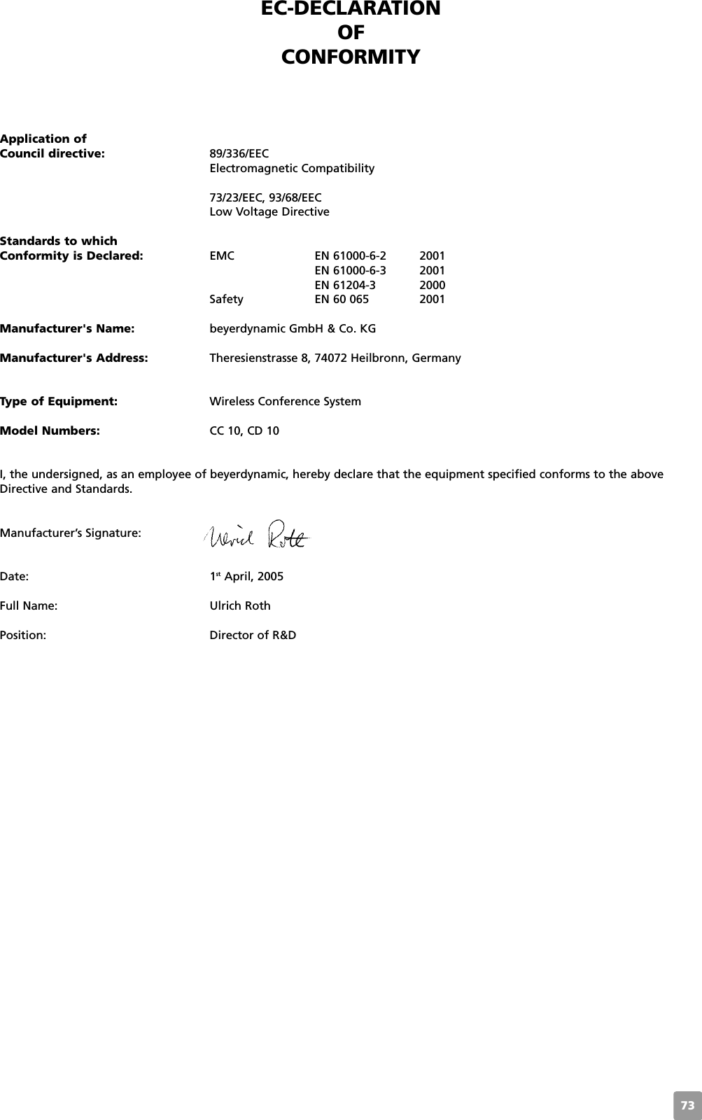 73EC-DECLARATIONOF CONFORMITYApplication ofCouncil directive: 89/336/EECElectromagnetic Compatibility73/23/EEC, 93/68/EEC Low Voltage DirectiveStandards to which Conformity is Declared: EMC EN 61000-6-2 2001EN 61000-6-3 2001EN 61204-3 2000Safety EN 60 065 2001Manufacturer&apos;s Name: beyerdynamic GmbH &amp; Co. KGManufacturer&apos;s Address: Theresienstrasse 8, 74072 Heilbronn, GermanyType of Equipment: Wireless Conference SystemModel Numbers: CC 10, CD 10I, the undersigned, as an employee of beyerdynamic, hereby declare that the equipment specified conforms to the aboveDirective and Standards.Manufacturer’s Signature:Date: 1st April, 2005Full Name: Ulrich RothPosition: Director of R&amp;D 