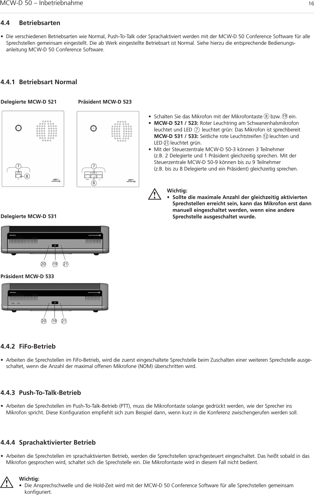 MCW-D 50 – Inbetriebnahme 164.4.1 Betriebsart Normal4.4 Betriebsarten• Die verschiedenen Betriebsarten wie Normal, Push-To-Talk oder Sprachaktiviert werden mit der MCW-D 50 Conference Software für alleSprechstellen gemeinsam eingestellt. Die ab Werk eingestellte Betriebsart ist Normal. Siehe hierzu die entsprechende Bedienungs -anleitung MCW-D 50 Conference Software.• Schalten Sie das Mikrofon mit der Mikrofontaste     bzw.     ein.•MCW-D 521 / 523: Roter Leuchtring am Schwanenhalsmikrofon leuchtet und LED      leuchtet grün: Das Mikrofon ist sprechbereitMCW-D 531 / 533: Seitliche rote Leuchtstreifen     leuchten und LED     leuchtet grün.• Mit der Steuerzentrale MCW-D 50-3 können 3 Teilnehmer (z.B. 2 Delegierte und 1 Präsident gleichzeitig sprechen. Mit derSteuerzentrale MCW-D 50-9 können bis zu 9 Teilnehmer (z.B. bis zu 8 Delegierte und ein Präsident) gleichzeitig sprechen.Wichtig:• Sollte die maximale Anzahl der gleichzeitig aktiviertenSprechstellen erreicht sein, kann das Mikrofon erst dannmanuell eingeschaltet werden, wenn eine andereSprechstelle ausgeschaltet wurde.Delegierte MCW-D 521 Präsident MCW-D 523877887Delegierte MCW-D 531Präsident MCW-D 53312214.4.2 FiFo-Betrieb• Arbeiten die Sprechstellen im FiFo-Betrieb, wird die zuerst eingeschaltete Sprechstelle beim Zuschalten einer weiteren Sprechstelle ausge-schaltet, wenn die Anzahl der maximal offenen Mikrofone (NOM) überschritten wird.4.4.4 Sprachaktivierter Betrieb• Arbeiten die Sprechstellen im sprachaktivierten Betrieb, werden die Sprechstellen sprachgesteuert eingeschaltet. Das heißt sobald in dasMikrofon gesprochen wird, schaltet sich die Sprechstelle ein. Die Mikrofontaste wird in diesem Fall nicht bedient.4.4.3 Push-To-Talk-Betrieb• Arbeiten die Sprechstellen im Push-To-Talk-Betrieb (PTT), muss die Mikrofontaste solange gedrückt werden, wie der Sprecher insMikrofon spricht. Diese Konfiguration empfiehlt sich zum Beispiel dann, wenn kurz in die Konferenz zwischengerufen werden soll.Wichtig:• Die Ansprechschwelle und die Hold-Zeit wird mit der MCW-D 50 Conference Software für alle Sprechstellen gemeinsam konfiguriert.20 21191920 2119
