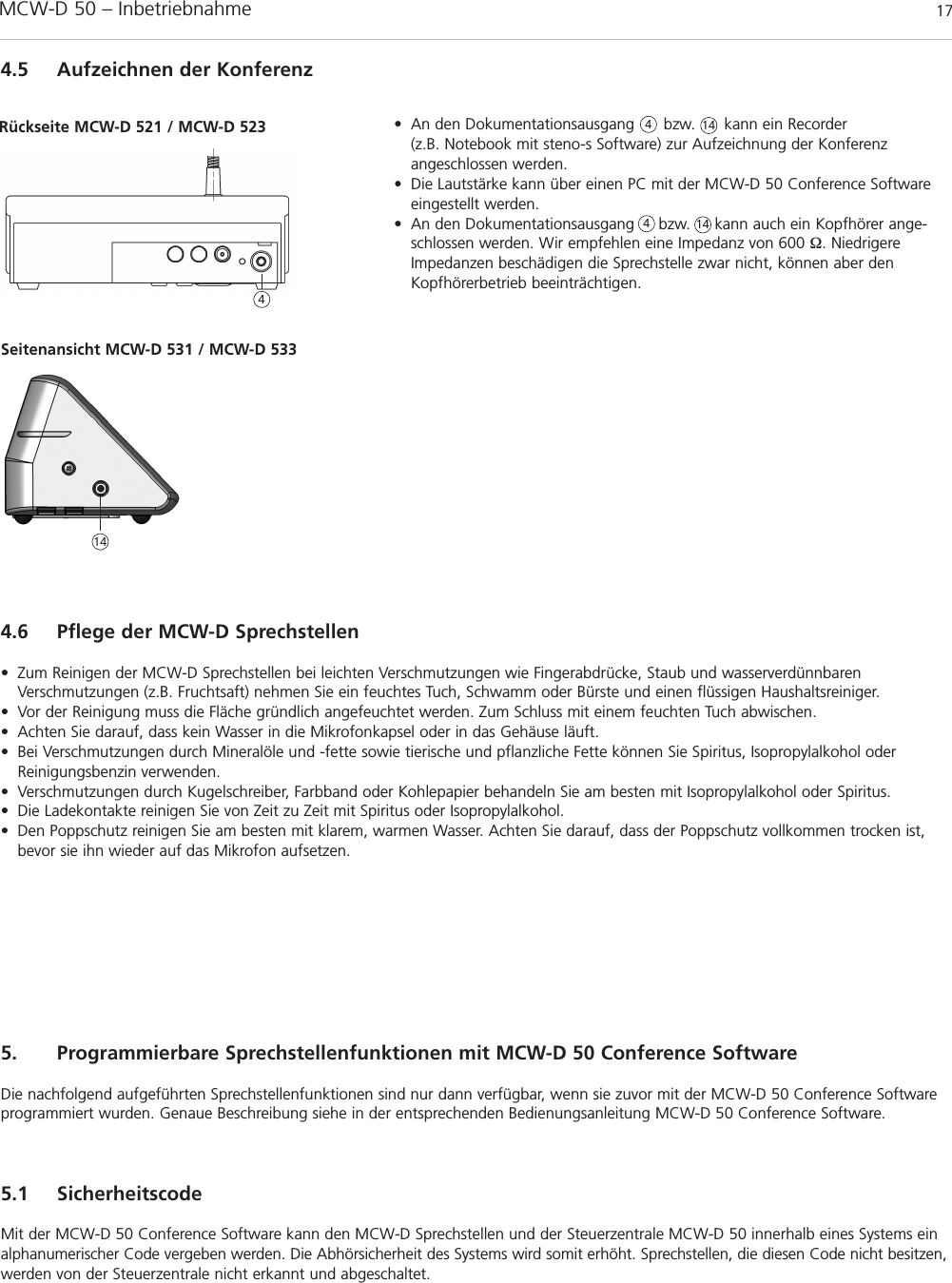 MCW-D 50 – Inbetriebnahme 17deutsch4.5 Aufzeichnen der Konferenz• An den Dokumentationsausgang      bzw.      kann ein Recorder (z.B. Notebook mit steno-s Software) zur Aufzeichnung der Konferenz angeschlossen werden.• Die Lautstärke kann über einen PC mit der MCW-D 50 Conference Softwareeingestellt werden.• An den Dokumentationsausgang     bzw.     kann auch ein Kopfhörer ange-schlossen werden. Wir empfehlen eine Impedanz von 600 Ω. NiedrigereImpedanzen beschädigen die Sprechstelle zwar nicht, können aber denKopfhörerbetrieb beeinträchtigen.4.6 Pflege der MCW-D Sprechstellen• Zum Reinigen der MCW-D Sprechstellen bei leichten Verschmutzungen wie Fingerabdrücke, Staub und wasserverdünnbarenVerschmutzungen (z.B. Fruchtsaft) nehmen Sie ein feuchtes Tuch, Schwamm oder Bürste und einen flüssigen Haushaltsreiniger.• Vor der Reinigung muss die Fläche gründlich angefeuchtet werden. Zum Schluss mit einem feuchten Tuch abwischen.• Achten Sie darauf, dass kein Wasser in die Mikrofonkapsel oder in das Gehäuse läuft.• Bei Verschmutzungen durch Mineralöle und -fette sowie tierische und pflanzliche Fette können Sie Spiritus, Isopropylalkohol oderReinigungsbenzin verwenden.• Verschmutzungen durch Kugelschreiber, Farbband oder Kohlepapier behandeln Sie am besten mit Isopropylalkohol oder Spiritus.• Die Ladekontakte reinigen Sie von Zeit zu Zeit mit Spiritus oder Isopropylalkohol.• Den Poppschutz reinigen Sie am besten mit klarem, warmen Wasser. Achten Sie darauf, dass der Poppschutz vollkommen trocken ist,bevor sie ihn wieder auf das Mikrofon aufsetzen.445. Programmierbare Sprechstellenfunktionen mit MCW-D 50 Conference SoftwareDie nachfolgend aufgeführten Sprechstellenfunktionen sind nur dann verfügbar, wenn sie zuvor mit der MCW-D 50 Conference Softwareprogrammiert wurden. Genaue Beschreibung siehe in der entsprechenden Bedienungsanleitung MCW-D 50 Conference Software.5.1 SicherheitscodeMit der MCW-D 50 Conference Software kann den MCW-D Sprechstellen und der Steuerzentrale MCW-D 50 innerhalb eines Systems einalphanumerischer Code vergeben werden. Die Abhörsicherheit des Systems wird somit erhöht. Sprechstellen, die diesen Code nicht besitzen,werden von der Steuerzentrale nicht erkannt und abgeschaltet.Rückseite MCW-D 521 / MCW-D 523Seitenansicht MCW-D 531 / MCW-D 5331414414