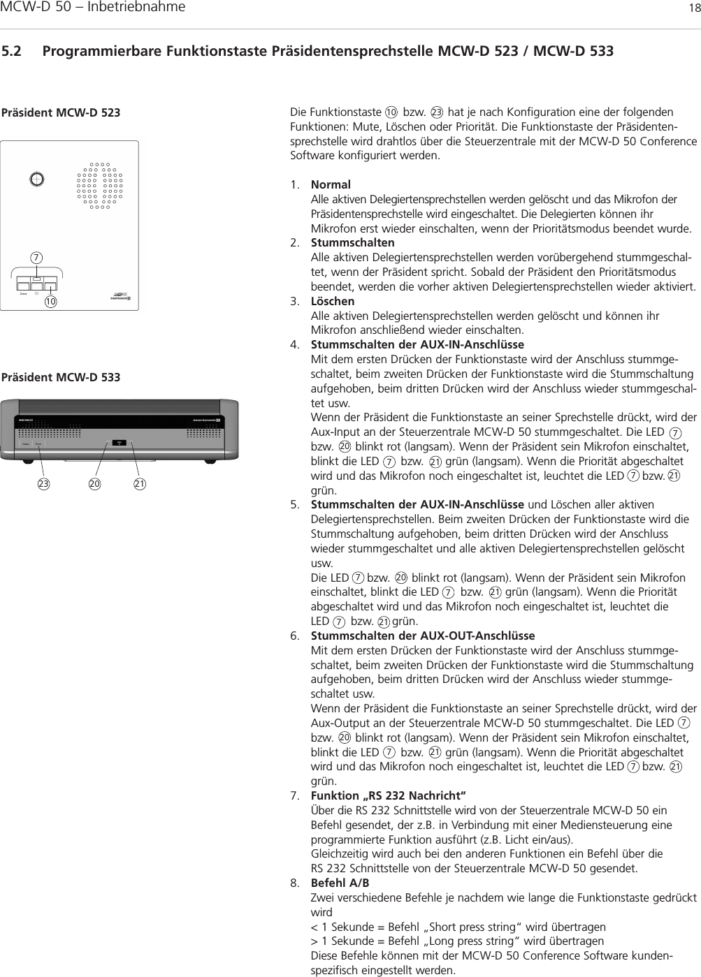 MCW-D 50 – Inbetriebnahme 185.2 Programmierbare Funktionstaste Präsidentensprechstelle MCW-D 523 / MCW-D 533Die Funktionstaste      bzw.      hat je nach Konfiguration eine der folgendenFunktionen: Mute, Löschen oder Priorität. Die Funktionstaste der Präsidenten -sprechstelle wird drahtlos über die Steuerzentrale mit der MCW-D 50 ConferenceSoftware konfiguriert werden.1. NormalAlle aktiven Delegiertensprechstellen werden gelöscht und das Mikrofon derPräsiden  ten sprechstelle wird eingeschaltet. Die Delegierten können ihrMikrofon erst wieder einschalten, wenn der Prioritätsmodus beendet wurde.2. StummschaltenAlle aktiven Delegiertensprechstellen werden vorübergehend stummgeschal-tet, wenn der Präsident spricht. Sobald der Präsident den Prioritätsmodusbeendet, werden die vorher aktiven Delegierten sprech stellen wieder aktiviert.3. LöschenAlle aktiven Delegiertensprechstellen werden gelöscht und können ihrMikrofon anschließend wieder einschalten.4. Stummschalten der AUX-IN-AnschlüsseMit dem ersten Drücken der Funktionstaste wird der Anschluss stummge-schaltet, beim zweiten Drücken der Funktionstaste wird die Stumm schaltungaufgehoben, beim dritten Drücken wird der Anschluss wieder stummgeschal-tet usw. Wenn der Präsident die Funktionstaste an seiner Sprechstelle drückt, wird derAux-Input an der Steuerzentrale MCW-D 50 stummgeschaltet. Die LEDbzw.      blinkt rot (langsam). Wenn der Präsident sein Mikrofon einschaltet,blinkt die LED      bzw.      grün (langsam). Wenn die Priorität abgeschaltetwird und das Mikrofon noch eingeschaltet ist, leuchtet die LED     bzw.grün.5. Stummschalten der AUX-IN-Anschlüsse und Löschen aller aktiven Dele gier tensprechstellen. Beim zweiten Drücken der Funktionstaste wird dieStummschaltung aufgehoben, beim dritten Drücken wird der Anschluss wieder stummgeschaltet und alle aktiven Delegiertensprech stellen gelöschtusw.Die LED     bzw.      blinkt rot (langsam). Wenn der Präsident sein Mikrofoneinschaltet, blinkt die LED      bzw.      grün (langsam). Wenn die Prioritätabgeschaltet wird und das Mikrofon noch eingeschaltet ist, leuchtet die LED      bzw.     grün.6. Stummschalten der AUX-OUT-AnschlüsseMit dem ersten Drücken der Funktionstaste wird der Anschluss stummge-schaltet, beim zweiten Drücken der Funktionstaste wird die Stumm schaltungaufgehoben, beim dritten Drücken wird der Anschluss wieder stummge-schaltet usw.Wenn der Präsident die Funktionstaste an seiner Sprechstelle drückt, wird derAux-Output an der Steuerzentrale MCW-D 50 stummgeschaltet. Die LEDbzw.      blinkt rot (langsam). Wenn der Präsident sein Mikrofon einschaltet,blinkt die LED      bzw.      grün (langsam). Wenn die Priorität abgeschaltetwird und das Mikrofon noch eingeschaltet ist, leuchtet die LED     bzw.grün.7. Funktion „RS 232 Nachricht“Über die RS 232 Schnittstelle wird von der Steuerzentrale MCW-D 50 einBefehl gesendet, der z.B. in Verbindung mit einer Medien steuerung eine programmierte Funktion ausführt (z.B. Licht ein/aus).Gleichzeitig wird auch bei den anderen Funktionen ein Befehl über die RS 232 Schnittstelle von der Steuerzentrale MCW-D 50 gesendet.8. Befehl A/BZwei verschiedene Befehle je nachdem wie lange die Funktionstaste gedrücktwird&lt; 1 Sekunde = Befehl „Short press string“ wird übertragen&gt; 1 Sekunde = Befehl „Long press string“ wird übertragenDiese Befehle können mit der MCW-D 50 Conference Software kunden -spezifisch eingestellt werden.Präsident MCW-D 52310107777777777Präsident MCW-D 53323 202020202121212121212123