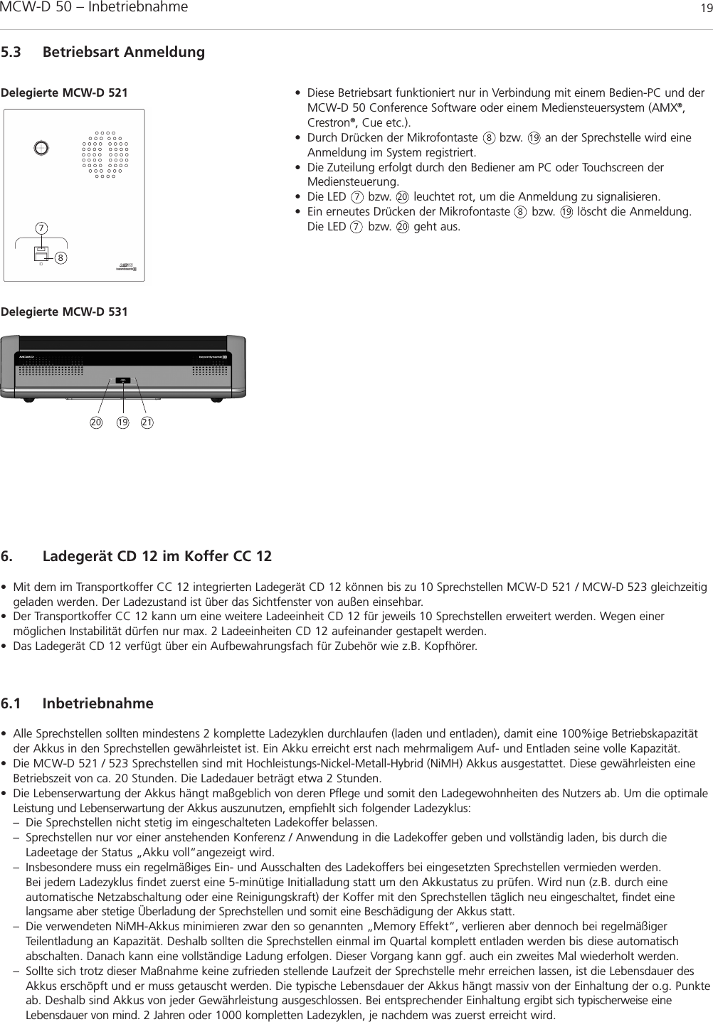 MCW-D 50 – Inbetriebnahme 19deutsch5.3 Betriebsart Anmeldung• Diese Betriebsart funktioniert nur in Verbindung mit einem Bedien-PC und derMCW-D 50 Conference Software oder einem Mediensteuersystem (AMX®,Crestron®, Cue etc.).• Durch Drücken der Mikrofontaste      bzw.      an der Sprechstelle wird eineAnmeldung im System registriert.• Die Zuteilung erfolgt durch den Bediener am PC oder Touchscreen derMediensteuerung.• Die LED      bzw.      leuchtet rot, um die Anmeldung zu signalisieren.• Ein erneutes Drücken der Mikrofontaste      bzw.      löscht die Anmeldung.Die LED      bzw.      geht aus.Delegierte MCW-D 521788778Delegierte MCW-D 5316. Ladegerät CD 12 im Koffer CC 12• Mit dem im Transportkoffer CC 12 integrierten Ladegerät CD 12 können bis zu 10 Sprechstellen MCW-D 521 / MCW-D 523 gleichzeitiggeladen werden. Der Ladezustand ist über das Sichtfenster von außen einsehbar.• Der Transportkoffer CC 12 kann um eine weitere Ladeeinheit CD 12 für jeweils 10 Sprechstellen erweitert werden. Wegen einer möglichen Instabilität dürfen nur max. 2 Ladeeinheiten CD 12 aufeinander gestapelt werden.• Das Ladegerät CD 12 verfügt über ein Aufbewahrungsfach für Zubehör wie z.B. Kopfhörer.6.1 Inbetriebnahme• Alle Sprechstellen sollten mindestens 2 komplette Ladezyklen durchlaufen (laden und entladen), damit eine 100%ige Betriebskapazitätder Akkus in den Sprechstellen gewährleistet ist. Ein Akku erreicht erst nach mehrmaligem Auf- und Entladen seine volle Kapazität.• Die MCW-D 521 / 523 Sprechstellen sind mit Hochleistungs-Nickel-Metall-Hybrid (NiMH) Akkus ausgestattet. Diese gewährleisten eineBetriebszeit von ca. 20 Stunden. Die Ladedauer beträgt etwa 2 Stunden. • Die Lebenserwartung der Akkus hängt maßgeblich von deren Pflege und somit den Ladegewohnheiten des Nutzers ab. Um die optimaleLeistung und Lebenserwartung der Akkus auszunutzen, empfiehlt sich folgender Ladezyklus:– Die Sprechstellen nicht stetig im eingeschalteten Ladekoffer belassen. – Sprechstellen nur vor einer anstehenden Konferenz / Anwendung in die Ladekoffer geben und vollständig laden, bis durch die Ladeetage der Status „Akku voll“angezeigt wird. – Insbesondere muss ein regelmäßiges Ein- und Ausschalten des Ladekoffers bei eingesetzten Sprechstellen vermieden werden. Bei jedem Ladezyklus findet zuerst eine 5-minütige Initialladung statt um den Akkustatus zu prüfen. Wird nun (z.B. durch eine automatische Netzabschaltung oder eine Reinigungskraft) der Koffer mit den Sprechstellen täglich neu eingeschaltet, findet eine langsame aber stetige Überladung der Sprechstellen und somit eine Beschädigung der Akkus statt.– Die verwendeten NiMH-Akkus minimieren zwar den so genannten „Memory Effekt“, verlieren aber dennoch bei regelmäßiger Teilentladung an Kapazität. Deshalb sollten die Sprechstellen einmal im Quartal komplett entladen werden bis diese automatisch abschalten. Danach kann eine vollständige Ladung erfolgen. Dieser Vorgang kann ggf. auch ein zweites Mal wiederholt werden.– Sollte sich trotz dieser Maßnahme keine zufrieden stellende Laufzeit der Sprechstelle mehr erreichen lassen, ist die Lebensdauer des Akkus erschöpft und er muss getauscht werden. Die typische Lebensdauer der Akkus hängt massiv von der Einhaltung der o.g. Punkteab. Deshalb sind Akkus von jeder Gewährleistung ausgeschlossen. Bei entsprechender Einhaltung ergibt sich typischerweise eine Lebensdauer von mind. 2 Jahren oder 1000 kompletten Ladezyklen, je nachdem was zuerst erreicht wird. 20202021191919