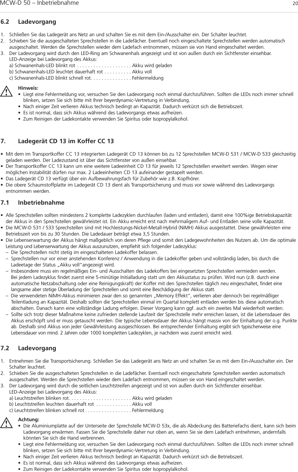 MCW-D 50 – Inbetriebnahme 206.2 Ladevorgang1. Schließen Sie das Ladegerät ans Netz an und schalten Sie es mit dem Ein-/Ausschalter ein. Der Schalter leuchtet.2. Schieben Sie die ausgeschalteten Sprechstellen in die Ladefächer. Eventuell noch eingeschaltete Sprechstellen werden automatisch ausgeschaltet. Werden die Sprechstellen wieder dem Ladefach entnommen, müssen sie von Hand eingeschaltet werden.3. Der Ladevorgang wird durch den LED-Ring am Schwanenhals angezeigt und ist von außen durch ein Sichtfenster einsehbar.LED-Anzeige bei Ladevorgang des Akkus:a) Schwanenhals-LED blinkt rot . . . . . . . . . . . . . . . . . . . . Akku wird geladenb) Schwanenhals-LED leuchtet dauerhaft rot . . . . . . . . . . Akku vollc) Schwanenhals-LED blinkt schnell rot. . . . . . . . . . . . . . . FehlermeldungHinweis:• Liegt eine Fehlermeldung vor, versuchen Sie den Ladevorgang noch einmal durchzuführen. Sollten die LEDs noch immer schnellblinken, setzen Sie sich bitte mit Ihrer beyerdynamic-Vertretung in Verbindung.• Nach einiger Zeit verlieren Akkus technisch bedingt an Kapazität. Dadurch verkürzt sich die Betriebszeit.• Es ist normal, dass sich Akkus während des Ladevorgangs etwas aufheizen.• Zum Reinigen der Ladekontakte verwenden Sie Spiritus oder Isopropylalkohol.7.2 Ladevorgang1. Entnehmen Sie die Transportsicherung. Schließen Sie das Ladegerät ans Netz an und schalten Sie es mit dem Ein-/Ausschalter ein. DerSchalter leuchtet.2. Schieben Sie die ausgeschalteten Sprechstellen in die Ladefächer. Eventuell noch eingeschaltete Sprechstellen werden automatisch ausgeschaltet. Werden die Sprechstellen wieder dem Ladefach entnommen, müssen sie von Hand eingeschaltet werden.3. Der Ladevorgang wird durch die seitlichen Leuchtstreifen angezeigt und ist von außen durch ein Sichtfenster einsehbar.LED-Anzeige bei Ladevorgang des Akkus:a) Leuchtstreifen blinken rot. . . . . . . . . . . . . . . . . . . . . . . Akku wird geladenb) Leuchtstreifen leuchten dauerhaft rot . . . . . . . . . . . . . Akku vollc) Leuchtstreifen blinken schnell rot . . . . . . . . . . . . . . . . . FehlermeldungAchtung:• Die Aluminiumplatte auf der Unterseite der Sprechstelle MCW-D 53x, die als Abdeckung des Batteriefachs dient, kann sich beimLadevorgang erwärmen. Fassen Sie die Sprechstelle daher nur oben an, wenn Sie sie dem Ladefach entnehmen, andernfallskönnten Sie sich die Hand verbrennen.• Liegt eine Fehlermeldung vor, versuchen Sie den Ladevorgang noch einmal durchzuführen. Sollten die LEDs noch immer schnellblinken, setzen Sie sich bitte mit Ihrer beyerdynamic-Vertretung in Verbindung.• Nach einiger Zeit verlieren Akkus technisch bedingt an Kapazität. Dadurch verkürzt sich die Betriebszeit.• Es ist normal, dass sich Akkus während des Ladevorgangs etwas aufheizen.• Zum Reinigen der Ladekontakte verwenden Sie Spiritus oder Isopropylalkohol.7. Ladegerät CD 13 im Koffer CC 13• Mit dem im Transportkoffer CC 13 integrierten Ladegerät CD 13 können bis zu 12 Sprechstellen MCW-D 531 / MCW-D 533 gleichzeitiggeladen werden. Der Ladezustand ist über das Sichtfenster von außen einsehbar.• Der Transportkoffer CC 13 kann um eine weitere Ladeeinheit CD 13 für jeweils 12 Sprechstellen erweitert werden. Wegen einer möglichen Instabilität dürfen nur max. 2 Ladeeinheiten CD 13 aufeinander gestapelt werden.• Das Ladegerät CD 13 verfügt über ein Aufbewahrungsfach für Zubehör wie z.B. Kopfhörer.• Die obere Schaumstoffplatte im Ladegerät CD 13 dient als Transportsicherung und muss vor sowie während des Ladevorgangs entnommen werden.7.1 Inbetriebnahme• Alle Sprechstellen sollten mindestens 2 komplette Ladezyklen durchlaufen (laden und entladen), damit eine 100%ige Betriebskapazitätder Akkus in den Sprechstellen gewährleistet ist. Ein Akku erreicht erst nach mehrmaligem Auf- und Entladen seine volle Kapazität.• Die MCW-D 531 / 533 Sprechstellen sind mit Hochleistungs-Nickel-Metall-Hybrid (NiMH) Akkus ausgestattet. Diese gewährleisten eineBetriebszeit von bis zu 30 Stunden. Die Ladedauer beträgt etwa 3,5 Stunden. • Die Lebenserwartung der Akkus hängt maßgeblich von deren Pflege und somit den Ladegewohnheiten des Nutzers ab. Um die optimaleLeistung und Lebenserwartung der Akkus auszunutzen, empfiehlt sich folgender Ladezyklus:– Die Sprechstellen nicht stetig im eingeschalteten Ladekoffer belassen. – Sprechstellen nur vor einer anstehenden Konferenz / Anwendung in die Ladekoffer geben und vollständig laden, bis durch die Ladeetage der Status „Akku voll“angezeigt wird. – Insbesondere muss ein regelmäßiges Ein- und Ausschalten des Ladekoffers bei eingesetzten Sprechstellen vermieden werden. Bei jedem Ladezyklus findet zuerst eine 5-minütige Initialladung statt um den Akkustatus zu prüfen. Wird nun (z.B. durch eine automatische Netzabschaltung oder eine Reinigungskraft) der Koffer mit den Sprechstellen täglich neu eingeschaltet, findet eine langsame aber stetige Überladung der Sprechstellen und somit eine Beschädigung der Akkus statt.– Die verwendeten NiMH-Akkus minimieren zwar den so genannten „Memory Effekt“, verlieren aber dennoch bei regelmäßiger Teilentladung an Kapazität. Deshalb sollten die Sprechstellen einmal im Quartal komplett entladen werden bis diese automatisch abschalten. Danach kann eine vollständige Ladung erfolgen. Dieser Vorgang kann ggf. auch ein zweites Mal wiederholt werden.– Sollte sich trotz dieser Maßnahme keine zufrieden stellende Laufzeit der Sprechstelle mehr erreichen lassen, ist die Lebensdauer des Akkus erschöpft und er muss getauscht werden. Die typische Lebensdauer der Akkus hängt massiv von der Einhaltung der o.g. Punkteab. Deshalb sind Akkus von jeder Gewährleistung ausgeschlossen. Bei entsprechender Einhaltung ergibt sich typischerweise eine Lebensdauer von mind. 2 Jahren oder 1000 kompletten Ladezyklen, je nachdem was zuerst erreicht wird. 
