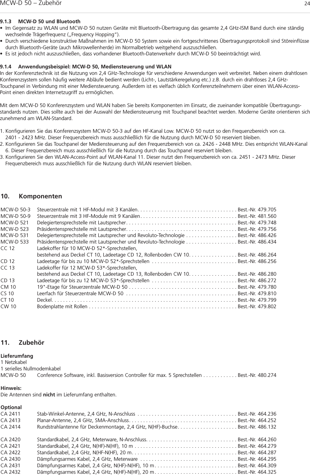 MCW-D 50 – Zubehör 249.1.3 MCW-D 50 und Bluetooth• Im Gegensatz zu WLAN und MCW-D 50 nutzen Geräte mit Bluetooth-Übertragung das gesamte 2,4 GHz-ISM Band durch eine ständigwechselnde Trägerfrequenz („Frequency Hopping“).• Durch verschiedene konstruktive Maßnahmen im MCW-D 50 System sowie ein fortgeschrittenes Übertragungsprotokoll sind Störeinflüssedurch Bluetooth-Geräte (auch Mikrowellenherde) im Normalbetrieb weitgehend auszuschließen.• Es ist jedoch nicht auszuschließen, dass vorhandener Bluetooth-Datenverkehr durch MCW-D 50 beeinträchtigt wird.9.1.4 Anwendungsbeispiel: MCW-D 50, Mediensteuerung und WLANIn der Konferenztechnik ist die Nutzung von 2,4 GHz-Technologie für verschiedene Anwendungen weit verbreitet. Neben einem drahtlosenKonferenzsystem sollen häufig weitere Abläufe bedient werden (Licht-, Lautstärkeregelung etc.) z.B. durch ein drahtloses 2,4 GHz-Touchpanel in Verbindung mit einer Mediensteuerung. Außerdem ist es vielfach üblich Konferenzteilnehmern über einen WLAN-Access-Point einen direkten Internetzugriff zu ermöglichen.Mit dem MCW-D 50 Konferenzsystem und WLAN haben Sie bereits Komponenten im Einsatz, die zueinander kompatible Übertragungs-standards nutzen. Dies sollte auch bei der Auswahl der Mediensteuerung mit Touchpanel beachtet werden. Moderne Geräte orientieren sichzunehmend am WLAN-Standard. 1. Konfigurieren Sie das Konferenzsystem MCW-D 50-3 auf den HF-Kanal Low. MCW-D 50 nutzt so den Frequenzbereich von ca. 2401 - 2423 MHz. Dieser Frequenzbereich muss ausschließlich für die Nutzung durch MCW-D 50 reserviert bleiben.2. Konfigurieren Sie das Touchpanel der Mediensteuerung auf den Frequenzbereich von ca. 2426 - 2448 MHz. Dies entspricht WLAN-Kanal6. Dieser Frequenzbereich muss ausschließlich für die Nutzung durch das Touchpanel reserviert bleiben.3. Konfigurieren Sie den WLAN-Access-Point auf WLAN-Kanal 11. Dieser nutzt den Frequenzbereich von ca. 2451 - 2473 MHz. DieserFrequenzbereich muss ausschließlich für die Nutzung durch WLAN reserviert bleiben.10. KomponentenMCW-D 50-3 Steuerzentrale mit 1 HF-Modul mit 3 Kanälen. . . . . . . . . . . . . . . . . . . . . . . . . . . . . . . . . . . Best.-Nr. 479.705MCW-D 50-9 Steuerzentrale mit 3 HF-Module mit 9 Kanälen. . . . . . . . . . . . . . . . . . . . . . . . . . . . . . . . . . Best.-Nr. 481.560MCW-D 521 Delegiertensprechstelle mit Lautsprecher. . . . . . . . . . . . . . . . . . . . . . . . . . . . . . . . . . . . . . . Best.-Nr. 479.748MCW-D 523 Präsidentensprechstelle mit Lautsprecher. . . . . . . . . . . . . . . . . . . . . . . . . . . . . . . . . . . . . . . Best.-Nr. 479.756MCW-D 531 Delegiertensprechstelle mit Lautsprecher und Revoluto-Technologie . . . . . . . . . . . . . . . . . . Best.-Nr. 486.426MCW-D 533 Präsidentensprechstelle mit Lautsprecher und Revoluto-Technologie . . . . . . . . . . . . . . . . . . Best.-Nr. 486.434CC 12 Ladekoffer für 10 MCW-D 52*-Sprechstellen, bestehend aus Deckel CT 10, Ladeetage CD 12, Rollenboden CW 10. . . . . . . . . . . . . . . . . Best.-Nr. 486.264CD 12 Ladeetage für bis zu 10 MCW-D 52*-Sprechstellen . . . . . . . . . . . . . . . . . . . . . . . . . . . . . . Best.-Nr. 486.256CC 13 Ladekoffer für 12 MCW-D 53*-Sprechstellen, bestehend aus Deckel CT 10, Ladeetage CD 13, Rollenboden CW 10. . . . . . . . . . . . . . . . . Best.-Nr. 486.280CD 13 Ladeetage für bis zu 12 MCW-D 53*-Sprechstellen . . . . . . . . . . . . . . . . . . . . . . . . . . . . . . Best.-Nr. 486.272CM 10 19&quot;-Etage für Steuerzentrale MCW-D 50 . . . . . . . . . . . . . . . . . . . . . . . . . . . . . . . . . . . . . . Best.-Nr. 479.780CS 10 Leerfach für Steuerzentrale MCW-D 50 . . . . . . . . . . . . . . . . . . . . . . . . . . . . . . . . . . . . . . . Best.-Nr. 479.810CT 10 Deckel. . . . . . . . . . . . . . . . . . . . . . . . . . . . . . . . . . . . . . . . . . . . . . . . . . . . . . . . . . . . . . . . . Best.-Nr. 479.799CW 10 Bodenplatte mit Rollen . . . . . . . . . . . . . . . . . . . . . . . . . . . . . . . . . . . . . . . . . . . . . . . . . . . . Best.-Nr. 479.80211. ZubehörLieferumfang1 Netzkabel1 serielles NullmodemkabelMCW-D 50 Conference Software, inkl. Basisversion Controller für max. 5 Sprechstellen . . . . . . . . . . . . Best.-Nr. 480.274Hinweis:Die Antennen sind nicht im Lieferumfang enthalten.OptionalCA 2411 Stab-Winkel-Antenne, 2,4 GHz, N-Anschluss . . . . . . . . . . . . . . . . . . . . . . . . . . . . . . . . . . . Best.-Nr. 464.236CA 2413 Planar-Antenne, 2,4 GHz, SMA-Anschluss. . . . . . . . . . . . . . . . . . . . . . . . . . . . . . . . . . . . . . Best.-Nr. 464.252CA 2414 Rundstrahlantenne für Deckenmontage, 2,4 GHz, N(HF)-Buchse. . . . . . . . . . . . . . . . . . . . . Best.-Nr. 486.132CA 2420 Standardkabel, 2,4 GHz, Meterware, N-Anschluss. . . . . . . . . . . . . . . . . . . . . . . . . . . . . . . . Best.-Nr. 464.260CA 2421 Standardkabel, 2,4 GHz, N(HF)-N(HF), 10 m . . . . . . . . . . . . . . . . . . . . . . . . . . . . . . . . . . . . Best.-Nr. 464.279CA 2422 Standardkabel, 2,4 GHz, N(HF-N(HF), 20 m. . . . . . . . . . . . . . . . . . . . . . . . . . . . . . . . . . . . . Best.-Nr. 464.287CA 2430 Dämpfungsarmes Kabel, 2,4 GHz, Meterware . . . . . . . . . . . . . . . . . . . . . . . . . . . . . . . . . . Best.-Nr. 464.295CA 2431 Dämpfungsarmes Kabel, 2,4 GHz, N(HF)-N(HF), 10 m . . . . . . . . . . . . . . . . . . . . . . . . . . . . . Best.-Nr. 464.309CA 2432 Dämpfungsarmes Kabel, 2,4 GHz, N(HF)-N(HF), 20 m . . . . . . . . . . . . . . . . . . . . . . . . . . . . . Best.-Nr. 464.325