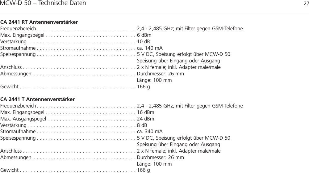 MCW-D 50 – Technische Daten 27deutschCA 2441 RT AntennenverstärkerFrequenzbereich . . . . . . . . . . . . . . . . . . . . . . . . . . . . . . . . . . . 2,4 - 2,485 GHz; mit Filter gegen GSM-TelefoneMax. Eingangspegel . . . . . . . . . . . . . . . . . . . . . . . . . . . . . . . . 6 dBmVerstärkung . . . . . . . . . . . . . . . . . . . . . . . . . . . . . . . . . . . . . . 10 dBStromaufnahme . . . . . . . . . . . . . . . . . . . . . . . . . . . . . . . . . . . ca. 140 mASpeisespannung . . . . . . . . . . . . . . . . . . . . . . . . . . . . . . . . . . . 5 V DC, Speisung erfolgt über MCW-D 50Speisung über Eingang oder AusgangAnschluss . . . . . . . . . . . . . . . . . . . . . . . . . . . . . . . . . . . . . . . . 2 x N female; inkl. Adapter male/maleAbmessungen . . . . . . . . . . . . . . . . . . . . . . . . . . . . . . . . . . . . Durchmesser: 26 mmLänge: 100 mmGewicht . . . . . . . . . . . . . . . . . . . . . . . . . . . . . . . . . . . . . . . . . 166 gCA 2441 T AntennenverstärkerFrequenzbereich . . . . . . . . . . . . . . . . . . . . . . . . . . . . . . . . . . . 2,4 - 2,485 GHz; mit Filter gegen GSM-TelefoneMax. Eingangspegel . . . . . . . . . . . . . . . . . . . . . . . . . . . . . . . . 16 dBmMax. Ausgangspegel . . . . . . . . . . . . . . . . . . . . . . . . . . . . . . . 24 dBm Verstärkung . . . . . . . . . . . . . . . . . . . . . . . . . . . . . . . . . . . . . . 8 dBStromaufnahme . . . . . . . . . . . . . . . . . . . . . . . . . . . . . . . . . . . ca. 340 mASpeisespannung . . . . . . . . . . . . . . . . . . . . . . . . . . . . . . . . . . . 5 V DC, Speisung erfolgt über MCW-D 50Speisung über Eingang oder AusgangAnschluss . . . . . . . . . . . . . . . . . . . . . . . . . . . . . . . . . . . . . . . . 2 x N female; inkl. Adapter male/maleAbmessungen . . . . . . . . . . . . . . . . . . . . . . . . . . . . . . . . . . . . Durchmesser: 26 mmLänge: 100 mmGewicht . . . . . . . . . . . . . . . . . . . . . . . . . . . . . . . . . . . . . . . . . 166 g