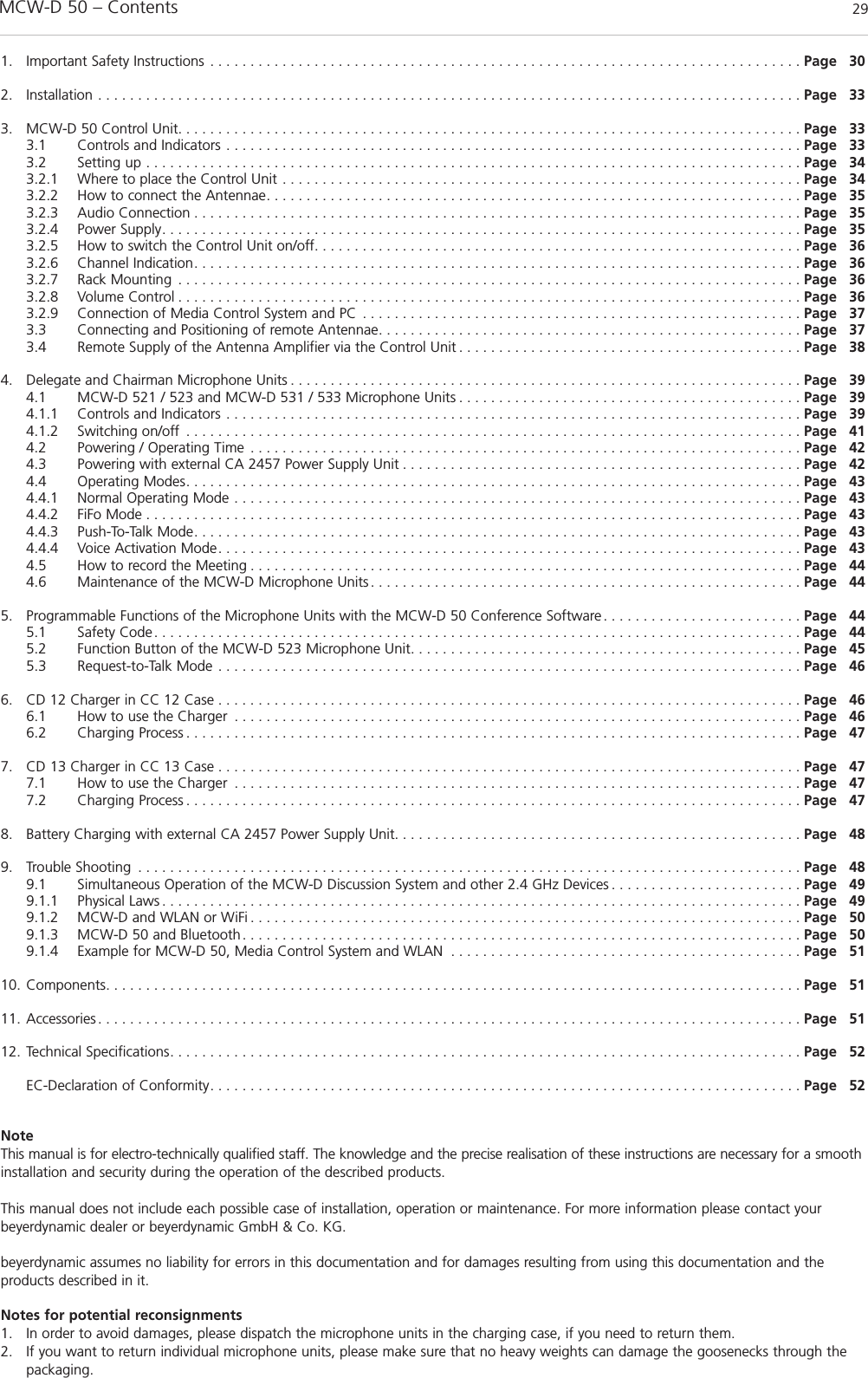 MCW-D 50 – Contents 29englishNoteThis manual is for electro-technically qualified staff. The knowledge and the precise realisation of these instructions are necessary for a smoothinstallation and security during the operation of the described products.This manual does not include each possible case of installation, operation or maintenance. For more information please contact your beyerdynamic dealer or beyerdynamic GmbH &amp; Co. KG.beyerdynamic assumes no liability for errors in this documentation and for damages resulting from using this documentation and the products described in it.Notes for potential reconsignments1. In order to avoid damages, please dispatch the microphone units in the charging case, if you need to return them. 2. If you want to return individual microphone units, please make sure that no heavy weights can damage the goosenecks through thepackaging. 1. Important Safety Instructions . . . . . . . . . . . . . . . . . . . . . . . . . . . . . . . . . . . . . . . . . . . . . . . . . . . . . . . . . . . . . . . . . . . . . . . . . . Page 302. Installation . . . . . . . . . . . . . . . . . . . . . . . . . . . . . . . . . . . . . . . . . . . . . . . . . . . . . . . . . . . . . . . . . . . . . . . . . . . . . . . . . . . . . . . . Page 333. MCW-D 50 Control Unit. . . . . . . . . . . . . . . . . . . . . . . . . . . . . . . . . . . . . . . . . . . . . . . . . . . . . . . . . . . . . . . . . . . . . . . . . . . . . . Page 333.1 Controls and Indicators . . . . . . . . . . . . . . . . . . . . . . . . . . . . . . . . . . . . . . . . . . . . . . . . . . . . . . . . . . . . . . . . . . . . . . . . Page 333.2 Setting up . . . . . . . . . . . . . . . . . . . . . . . . . . . . . . . . . . . . . . . . . . . . . . . . . . . . . . . . . . . . . . . . . . . . . . . . . . . . . . . . . . Page 343.2.1 Where to place the Control Unit . . . . . . . . . . . . . . . . . . . . . . . . . . . . . . . . . . . . . . . . . . . . . . . . . . . . . . . . . . . . . . . . . Page 343.2.2 How to connect the Antennae. . . . . . . . . . . . . . . . . . . . . . . . . . . . . . . . . . . . . . . . . . . . . . . . . . . . . . . . . . . . . . . . . . . Page 353.2.3 Audio Connection . . . . . . . . . . . . . . . . . . . . . . . . . . . . . . . . . . . . . . . . . . . . . . . . . . . . . . . . . . . . . . . . . . . . . . . . . . . . Page 353.2.4 Power Supply. . . . . . . . . . . . . . . . . . . . . . . . . . . . . . . . . . . . . . . . . . . . . . . . . . . . . . . . . . . . . . . . . . . . . . . . . . . . . . . . Page 353.2.5 How to switch the Control Unit on/off. . . . . . . . . . . . . . . . . . . . . . . . . . . . . . . . . . . . . . . . . . . . . . . . . . . . . . . . . . . . . Page 363.2.6 Channel Indication. . . . . . . . . . . . . . . . . . . . . . . . . . . . . . . . . . . . . . . . . . . . . . . . . . . . . . . . . . . . . . . . . . . . . . . . . . . . Page 363.2.7 Rack Mounting . . . . . . . . . . . . . . . . . . . . . . . . . . . . . . . . . . . . . . . . . . . . . . . . . . . . . . . . . . . . . . . . . . . . . . . . . . . . . . Page 363.2.8 Volume Control . . . . . . . . . . . . . . . . . . . . . . . . . . . . . . . . . . . . . . . . . . . . . . . . . . . . . . . . . . . . . . . . . . . . . . . . . . . . . . Page 363.2.9 Connection of Media Control System and PC . . . . . . . . . . . . . . . . . . . . . . . . . . . . . . . . . . . . . . . . . . . . . . . . . . . . . . . Page 373.3 Connecting and Positioning of remote Antennae. . . . . . . . . . . . . . . . . . . . . . . . . . . . . . . . . . . . . . . . . . . . . . . . . . . . . Page 373.4 Remote Supply of the Antenna Amplifier via the Control Unit . . . . . . . . . . . . . . . . . . . . . . . . . . . . . . . . . . . . . . . . . . . Page 384. Delegate and Chairman Microphone Units . . . . . . . . . . . . . . . . . . . . . . . . . . . . . . . . . . . . . . . . . . . . . . . . . . . . . . . . . . . . . . . . Page 394.1 MCW-D 521 / 523 and MCW-D 531 / 533 Microphone Units . . . . . . . . . . . . . . . . . . . . . . . . . . . . . . . . . . . . . . . . . . . Page 394.1.1 Controls and Indicators . . . . . . . . . . . . . . . . . . . . . . . . . . . . . . . . . . . . . . . . . . . . . . . . . . . . . . . . . . . . . . . . . . . . . . . . Page 394.1.2 Switching on/off . . . . . . . . . . . . . . . . . . . . . . . . . . . . . . . . . . . . . . . . . . . . . . . . . . . . . . . . . . . . . . . . . . . . . . . . . . . . . Page 414.2 Powering / Operating Time . . . . . . . . . . . . . . . . . . . . . . . . . . . . . . . . . . . . . . . . . . . . . . . . . . . . . . . . . . . . . . . . . . . . . Page 424.3 Powering with external CA 2457 Power Supply Unit . . . . . . . . . . . . . . . . . . . . . . . . . . . . . . . . . . . . . . . . . . . . . . . . . . Page 424.4 Operating Modes. . . . . . . . . . . . . . . . . . . . . . . . . . . . . . . . . . . . . . . . . . . . . . . . . . . . . . . . . . . . . . . . . . . . . . . . . . . . . Page 434.4.1 Normal Operating Mode . . . . . . . . . . . . . . . . . . . . . . . . . . . . . . . . . . . . . . . . . . . . . . . . . . . . . . . . . . . . . . . . . . . . . . . Page 434.4.2 FiFo Mode . . . . . . . . . . . . . . . . . . . . . . . . . . . . . . . . . . . . . . . . . . . . . . . . . . . . . . . . . . . . . . . . . . . . . . . . . . . . . . . . . . Page 434.4.3 Push-To-Talk Mode. . . . . . . . . . . . . . . . . . . . . . . . . . . . . . . . . . . . . . . . . . . . . . . . . . . . . . . . . . . . . . . . . . . . . . . . . . . . Page 434.4.4 Voice Activation Mode. . . . . . . . . . . . . . . . . . . . . . . . . . . . . . . . . . . . . . . . . . . . . . . . . . . . . . . . . . . . . . . . . . . . . . . . . Page 434.5 How to record the Meeting . . . . . . . . . . . . . . . . . . . . . . . . . . . . . . . . . . . . . . . . . . . . . . . . . . . . . . . . . . . . . . . . . . . . . Page 444.6 Maintenance of the MCW-D Microphone Units . . . . . . . . . . . . . . . . . . . . . . . . . . . . . . . . . . . . . . . . . . . . . . . . . . . . . . Page 445. Programmable Functions of the Microphone Units with the MCW-D 50 Conference Software. . . . . . . . . . . . . . . . . . . . . . . . . Page 445.1 Safety Code . . . . . . . . . . . . . . . . . . . . . . . . . . . . . . . . . . . . . . . . . . . . . . . . . . . . . . . . . . . . . . . . . . . . . . . . . . . . . . . . . Page 445.2 Function Button of the MCW-D 523 Microphone Unit. . . . . . . . . . . . . . . . . . . . . . . . . . . . . . . . . . . . . . . . . . . . . . . . . Page 455.3 Request-to-Talk Mode . . . . . . . . . . . . . . . . . . . . . . . . . . . . . . . . . . . . . . . . . . . . . . . . . . . . . . . . . . . . . . . . . . . . . . . . . Page 466. CD 12 Charger in CC 12 Case . . . . . . . . . . . . . . . . . . . . . . . . . . . . . . . . . . . . . . . . . . . . . . . . . . . . . . . . . . . . . . . . . . . . . . . . . Page 466.1 How to use the Charger . . . . . . . . . . . . . . . . . . . . . . . . . . . . . . . . . . . . . . . . . . . . . . . . . . . . . . . . . . . . . . . . . . . . . . . Page 466.2 Charging Process . . . . . . . . . . . . . . . . . . . . . . . . . . . . . . . . . . . . . . . . . . . . . . . . . . . . . . . . . . . . . . . . . . . . . . . . . . . . . Page 477. CD 13 Charger in CC 13 Case . . . . . . . . . . . . . . . . . . . . . . . . . . . . . . . . . . . . . . . . . . . . . . . . . . . . . . . . . . . . . . . . . . . . . . . . . Page 477.1 How to use the Charger . . . . . . . . . . . . . . . . . . . . . . . . . . . . . . . . . . . . . . . . . . . . . . . . . . . . . . . . . . . . . . . . . . . . . . . Page 477.2 Charging Process . . . . . . . . . . . . . . . . . . . . . . . . . . . . . . . . . . . . . . . . . . . . . . . . . . . . . . . . . . . . . . . . . . . . . . . . . . . . . Page 478. Battery Charging with external CA 2457 Power Supply Unit. . . . . . . . . . . . . . . . . . . . . . . . . . . . . . . . . . . . . . . . . . . . . . . . . . . Page 489. Trouble Shooting . . . . . . . . . . . . . . . . . . . . . . . . . . . . . . . . . . . . . . . . . . . . . . . . . . . . . . . . . . . . . . . . . . . . . . . . . . . . . . . . . . . Page 489.1 Simultaneous Operation of the MCW-D Discussion System and other 2.4 GHz Devices . . . . . . . . . . . . . . . . . . . . . . . . Page 499.1.1 Physical Laws . . . . . . . . . . . . . . . . . . . . . . . . . . . . . . . . . . . . . . . . . . . . . . . . . . . . . . . . . . . . . . . . . . . . . . . . . . . . . . . . Page 499.1.2 MCW-D and WLAN or WiFi . . . . . . . . . . . . . . . . . . . . . . . . . . . . . . . . . . . . . . . . . . . . . . . . . . . . . . . . . . . . . . . . . . . . . Page 509.1.3 MCW-D 50 and Bluetooth. . . . . . . . . . . . . . . . . . . . . . . . . . . . . . . . . . . . . . . . . . . . . . . . . . . . . . . . . . . . . . . . . . . . . . Page 509.1.4 Example for MCW-D 50, Media Control System and WLAN . . . . . . . . . . . . . . . . . . . . . . . . . . . . . . . . . . . . . . . . . . . . Page 5110. Components. . . . . . . . . . . . . . . . . . . . . . . . . . . . . . . . . . . . . . . . . . . . . . . . . . . . . . . . . . . . . . . . . . . . . . . . . . . . . . . . . . . . . . . Page 5111. Accessories. . . . . . . . . . . . . . . . . . . . . . . . . . . . . . . . . . . . . . . . . . . . . . . . . . . . . . . . . . . . . . . . . . . . . . . . . . . . . . . . . . . . . . . . Page 5112. Technical Specifications. . . . . . . . . . . . . . . . . . . . . . . . . . . . . . . . . . . . . . . . . . . . . . . . . . . . . . . . . . . . . . . . . . . . . . . . . . . . . . . Page 52EC-Declaration of Conformity. . . . . . . . . . . . . . . . . . . . . . . . . . . . . . . . . . . . . . . . . . . . . . . . . . . . . . . . . . . . . . . . . . . . . . . . . . Page 52