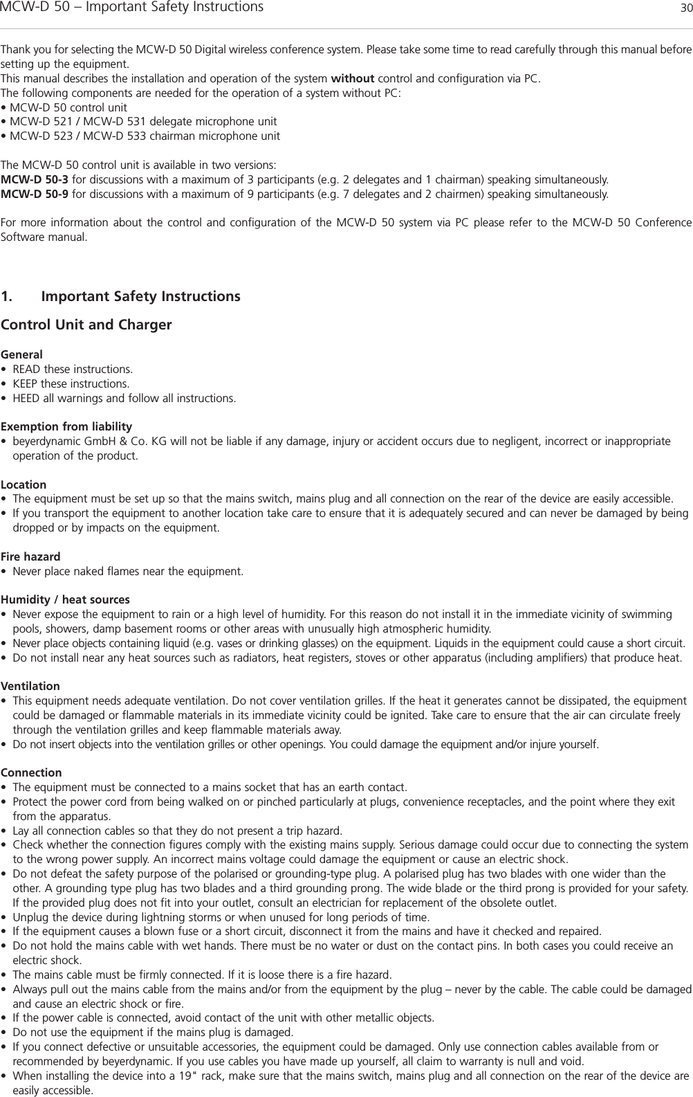 MCW-D 50 – Important Safety Instructions 301. Important Safety Instructions Control Unit and ChargerGeneral• READ these instructions. • KEEP these instructions.• HEED all warnings and follow all instructions.Exemption from liability• beyerdynamic GmbH &amp; Co. KG will not be liable if any damage, injury or accident occurs due to negligent, incorrect or inappropriateoperation of the product.Location• The equipment must be set up so that the mains switch, mains plug and all connection on the rear of the device are easily accessible. • If you transport the equipment to another location take care to ensure that it is adequately secured and can never be damaged by beingdropped or by impacts on the equipment. Fire hazard• Never place naked flames near the equipment. Humidity / heat sources• Never expose the equipment to rain or a high level of humidity. For this reason do not install it in the immediate vicinity of swimmingpools, showers, damp basement rooms or other areas with unusually high atmospheric humidity. • Never place objects containing liquid (e.g. vases or drinking glasses) on the equipment. Liquids in the equipment could cause a short circuit.• Do not install near any heat sources such as radiators, heat registers, stoves or other apparatus (including amplifiers) that produce heat.Ventilation• This equipment needs adequate ventilation. Do not cover ventilation grilles. If the heat it generates cannot be dissipated, the equipmentcould be damaged or flammable materials in its immediate vicinity could be ignited. Take care to ensure that the air can circulate freelythrough the ventilation grilles and keep flammable materials away. • Do not insert objects into the ventilation grilles or other openings. You could damage the equipment and/or injure yourself. Connection• The equipment must be connected to a mains socket that has an earth contact. • Protect the power cord from being walked on or pinched particularly at plugs, convenience receptacles, and the point where they exitfrom the apparatus.• Lay all connection cables so that they do not present a trip hazard. • Check whether the connection figures comply with the existing mains supply. Serious damage could occur due to connecting the systemto the wrong power supply. An incorrect mains voltage could damage the equipment or cause an electric shock.• Do not defeat the safety purpose of the polarised or grounding-type plug. A polarised plug has two blades with one wider than theother. A grounding type plug has two blades and a third grounding prong. The wide blade or the third prong is provided for your safety.If the provided plug does not fit into your outlet, consult an electrician for replacement of the obsolete outlet.• Unplug the device during lightning storms or when unused for long periods of time.• If the equipment causes a blown fuse or a short circuit, disconnect it from the mains and have it checked and repaired. • Do not hold the mains cable with wet hands. There must be no water or dust on the contact pins. In both cases you could receive anelectric shock. • The mains cable must be firmly connected. If it is loose there is a fire hazard. • Always pull out the mains cable from the mains and/or from the equipment by the plug – never by the cable. The cable could be damagedand cause an electric shock or fire. • If the power cable is connected, avoid contact of the unit with other metallic objects. • Do not use the equipment if the mains plug is damaged. • If you connect defective or unsuitable accessories, the equipment could be damaged. Only use connection cables available from orrecommended by beyerdynamic. If you use cables you have made up yourself, all claim to warranty is null and void. • When installing the device into a 19&quot; rack, make sure that the mains switch, mains plug and all connection on the rear of the device areeasily accessible.Thank you for selecting the MCW-D 50 Digital wireless conference system. Please take some time to read carefully through this manual beforesetting up the equipment.This manual describes the installation and operation of the system without control and configuration via PC.The following components are needed for the operation of a system without PC:• MCW-D 50 control unit• MCW-D 521 / MCW-D 531 delegate microphone unit• MCW-D 523 / MCW-D 533 chairman microphone unitThe MCW-D 50 control unit is available in two versions:MCW-D 50-3 for discussions with a maximum of 3 participants (e.g. 2 delegates and 1 chairman) speaking simultaneously. MCW-D 50-9 for discussions with a maximum of 9 participants (e.g. 7 delegates and 2 chairmen) speaking simultaneously. For more information about the control and configuration of the MCW-D 50 system via PC please refer to the MCW-D 50 ConferenceSoftware manual.