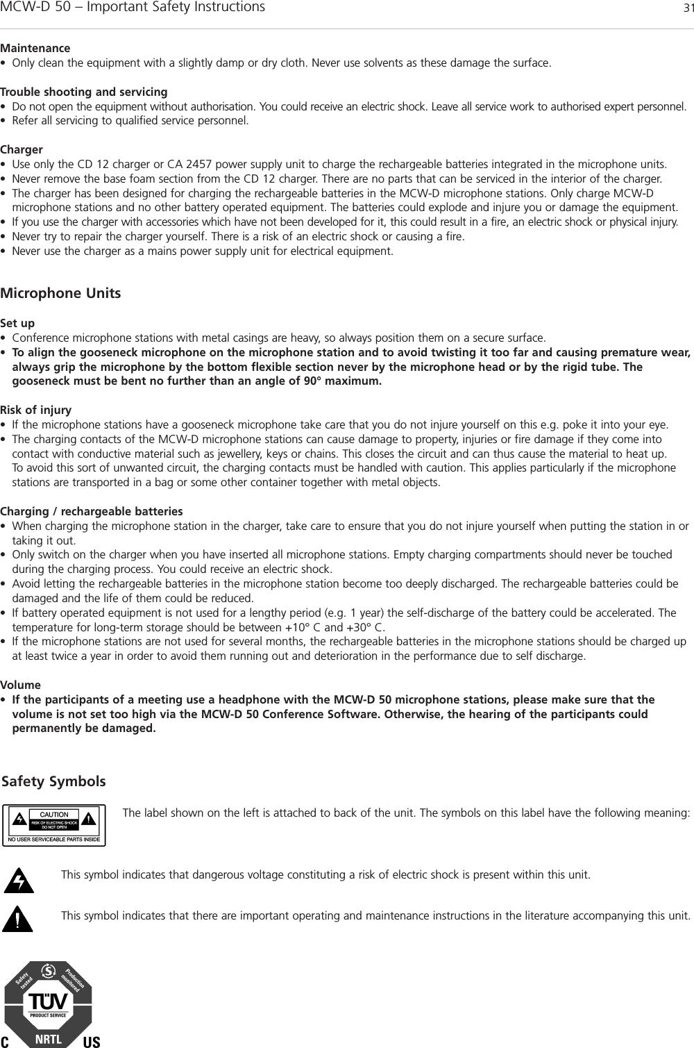MCW-D 50 – Important Safety Instructions 31englishMaintenance• Only clean the equipment with a slightly damp or dry cloth. Never use solvents as these damage the surface.Trouble shooting and servicing• Do not open the equipment without authorisation. You could receive an electric shock. Leave all service work to authorised expert personnel. • Refer all servicing to qualified service personnel.Charger• Use only the CD 12 charger or CA 2457 power supply unit to charge the rechargeable batteries integrated in the microphone units.• Never remove the base foam section from the CD 12 charger. There are no parts that can be serviced in the interior of the charger. • The charger has been designed for charging the rechargeable batteries in the MCW-D microphone stations. Only charge MCW-D microphone stations and no other battery operated equipment. The batteries could explode and injure you or damage the equipment. • If you use the charger with accessories which have not been developed for it, this could result in a fire, an electric shock or physical injury. • Never try to repair the charger yourself. There is a risk of an electric shock or causing a fire. • Never use the charger as a mains power supply unit for electrical equipment. Microphone UnitsSet up• Conference microphone stations with metal casings are heavy, so always position them on a secure surface. • To align the gooseneck microphone on the microphone station and to avoid twisting it too far and causing premature wear,always grip the microphone by the bottom flexible section never by the microphone head or by the rigid tube. The gooseneck must be bent no further than an angle of 90° maximum. Risk of injury• If the microphone stations have a gooseneck microphone take care that you do not injure yourself on this e.g. poke it into your eye. • The charging contacts of the MCW-D microphone stations can cause damage to property, injuries or fire damage if they come into contact with conductive material such as jewellery, keys or chains. This closes the circuit and can thus cause the material to heat up. To avoid this sort of unwanted circuit, the charging contacts must be handled with caution. This applies particularly if the microphonestations are transported in a bag or some other container together with metal objects. Charging / rechargeable batteries• When charging the microphone station in the charger, take care to ensure that you do not injure yourself when putting the station in ortaking it out. • Only switch on the charger when you have inserted all microphone stations. Empty charging compartments should never be touched during the charging process. You could receive an electric shock. • Avoid letting the rechargeable batteries in the microphone station become too deeply discharged. The rechargeable batteries could bedamaged and the life of them could be reduced. • If battery operated equipment is not used for a lengthy period (e.g. 1 year) the self-discharge of the battery could be accelerated. Thetemperature for long-term storage should be between +10° C and +30° C. • If the microphone stations are not used for several months, the rechargeable batteries in the microphone stations should be charged upat least twice a year in order to avoid them running out and deterioration in the performance due to self discharge. Volume•If the participants of a meeting use a headphone with the MCW-D 50 microphone stations, please make sure that the volume is not set too high via the MCW-D 50 Conference Software. Otherwise, the hearing of the participants could permanently be damaged.Safety SymbolsThe label shown on the left is attached to back of the unit. The symbols on this label have the following meaning: This symbol indicates that dangerous voltage constituting a risk of electric shock is present within this unit. This symbol indicates that there are important operating and maintenance instructions in the literature accompanying this unit.