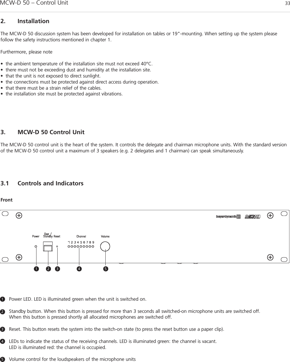 MCW-D 50 – Control Unit 33english3. MCW-D 50 Control UnitThe MCW-D 50 control unit is the heart of the system. It controls the delegate and chairman microphone units. With the standard versionof the MCW-D 50 control unit a maximum of 3 speakers (e.g. 2 delegates and 1 chairman) can speak simultaneously.3.1 Controls and IndicatorsFront1 2 3 4 5Power LED. LED is illuminated green when the unit is switched on.Standby button. When this button is pressed for more than 3 seconds all switched-on microphone units are switched off.When this button is pressed shortly all allocated microphones are switched off.Reset. This button resets the system into the switch-on state (to press the reset button use a paper clip).LEDs to indicate the status of the receiving channels. LED is illuminated green: the channel is vacant. LED is illuminated red: the channel is occupied.Volume control for the loudspeakers of the microphone units123452. InstallationThe MCW-D 50 discussion system has been developed for installation on tables or 19&quot;-mounting. When setting up the system please follow the safety instructions mentioned in chapter 1.Furthermore, please note• the ambient temperature of the installation site must not exceed 40°C.• there must not be exceeding dust and humidity at the installation site.• that the unit is not exposed to direct sunlight.• the connections must be protected against direct access during operation.• that there must be a strain relief of the cables.• the installation site must be protected against vibrations.