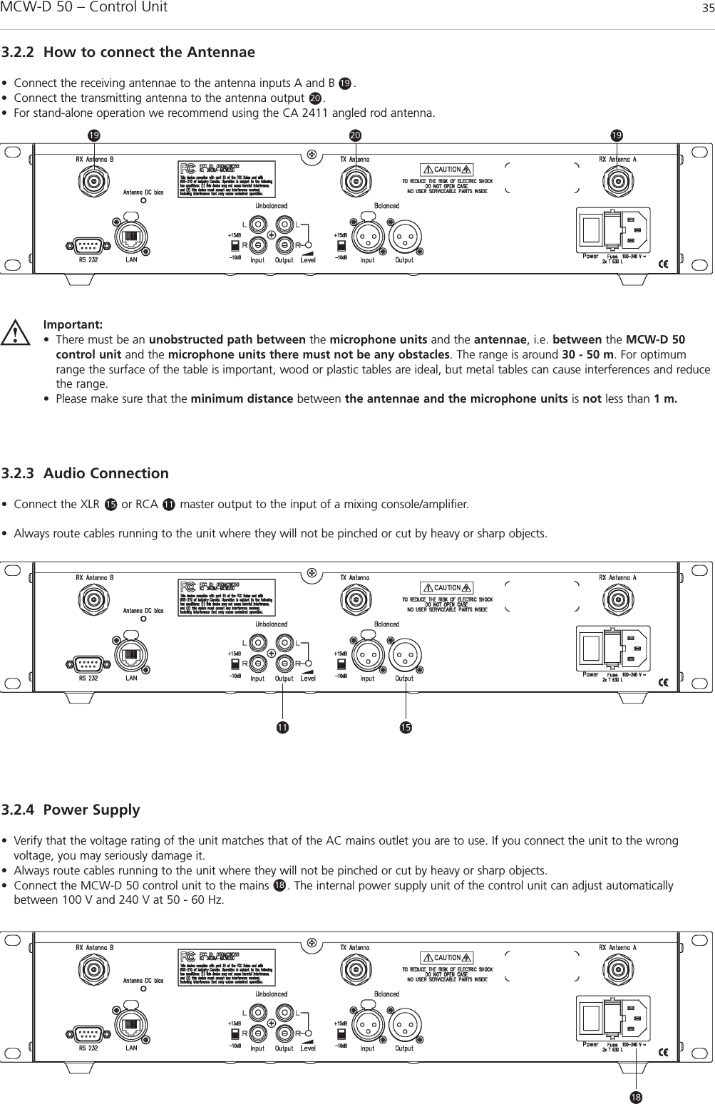 MCW-D 50 – Control Unit 35english3.2.2 How to connect the Antennae• Connect the receiving antennae to the antenna inputs A and B     . • Connect the transmitting antenna to the antenna output     . • For stand-alone operation we recommend using the CA 2411 angled rod antenna.3.2.3 Audio Connection• Connect the XLR      or RCA      master output to the input of a mixing console/amplifier.• Always route cables running to the unit where they will not be pinched or cut by heavy or sharp objects.3.2.4 Power Supply• Verify that the voltage rating of the unit matches that of the AC mains outlet you are to use. If you connect the unit to the wrong voltage, you may seriously damage it.• Always route cables running to the unit where they will not be pinched or cut by heavy or sharp objects.• Connect the MCW-D 50 control unit to the mains     . The internal power supply unit of the control unit can adjust auto maticallybetween 100 V and 240 V at 50 - 60 Hz.Important:• There must be an unobstructed path between the microphone units and the antennae, i.e. between the MCW-D 50 control unit and the microphone units there must not be any obstacles. The range is around 30 - 50 m. For optimumrange the surface of the table is important, wood or plastic tables are ideal, but metal tables can cause interferences and reducethe range.• Please make sure that the minimum distance between the antennae and the microphone units is not less than 1 m.15 11192020191911 15181818