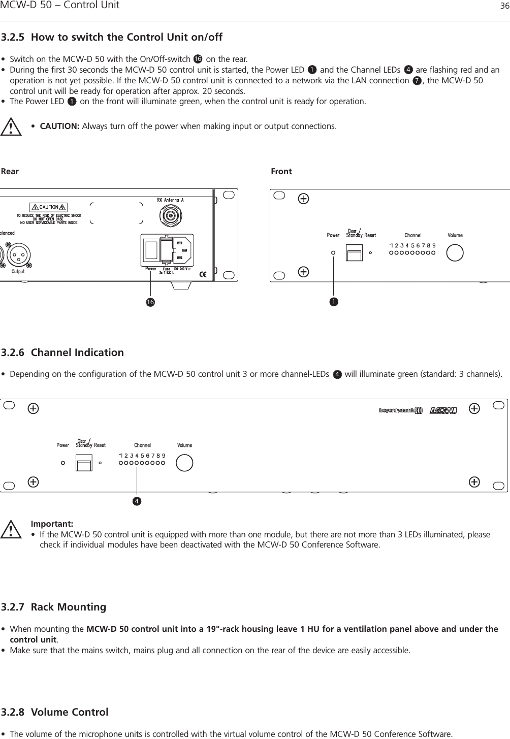 MCW-D 50 – Control Unit 363.2.5 How to switch the Control Unit on/off• Switch on the MCW-D 50 with the On/Off-switch      on the rear. • During the first 30 seconds the MCW-D 50 control unit is started, the Power LED      and the Channel LEDs      are flashing red and anoperation is not yet possible. If the MCW-D 50 control unit is connected to a network via the LAN connection     , the MCW-D 50 control unit will be ready for operation after approx. 20 seconds.• The Power LED      on the front will illuminate green, when the control unit is ready for operation.•CAUTION: Always turn off the power when making input or output connections.Rear Front3.2.6 Channel Indication• Depending on the configuration of the MCW-D 50 control unit 3 or more channel-LEDs      will illuminate green (standard: 3 channels).3.2.7 Rack Mounting• When mounting the MCW-D 50 control unit into a 19&quot;-rack housing leave 1 HU for a ventilation panel above and under thecontrol unit.• Make sure that the mains switch, mains plug and all connection on the rear of the device are easily accessible.3.2.8 Volume Control• The volume of the microphone units is controlled with the virtual volume control of the MCW-D 50 Conference Software. Important:• If the MCW-D 50 control unit is equipped with more than one module, but there are not more than 3 LEDs illuminated, pleasecheck if individual modules have been deactivated with the MCW-D 50 Conference Software.1611 47416 14