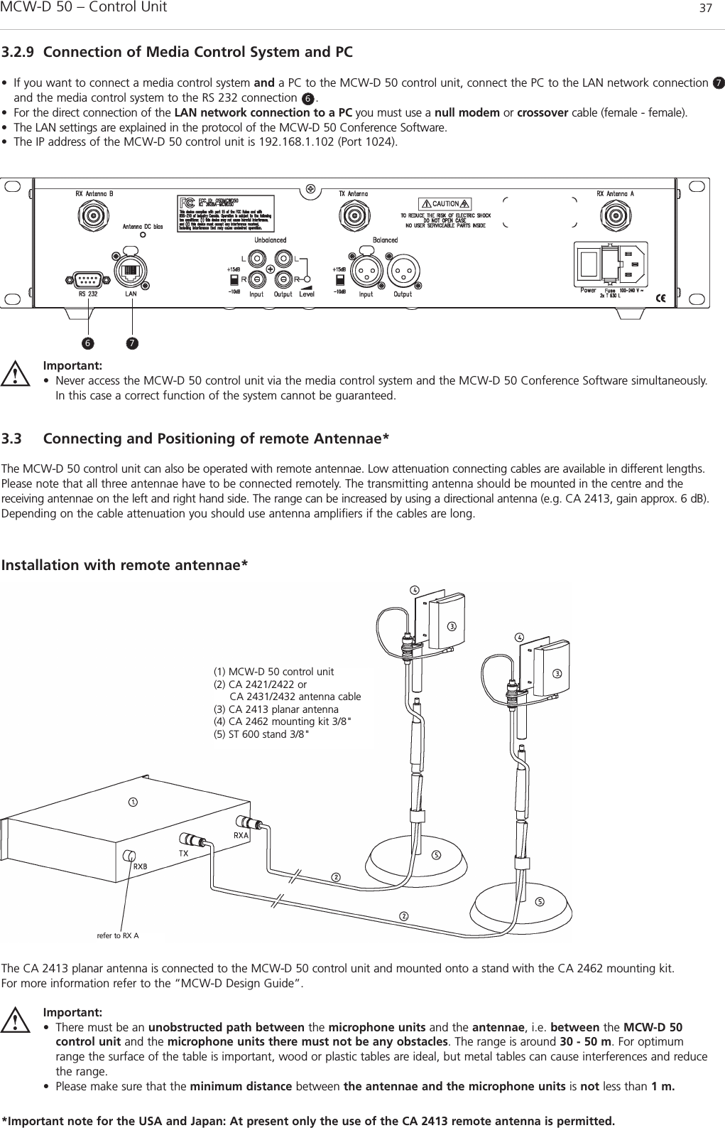 MCW-D 50 – Control Unit 37english3.2.9 Connection of Media Control System and PC• If you want to connect a media control system and a PC to the MCW-D 50 control unit, connect the PC to the LAN network connectionand the media control system to the RS 232 connection     .• For the direct connection of the LAN network connection to a PC you must use a null modem or crossover cable (female - female).• The LAN settings are explained in the protocol of the MCW-D 50 Conference Software.• The IP address of the MCW-D 50 control unit is 192.168.1.102 (Port 1024).3.3 Connecting and Positioning of remote Antennae*The MCW-D 50 control unit can also be operated with remote antennae. Low attenuation connecting cables are available in different lengths.Please note that all three antennae have to be connected remotely. The transmitting antenna should be mounted in the centre and thereceiving antennae on the left and right hand side. The range can be increased by using a directional antenna (e.g. CA 2413, gain approx. 6 dB).Depending on the cable attenuation you should use antenna amplifiers if the cables are long.Installation with remote antennae* Important:• Never access the MCW-D 50 control unit via the media control system and the MCW-D 50 Conference Software simultaneously.In this case a correct function of the system cannot be guaranteed.6677(1) MCW-D 50 control unit(2) CA 2421/2422 or CA 2431/2432 antenna cable(3) CA 2413 planar antenna(4) CA 2462 mounting kit 3/8&quot;(5) ST 600 stand 3/8&quot;refer to RX AThe CA 2413 planar antenna is connected to the MCW-D 50 control unit and mounted onto a stand with the CA 2462 mounting kit.For more information refer to the “MCW-D Design Guide”.Important:• There must be an unobstructed path between the microphone units and the antennae, i.e. between the MCW-D 50 control unit and the microphone units there must not be any obstacles. The range is around 30 - 50 m. For optimumrange the surface of the table is important, wood or plastic tables are ideal, but metal tables can cause interferences and reducethe range.• Please make sure that the minimum distance between the antennae and the microphone units is not less than 1 m.*Important note for the USA and Japan: At present only the use of the CA 2413 remote antenna is permitted.