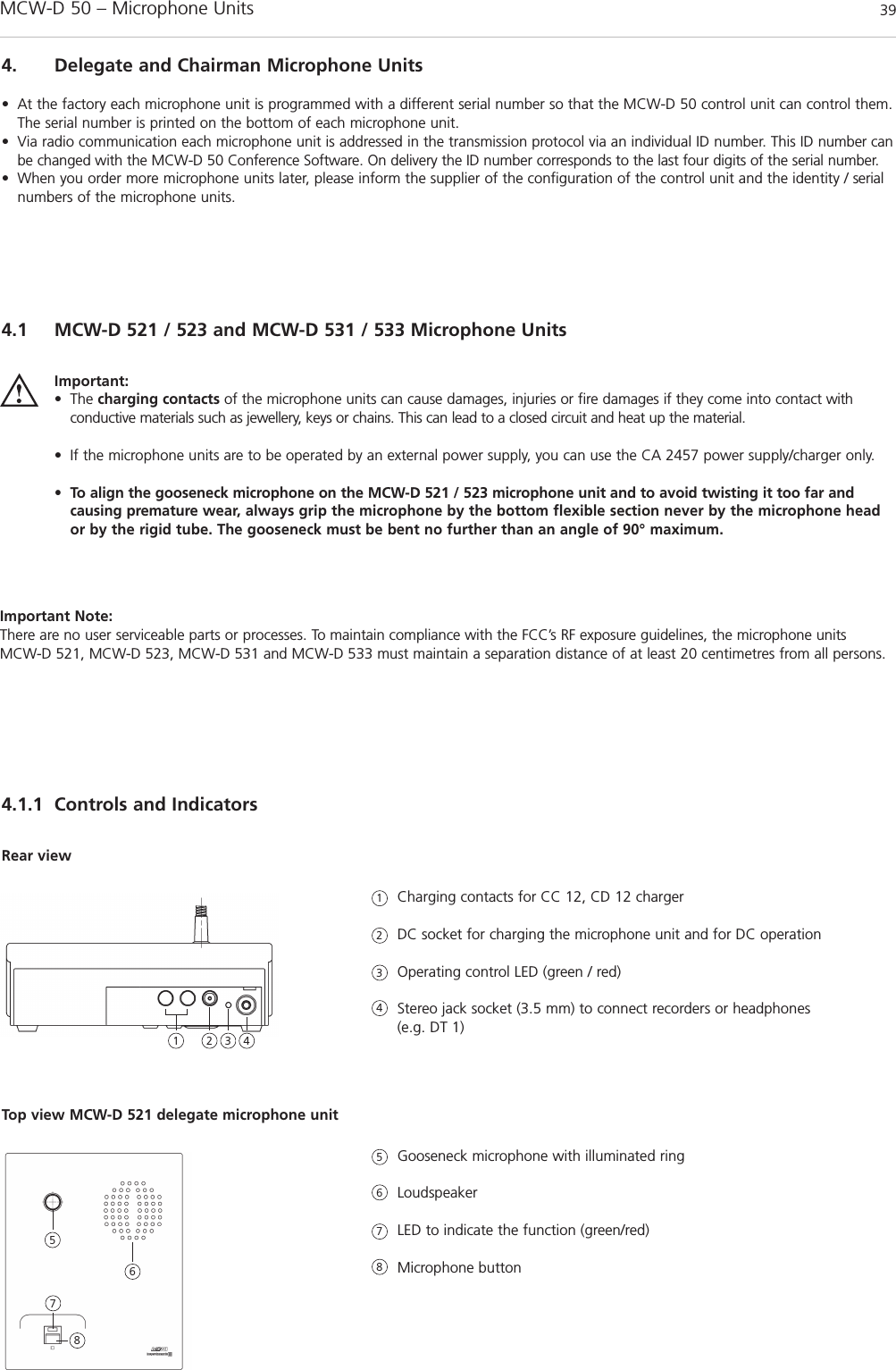 MCW-D 50 – Microphone Units 39english4. Delegate and Chairman Microphone Units• At the factory each microphone unit is programmed with a different serial number so that the MCW-D 50 control unit can control them.The serial number is printed on the bottom of each microphone unit.• Via radio communication each microphone unit is addressed in the transmission protocol via an individual ID number. This ID number canbe changed with the MCW-D 50 Conference Software. On delivery the ID number corresponds to the last four digits of the serial number.• When you order more microphone units later, please inform the supplier of the configuration of the control unit and the identity / serialnumbers of the microphone units.4.1 MCW-D 521 / 523 and MCW-D 531 / 533 Microphone Units4.1.1 Controls and IndicatorsImportant:• The charging contacts of the microphone units can cause damages, injuries or fire damages if they come into contact with conductive materials such as jewellery, keys or chains. This can lead to a closed circuit and heat up the material.• If the microphone units are to be operated by an external power supply, you can use the CA 2457 power supply/charger only.• To align the gooseneck microphone on the MCW-D 521 / 523 microphone unit and to avoid twisting it too far and causing premature wear, always grip the microphone by the bottom flexible section never by the microphone heador by the rigid tube. The gooseneck must be bent no further than an angle of 90° maximum. Charging contacts for CC 12, CD 12 chargerDC socket for charging the microphone unit and for DC operationOperating control LED (green / red)Stereo jack socket (3.5 mm) to connect recorders or headphones (e.g. DT 1)Rear viewGooseneck microphone with illuminated ringLoudspeaker LED to indicate the function (green/red)Microphone buttonTop view MCW-D 521 delegate microphone unit1123456782 3 45678Important Note:There are no user serviceable parts or processes. To maintain compliance with the FCC’s RF exposure guidelines, the microphone units MCW-D 521, MCW-D 523, MCW-D 531 and MCW-D 533 must maintain a separation distance of at least 20 centimetres from all persons.