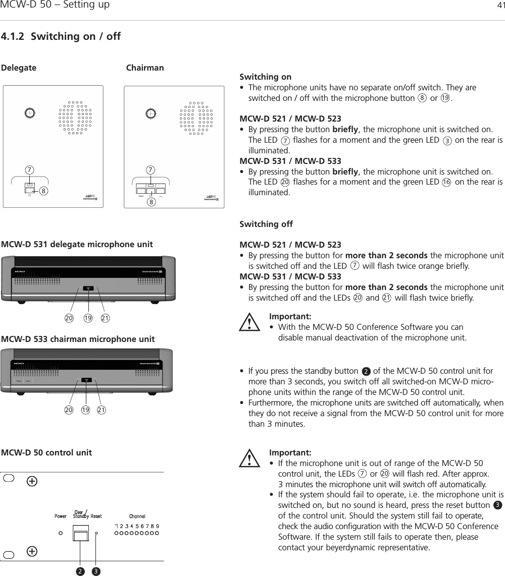 MCW-D 50 – Setting up 41english4.1.2 Switching on / offDelegate Chairman Switching on• The microphone units have no separate on/off switch. They areswitched on / off with the microphone button      or     . MCW-D 521 / MCW-D 523• By pressing the button briefly, the microphone unit is switched on.The LED      flashes for a moment and the green LED      on the rear isilluminated. MCW-D 531 / MCW-D 533• By pressing the button briefly, the microphone unit is switched on.The LED      flashes for a moment and the green LED      on the rear isilluminated. Switching offMCW-D 521 / MCW-D 523• By pressing the button for more than 2 seconds the microphone unitis switched off and the LED      will flash twice orange briefly. MCW-D 531 / MCW-D 533• By pressing the button for more than 2 seconds the microphone unitis switched off and the LEDs      and      will flash twice briefly. • If you press the standby button      of the MCW-D 50 control unit formore than 3 seconds, you switch off all switched-on MCW-D micro-phone units within the range of the MCW-D 50 control unit.• Furthermore, the microphone units are switched off automatically, whenthey do not receive a signal from the MCW-D 50 control unit for morethan 3 minutes.Important:• If the microphone unit is out of range of the MCW-D 50control unit, the LEDs      or      will flash red. After approx. 3 minutes the microphone unit will switch off automatically.• If the system should fail to operate, i.e. the microphone unit isswitched on, but no sound is heard, press the reset buttonof the control unit. Should the system still fail to operate,check the audio configuration with the MCW-D 50 ConferenceSoftware. If the system still fails to operate then, please contact your beyerdynamic representative.Important:• With the MCW-D 50 Conference Software you can disable manual deactivation of the microphone unit.887773822337 7MCW-D 531 delegate microphone unitMCW-D 533 chairman microphone unit2020 162120 21191920202119MCW-D 50 control unit