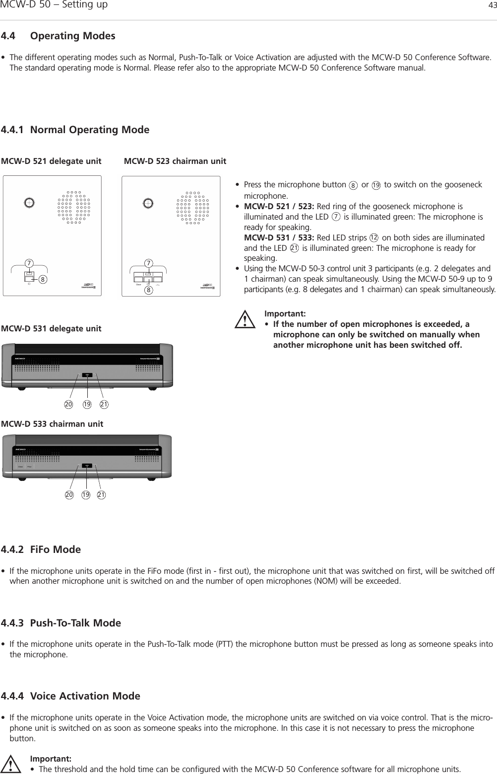 MCW-D 50 – Setting up 43english4.4.1 Normal Operating Mode4.4 Operating Modes• The different operating modes such as Normal, Push-To-Talk or Voice Activation are adjusted with the MCW-D 50 Conference Software.The standard operating mode is Normal. Please refer also to the appropriate MCW-D 50 Conference Software manual.• Press the microphone button      or      to switch on the gooseneckmicrophone.•MCW-D 521 / 523: Red ring of the gooseneck microphone is illuminated and the LED      is illuminated green: The microphone isready for speaking.MCW-D 531 / 533: Red LED strips      on both sides are illuminatedand the LED      is illuminated green: The microphone is ready forspeaking.• Using the MCW-D 50-3 control unit 3 participants (e.g. 2 delegates and1 chairman) can speak simultaneously. Using the MCW-D 50-9 up to 9participants (e.g. 8 delegates and 1 chairman) can speak simul taneously.Important:• If the number of open microphones is exceeded, a microphone can only be switched on manually whenanother microphone unit has been switched off. MCW-D 521 delegate unit MCW-D 523 chairman unit877887MCW-D 531 delegate unitMCW-D 533 chairman unit20 211912211920 21194.4.2 FiFo Mode• If the microphone units operate in the FiFo mode (first in - first out), the microphone unit that was switched on first, will be switched offwhen another microphone unit is switched on and the number of open microphones (NOM) will be exceeded.4.4.3 Push-To-Talk Mode• If the microphone units operate in the Push-To-Talk mode (PTT) the microphone button must be pressed as long as someone speaks intothe microphone.4.4.4 Voice Activation Mode• If the microphone units operate in the Voice Activation mode, the microphone units are switched on via voice control. That is the micro-phone unit is switched on as soon as someone speaks into the microphone. In this case it is not necessary to press the microphone button.Important:• The threshold and the hold time can be configured with the MCW-D 50 Conference software for all microphone units.