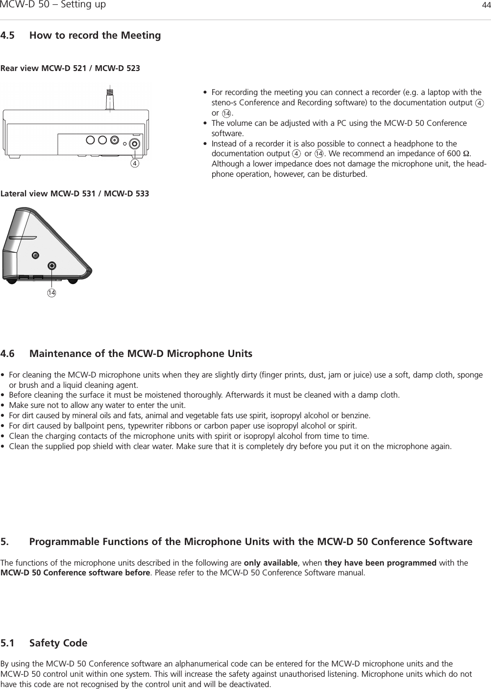 MCW-D 50 – Setting up 444.5 How to record the Meeting• For recording the meeting you can connect a recorder (e.g. a laptop with thesteno-s Conference and Recording software) to the documentation outputor     . • The volume can be adjusted with a PC using the MCW-D 50 Conference software. • Instead of a recorder it is also possible to connect a headphone to the documentation output      or     . We recommend an impedance of 600 Ω.Although a lower impedance does not damage the microphone unit, the head-phone operation, however, can be disturbed.4.6 Maintenance of the MCW-D Microphone Units• For cleaning the MCW-D microphone units when they are slightly dirty (finger prints, dust, jam or juice) use a soft, damp cloth, spongeor brush and a liquid cleaning agent. • Before cleaning the surface it must be moistened thoroughly. Afterwards it must be cleaned with a damp cloth. • Make sure not to allow any water to enter the unit. • For dirt caused by mineral oils and fats, animal and vegetable fats use spirit, isopropyl alcohol or benzine.• For dirt caused by ballpoint pens, typewriter ribbons or carbon paper use isopropyl alcohol or spirit.• Clean the charging contacts of the microphone units with spirit or isopropyl alcohol from time to time.• Clean the supplied pop shield with clear water. Make sure that it is completely dry before you put it on the microphone again.4445. Programmable Functions of the Microphone Units with the MCW-D 50 Conference SoftwareThe functions of the microphone units described in the following are only available, when they have been programmed with theMCW-D 50 Conference software before. Please refer to the MCW-D 50 Conference Software manual.5.1 Safety CodeBy using the MCW-D 50 Conference software an alphanumerical code can be entered for the MCW-D microphone units and the MCW-D 50 control unit within one system. This will increase the safety against unauthorised listening. Microphone units which do nothave this code are not recognised by the control unit and will be deactivated.Lateral view MCW-D 531 / MCW-D 533Rear view MCW-D 521 / MCW-D 523141414