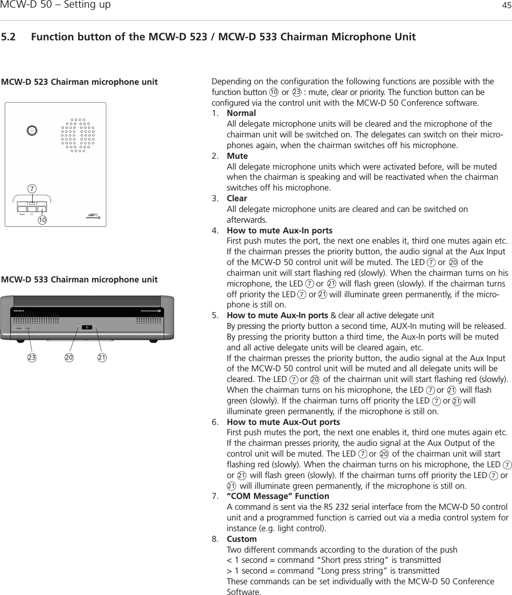 MCW-D 50 – Setting up 45english5.2 Function button of the MCW-D 523 / MCW-D 533 Chairman Microphone UnitDepending on the configuration the following functions are possible with thefunction button      or      : mute, clear or priority. The function button can be configured via the control unit with the MCW-D 50 Conference software.1. NormalAll delegate microphone units will be cleared and the microphone of thechairman unit will be switched on. The delegates can switch on their micro-phones again, when the chairman switches off his microphone.2. MuteAll delegate microphone units which were activated before, will be mutedwhen the chairman is speaking and will be reactivated when the chairmanswitches off his microphone.3. ClearAll delegate microphone units are cleared and can be switched on afterwards.4. How to mute Aux-In portsFirst push mutes the port, the next one enables it, third one mutes again etc.If the chairman presses the priority button, the audio signal at the Aux Inputof the MCW-D 50 control unit will be muted. The LED     or      of the chairman unit will start flashing red (slowly). When the chairman turns on hismicrophone, the LED     or      will flash green (slowly). If the chairman turnsoff priority the LED     or     will illuminate green permanently, if the micro-phone is still on.5. How to mute Aux-In ports &amp; clear all active delegate unitBy pressing the priorty button a second time, AUX-In muting will be released.By pressing the priority button a third time, the Aux-In ports will be mutedand all active delegate units will be cleared again, etc.If the chairman presses the priority button, the audio signal at the Aux Inputof the MCW-D 50 control unit will be muted and all delegate units will becleared. The LED     or      of the chairman unit will start flashing red (slowly).When the chairman turns on his microphone, the LED     or      will flashgreen (slowly). If the chairman turns off priority the LED     or     will illuminate green permanently, if the microphone is still on.6. How to mute Aux-Out portsFirst push mutes the port, the next one enables it, third one mutes again etc.If the chairman presses priority, the audio signal at the Aux Output of thecontrol unit will be muted. The LED     or      of the chairman unit will startflashing red (slowly). When the chairman turns on his microphone, the LEDor      will flash green (slowly). If the chairman turns off priority the LED     or will illuminate green permanently, if the microphone is still on.7. “COM Message” Function A command is sent via the RS 232 serial interface from the MCW-D 50 controlunit and a programmed function is carried out via a media control system forinstance (e.g. light control).8. CustomTwo different commands according to the duration of the push&lt; 1 second = command “Short press string” is transmitted&gt; 1 second = command “Long press string” is transmittedThese commands can be set individually with the MCW-D 50 ConferenceSoftware.MCW-D 523 Chairman microphone unit10107777777777MCW-D 533 Chairman microphone unit23232020202021212121212121