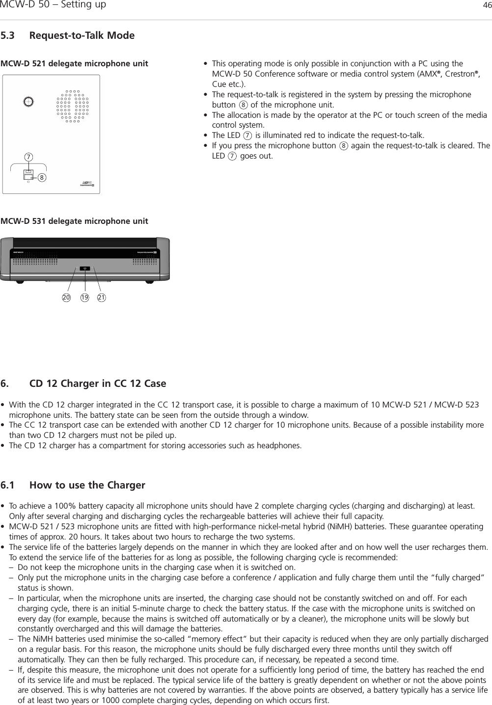 MCW-D 50 – Setting up 465.3 Request-to-Talk Mode• This operating mode is only possible in conjunction with a PC using the MCW-D 50 Conference software or media control system (AMX®, Crestron®,Cue etc.). • The request-to-talk is registered in the system by pressing the microphone button      of the microphone unit.• The allocation is made by the operator at the PC or touch screen of the mediacontrol system. • The LED      is illuminated red to indicate the request-to-talk. • If you press the microphone button      again the request-to-talk is cleared. TheLED      goes out.MCW-D 521 delegate microphone unit7887786. CD 12 Charger in CC 12 Case• With the CD 12 charger integrated in the CC 12 transport case, it is possible to charge a maximum of 10 MCW-D 521 / MCW-D 523microphone units. The battery state can be seen from the outside through a window.• The CC 12 transport case can be extended with another CD 12 charger for 10 microphone units. Because of a possible instability morethan two CD 12 chargers must not be piled up.• The CD 12 charger has a compartment for storing accessories such as headphones.6.1 How to use the Charger• To achieve a 100% battery capacity all microphone units should have 2 complete charging cycles (charging and discharging) at least.Only after several charging and discharging cycles the rechargeable batteries will achieve their full capacity.• MCW-D 521 / 523 microphone units are fitted with high-performance nickel-metal hybrid (NiMH) batteries. These guarantee operatingtimes of approx. 20 hours. It takes about two hours to recharge the two systems. • The service life of the batteries largely depends on the manner in which they are looked after and on how well the user recharges them.To extend the service life of the batteries for as long as possible, the following charging cycle is recommended:– Do not keep the microphone units in the charging case when it is switched on.– Only put the microphone units in the charging case before a conference / application and fully charge them until the “fully charged” status is shown.– In particular, when the microphone units are inserted, the charging case should not be constantly switched on and off. For each charging cycle, there is an initial 5-minute charge to check the battery status. If the case with the microphone units is switched on every day (for example, because the mains is switched off automatically or by a cleaner), the microphone units will be slowly but constantly overcharged and this will damage the batteries.– The NiMH batteries used minimise the so-called “memory effect” but their capacity is reduced when they are only partially discharged on a regular basis. For this reason, the microphone units should be fully discharged every three months until they switch off automatically. They can then be fully recharged. This procedure can, if necessary, be repeated a second time.– If, despite this measure, the microphone unit does not operate for a sufficiently long period of time, the battery has reached the end of its service life and must be replaced. The typical service life of the battery is greatly dependent on whether or not the above points are observed. This is why batteries are not covered by warranties. If the above points are observed, a battery typically has a service life of at least two years or 1000 complete charging cycles, depending on which occurs first. MCW-D 531 delegate microphone unit20 2119