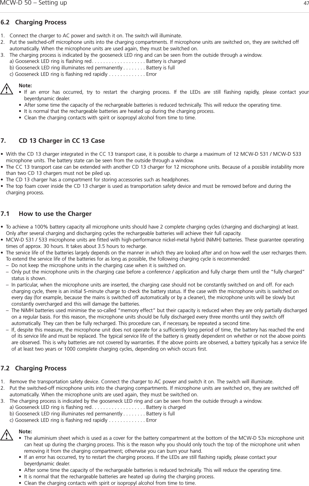 MCW-D 50 – Setting up 47english7. CD 13 Charger in CC 13 Case• With the CD 13 charger integrated in the CC 13 transport case, it is possible to charge a maximum of 12 MCW-D 531 / MCW-D 533microphone units. The battery state can be seen from the outside through a window.• The CC 13 transport case can be extended with another CD 13 charger for 12 microphone units. Because of a possible instability morethan two CD 13 chargers must not be piled up.• The CD 13 charger has a compartment for storing accessories such as headphones.• The top foam cover inside the CD 13 charger is used as transportation safety device and must be removed before and during the charging process.7.1 How to use the Charger• To achieve a 100% battery capacity all microphone units should have 2 complete charging cycles (charging and discharging) at least.Only after several charging and discharging cycles the rechargeable batteries will achieve their full capacity.• MCW-D 531 / 533 microphone units are fitted with high-performance nickel-metal hybrid (NiMH) batteries. These guarantee operatingtimes of approx. 30 hours. It takes about 3.5 hours to recharge. • The service life of the batteries largely depends on the manner in which they are looked after and on how well the user recharges them.To extend the service life of the batteries for as long as possible, the following charging cycle is recommended:– Do not keep the microphone units in the charging case when it is switched on.– Only put the microphone units in the charging case before a conference / application and fully charge them until the “fully charged” status is shown.– In particular, when the microphone units are inserted, the charging case should not be constantly switched on and off. For each charging cycle, there is an initial 5-minute charge to check the battery status. If the case with the microphone units is switched on every day (for example, because the mains is switched off automatically or by a cleaner), the microphone units will be slowly but constantly overcharged and this will damage the batteries.– The NiMH batteries used minimise the so-called “memory effect” but their capacity is reduced when they are only partially discharged on a regular basis. For this reason, the microphone units should be fully discharged every three months until they switch off automatically. They can then be fully recharged. This procedure can, if necessary, be repeated a second time.– If, despite this measure, the microphone unit does not operate for a sufficiently long period of time, the battery has reached the end of its service life and must be replaced. The typical service life of the battery is greatly dependent on whether or not the above points are observed. This is why batteries are not covered by warranties. If the above points are observed, a battery typically has a service life of at least two years or 1000 complete charging cycles, depending on which occurs first. 6.2 Charging Process1. Connect the charger to AC power and switch it on. The switch will illuminate.2. Put the switched-off microphone units into the charging compartments. If microphone units are switched on, they are switched offautomatically. When the microphone units are used again, they must be switched on.3. The charging process is indicated by the gooseneck LED ring and can be seen from the outside through a window.a) Gooseneck LED ring is flashing red. . . . . . . . . . . . . . . . . . . Battery is chargedb) Gooseneck LED ring illuminates red permanently . . . . . . . . Battery is fullc) Gooseneck LED ring is flashing red rapidly . . . . . . . . . . . . . ErrorNote:• If an error has occurred, try to restart the charging process. If the LEDs are still flashing rapidly, please contact your beyerdynamic dealer.• After some time the capacity of the rechargeable batteries is reduced technically. This will reduce the operating time.• It is normal that the rechargeable batteries are heated up during the charging process.• Clean the charging contacts with spirit or isopropyl alcohol from time to time.7.2 Charging Process1. Remove the transportation safety device. Connect the charger to AC power and switch it on. The switch will illuminate.2. Put the switched-off microphone units into the charging compartments. If microphone units are switched on, they are switched offautomatically. When the microphone units are used again, they must be switched on.3. The charging process is indicated by the gooseneck LED ring and can be seen from the outside through a window.a) Gooseneck LED ring is flashing red. . . . . . . . . . . . . . . . . . . Battery is chargedb) Gooseneck LED ring illuminates red permanently . . . . . . . . Battery is fullc) Gooseneck LED ring is flashing red rapidly . . . . . . . . . . . . . ErrorNote:• The aluminium sheet which is used as a cover for the battery compartment at the bottom of the MCW-D 53x microphone unitcan heat up during the charging process. This is the reason why you should only touch the top of the microphone unit when removing it from the charging compartment; otherwise you can burn your hand.• If an error has occurred, try to restart the charging process. If the LEDs are still flashing rapidly, please contact your beyerdynamic dealer.• After some time the capacity of the rechargeable batteries is reduced technically. This will reduce the operating time.• It is normal that the rechargeable batteries are heated up during the charging process.• Clean the charging contacts with spirit or isopropyl alcohol from time to time.