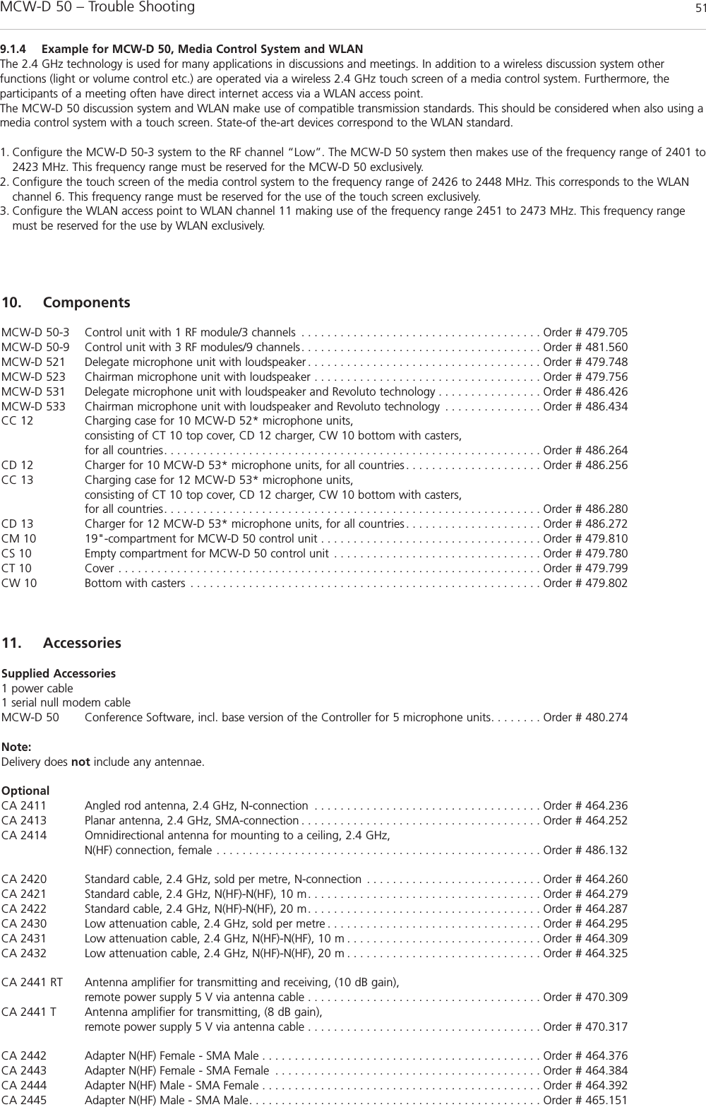 MCW-D 50 – Trouble Shooting 51english9.1.4 Example for MCW-D 50, Media Control System and WLANThe 2.4 GHz technology is used for many applications in discussions and meetings. In addition to a wireless discussion system other functions (light or volume control etc.) are operated via a wireless 2.4 GHz touch screen of a media control system. Furthermore, the participants of a meeting often have direct internet access via a WLAN access point.The MCW-D 50 discussion system and WLAN make use of compatible transmission standards. This should be considered when also using amedia control system with a touch screen. State-of the-art devices correspond to the WLAN standard.1. Configure the MCW-D 50-3 system to the RF channel “Low”. The MCW-D 50 system then makes use of the frequency range of 2401 to2423 MHz. This frequency range must be reserved for the MCW-D 50 exclusively.2. Configure the touch screen of the media control system to the frequency range of 2426 to 2448 MHz. This corresponds to the WLANchannel 6. This frequency range must be reserved for the use of the touch screen exclusively.3. Configure the WLAN access point to WLAN channel 11 making use of the frequency range 2451 to 2473 MHz. This frequency rangemust be reserved for the use by WLAN exclusively.10. ComponentsMCW-D 50-3 Control unit with 1 RF module/3 channels . . . . . . . . . . . . . . . . . . . . . . . . . . . . . . . . . . . . . Order # 479.705MCW-D 50-9 Control unit with 3 RF modules/9 channels. . . . . . . . . . . . . . . . . . . . . . . . . . . . . . . . . . . . . Order # 481.560MCW-D 521 Delegate microphone unit with loudspeaker . . . . . . . . . . . . . . . . . . . . . . . . . . . . . . . . . . . . Order # 479.748MCW-D 523 Chairman microphone unit with loudspeaker . . . . . . . . . . . . . . . . . . . . . . . . . . . . . . . . . . . Order # 479.756MCW-D 531 Delegate microphone unit with loudspeaker and Revoluto technology . . . . . . . . . . . . . . . . Order # 486.426MCW-D 533 Chairman microphone unit with loudspeaker and Revoluto technology . . . . . . . . . . . . . . . Order # 486.434CC 12 Charging case for 10 MCW-D 52* microphone units, consisting of CT 10 top cover, CD 12 charger, CW 10 bottom with casters,for all countries. . . . . . . . . . . . . . . . . . . . . . . . . . . . . . . . . . . . . . . . . . . . . . . . . . . . . . . . . . Order # 486.264CD 12 Charger for 10 MCW-D 53* microphone units, for all countries . . . . . . . . . . . . . . . . . . . . . Order # 486.256CC 13 Charging case for 12 MCW-D 53* microphone units, consisting of CT 10 top cover, CD 12 charger, CW 10 bottom with casters,for all countries. . . . . . . . . . . . . . . . . . . . . . . . . . . . . . . . . . . . . . . . . . . . . . . . . . . . . . . . . . Order # 486.280CD 13 Charger for 12 MCW-D 53* microphone units, for all countries . . . . . . . . . . . . . . . . . . . . . Order # 486.272CM 10 19&quot;-compartment for MCW-D 50 control unit . . . . . . . . . . . . . . . . . . . . . . . . . . . . . . . . . . Order # 479.810CS 10 Empty compartment for MCW-D 50 control unit . . . . . . . . . . . . . . . . . . . . . . . . . . . . . . . . Order # 479.780CT 10 Cover . . . . . . . . . . . . . . . . . . . . . . . . . . . . . . . . . . . . . . . . . . . . . . . . . . . . . . . . . . . . . . . . . Order # 479.799CW 10 Bottom with casters . . . . . . . . . . . . . . . . . . . . . . . . . . . . . . . . . . . . . . . . . . . . . . . . . . . . . . Order # 479.80211. AccessoriesSupplied Accessories1 power cable1 serial null modem cableMCW-D 50 Conference Software, incl. base version of the Controller for 5 microphone units. . . . . . . . Order # 480.274Note:Delivery does not include any antennae.OptionalCA 2411 Angled rod antenna, 2.4 GHz, N-connection . . . . . . . . . . . . . . . . . . . . . . . . . . . . . . . . . . . Order # 464.236CA 2413 Planar antenna, 2.4 GHz, SMA-connection . . . . . . . . . . . . . . . . . . . . . . . . . . . . . . . . . . . . . Order # 464.252CA 2414 Omnidirectional antenna for mounting to a ceiling, 2.4 GHz, N(HF) connection, female . . . . . . . . . . . . . . . . . . . . . . . . . . . . . . . . . . . . . . . . . . . . . . . . . . Order # 486.132CA 2420 Standard cable, 2.4 GHz, sold per metre, N-connection . . . . . . . . . . . . . . . . . . . . . . . . . . . Order # 464.260CA 2421 Standard cable, 2.4 GHz, N(HF)-N(HF), 10 m. . . . . . . . . . . . . . . . . . . . . . . . . . . . . . . . . . . . Order # 464.279CA 2422 Standard cable, 2.4 GHz, N(HF)-N(HF), 20 m. . . . . . . . . . . . . . . . . . . . . . . . . . . . . . . . . . . . Order # 464.287CA 2430 Low attenuation cable, 2.4 GHz, sold per metre . . . . . . . . . . . . . . . . . . . . . . . . . . . . . . . . . Order # 464.295CA 2431 Low attenuation cable, 2.4 GHz, N(HF)-N(HF), 10 m . . . . . . . . . . . . . . . . . . . . . . . . . . . . . . Order # 464.309CA 2432 Low attenuation cable, 2.4 GHz, N(HF)-N(HF), 20 m . . . . . . . . . . . . . . . . . . . . . . . . . . . . . . Order # 464.325CA 2441 RT Antenna amplifier for transmitting and receiving, (10 dB gain),remote power supply 5 V via antenna cable . . . . . . . . . . . . . . . . . . . . . . . . . . . . . . . . . . . . Order # 470.309CA 2441 T Antenna amplifier for transmitting, (8 dB gain),remote power supply 5 V via antenna cable . . . . . . . . . . . . . . . . . . . . . . . . . . . . . . . . . . . . Order # 470.317CA 2442 Adapter N(HF) Female - SMA Male . . . . . . . . . . . . . . . . . . . . . . . . . . . . . . . . . . . . . . . . . . . Order # 464.376CA 2443 Adapter N(HF) Female - SMA Female . . . . . . . . . . . . . . . . . . . . . . . . . . . . . . . . . . . . . . . . . Order # 464.384CA 2444 Adapter N(HF) Male - SMA Female . . . . . . . . . . . . . . . . . . . . . . . . . . . . . . . . . . . . . . . . . . . Order # 464.392CA 2445 Adapter N(HF) Male - SMA Male. . . . . . . . . . . . . . . . . . . . . . . . . . . . . . . . . . . . . . . . . . . . . Order # 465.151