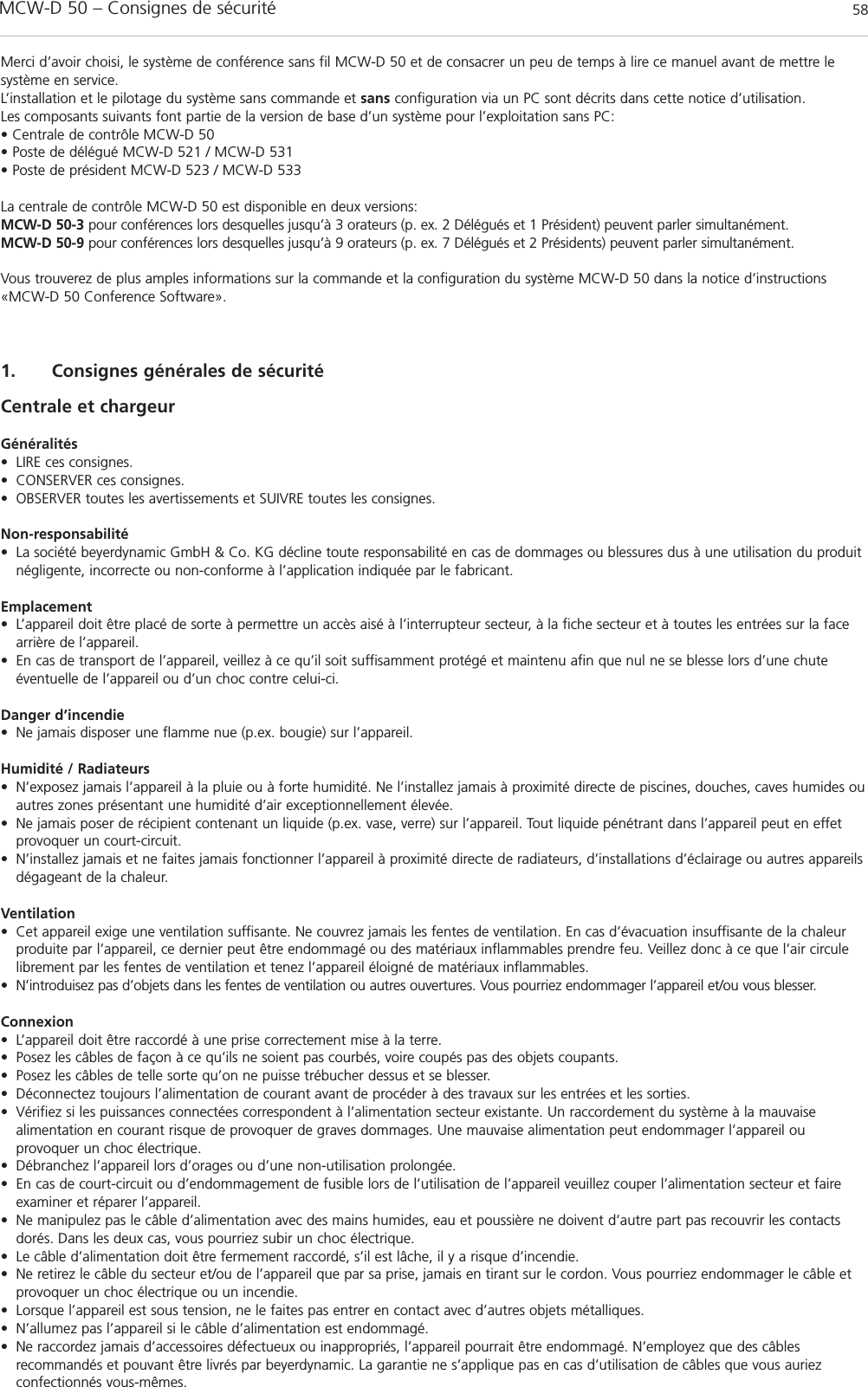 MCW-D 50 – Consignes de sécurité 581. Consignes générales de sécurité Centrale et chargeurGénéralités• LIRE ces consignes.• CONSERVER ces consignes.• OBSERVER toutes les avertissements et SUIVRE toutes les consignes.Non-responsabilité• La société beyerdynamic GmbH &amp; Co. KG décline toute responsabilité en cas de dommages ou blessures dus à une utilisation du produitnégligente, incorrecte ou non-conforme à l’application indiquée par le fabricant.Emplacement• L’appareil doit être placé de sorte à permettre un accès aisé à l’interrupteur secteur, à la fiche secteur et à toutes les entrées sur la facearrière de l’appareil.• En cas de transport de l’appareil, veillez à ce qu’il soit suffisamment protégé et maintenu afin que nul ne se blesse lors d’une chute éventuelle de l’appareil ou d’un choc contre celui-ci.Danger d’incendie• Ne jamais disposer une flamme nue (p.ex. bougie) sur l’appareil.Humidité / Radiateurs• N’exposez jamais l’appareil à la pluie ou à forte humidité. Ne l’installez jamais à proximité directe de piscines, douches, caves humides ouautres zones présentant une humidité d’air exceptionnellement élevée.• Ne jamais poser de récipient contenant un liquide (p.ex. vase, verre) sur l’appareil. Tout liquide pénétrant dans l’appareil peut en effetprovoquer un court-circuit.• N’installez jamais et ne faites jamais fonctionner l’appareil à proximité directe de radiateurs, d’installations d’éclairage ou autres appareilsdégageant de la chaleur.Ventilation• Cet appareil exige une ventilation suffisante. Ne couvrez jamais les fentes de ventilation. En cas d’évacuation insuffisante de la chaleurproduite par l’appareil, ce dernier peut être endommagé ou des matériaux inflammables prendre feu. Veillez donc à ce que l’air circulelibrement par les fentes de ventilation et tenez l’appareil éloigné de matériaux inflammables.• N’introduisez pas d’objets dans les fentes de ventilation ou autres ouvertures. Vous pourriez endommager l’appareil et/ou vous blesser.Connexion• L’appareil doit être raccordé à une prise correctement mise à la terre.• Posez les câbles de façon à ce qu’ils ne soient pas courbés, voire coupés pas des objets coupants.• Posez les câbles de telle sorte qu’on ne puisse trébucher dessus et se blesser.• Déconnectez toujours l’alimentation de courant avant de procéder à des travaux sur les entrées et les sorties.• Vérifiez si les puissances connectées correspondent à l’alimentation secteur existante. Un raccordement du système à la mauvaise alimentation en courant risque de provoquer de graves dommages. Une mauvaise alimentation peut endommager l’appareil ou provoquer un choc électrique.• Débranchez l’appareil lors d’orages ou d’une non-utilisation prolongée.• En cas de court-circuit ou d’endommagement de fusible lors de l’utilisation de l’appareil veuillez couper l’alimentation secteur et faireexaminer et réparer l’appareil. • Ne manipulez pas le câble d’alimentation avec des mains humides, eau et poussière ne doivent d’autre part pas recouvrir les contactsdorés. Dans les deux cas, vous pourriez subir un choc électrique.• Le câble d’alimentation doit être fermement raccordé, s’il est lâche, il y a risque d’incendie.• Ne retirez le câble du secteur et/ou de l’appareil que par sa prise, jamais en tirant sur le cordon. Vous pourriez endommager le câble etprovoquer un choc électrique ou un incendie.• Lorsque l’appareil est sous tension, ne le faites pas entrer en contact avec d’autres objets métalliques. • N’allumez pas l’appareil si le câble d’alimentation est endommagé.• Ne raccordez jamais d’accessoires défectueux ou inappropriés, l’appareil pourrait être endommagé. N’employez que des câbles recommandés et pouvant être livrés par beyerdynamic. La garantie ne s’applique pas en cas d’utilisation de câbles que vous auriez confectionnés vous-mêmes.Merci d’avoir choisi, le système de conférence sans fil MCW-D 50 et de consacrer un peu de temps à lire ce manuel avant de mettre le système en service.L’installation et le pilotage du système sans commande et sans configuration via un PC sont décrits dans cette notice d’utilisation.Les composants suivants font partie de la version de base d’un système pour l’exploitation sans PC:• Centrale de contrôle MCW-D 50• Poste de délégué MCW-D 521 / MCW-D 531• Poste de président MCW-D 523 / MCW-D 533La centrale de contrôle MCW-D 50 est disponible en deux versions:MCW-D 50-3 pour conférences lors desquelles jusqu’à 3 orateurs (p. ex. 2 Délégués et 1 Président) peuvent parler simultanément.MCW-D 50-9 pour conférences lors desquelles jusqu’à 9 orateurs (p. ex. 7 Délégués et 2 Présidents) peuvent parler simultanément.Vous trouverez de plus amples informations sur la commande et la configuration du système MCW-D 50 dans la notice d’instructions«MCW-D 50 Conference Software».