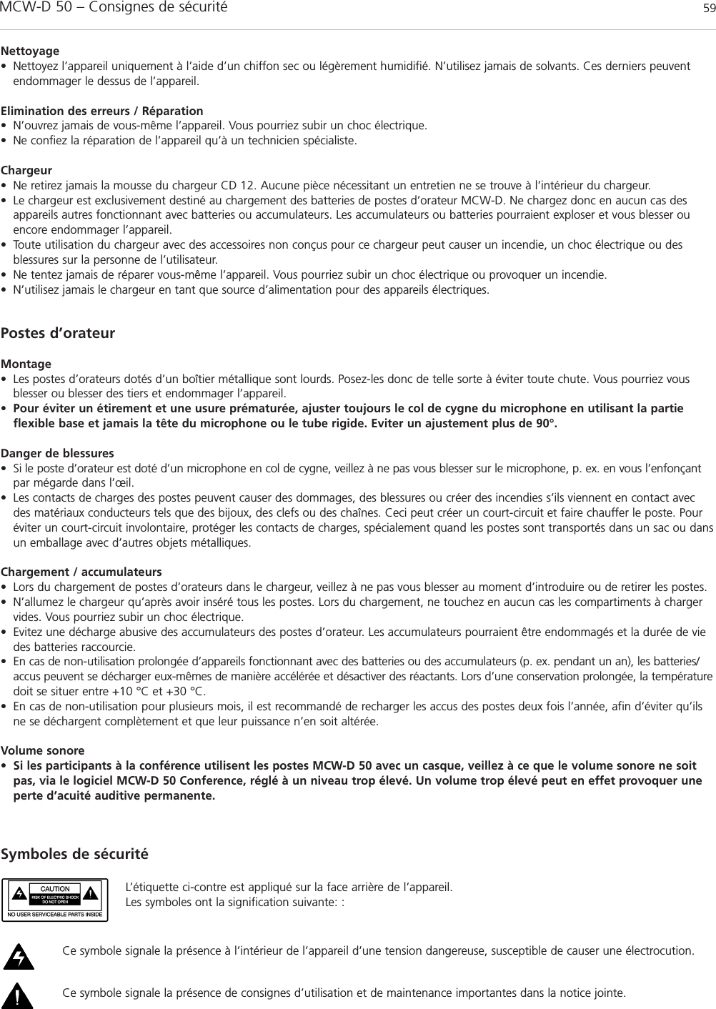 MCW-D 50 – Consignes de sécurité 59françaisNettoyage• Nettoyez l’appareil uniquement à l’aide d’un chiffon sec ou légèrement humidifié. N’utilisez jamais de solvants. Ces derniers peuventendommager le dessus de l’appareil. Elimination des erreurs / Réparation• N’ouvrez jamais de vous-même l’appareil. Vous pourriez subir un choc électrique. • Ne confiez la réparation de l’appareil qu’à un technicien spécialiste.Chargeur• Ne retirez jamais la mousse du chargeur CD 12. Aucune pièce nécessitant un entretien ne se trouve à l’intérieur du chargeur.• Le chargeur est exclusivement destiné au chargement des batteries de postes d’orateur MCW-D. Ne chargez donc en aucun cas desappareils autres fonctionnant avec batteries ou accumulateurs. Les accumulateurs ou batteries pourraient exploser et vous blesser ouencore endommager l’appareil.• Toute utilisation du chargeur avec des accessoires non conçus pour ce chargeur peut causer un incendie, un choc électrique ou des blessures sur la personne de l’utilisateur.• Ne tentez jamais de réparer vous-même l’appareil. Vous pourriez subir un choc électrique ou provoquer un incendie.• N’utilisez jamais le chargeur en tant que source d’alimentation pour des appareils électriques.Postes d’orateurMontage• Les postes d’orateurs dotés d’un boîtier métallique sont lourds. Posez-les donc de telle sorte à éviter toute chute. Vous pourriez vousblesser ou blesser des tiers et endommager l’appareil.• Pour éviter un étirement et une usure prématurée, ajuster toujours le col de cygne du microphone en utilisant la partieflexible base et jamais la tête du microphone ou le tube rigide. Eviter un ajustement plus de 90°.Danger de blessures• Si le poste d’orateur est doté d’un microphone en col de cygne, veillez à ne pas vous blesser sur le microphone, p. ex. en vous l’enfonçantpar mégarde dans l’œil.• Les contacts de charges des postes peuvent causer des dommages, des blessures ou créer des incendies s’ils viennent en contact avecdes matériaux conducteurs tels que des bijoux, des clefs ou des chaînes. Ceci peut créer un court-circuit et faire chauffer le poste. Pouréviter un court-circuit involontaire, protéger les contacts de charges, spécialement quand les postes sont transportés dans un sac ou dansun emballage avec d’autres objets métalliques. Chargement / accumulateurs• Lors du chargement de postes d’orateurs dans le chargeur, veillez à ne pas vous blesser au moment d’introduire ou de retirer les postes.• N’allumez le chargeur qu’après avoir inséré tous les postes. Lors du chargement, ne touchez en aucun cas les compartiments à chargervides. Vous pourriez subir un choc électrique.• Evitez une décharge abusive des accumulateurs des postes d’orateur. Les accumulateurs pourraient être endommagés et la durée de viedes batteries raccourcie. • En cas de non-utilisation prolongée d’appareils fonctionnant avec des batteries ou des accumulateurs (p. ex. pendant un an), les batteries/accus peuvent se décharger eux-mêmes de manière accélérée et désactiver des réactants. Lors d’une conservation prolongée, la températuredoit se situer entre +10 °C et +30 °C.• En cas de non-utilisation pour plusieurs mois, il est recommandé de recharger les accus des postes deux fois l’année, afin d’éviter qu’ilsne se déchargent complètement et que leur puissance n’en soit altérée.Volume sonore•Si les participants à la conférence utilisent les postes MCW-D 50 avec un casque, veillez à ce que le volume sonore ne soitpas, via le logiciel MCW-D 50 Conference, réglé à un niveau trop élevé. Un volume trop élevé peut en effet provoquer uneperte d’acuité auditive permanente. L’étiquette ci-contre est appliqué sur la face arrière de l’appareil. Les symboles ont la signification suivante: :Ce symbole signale la présence à l’intérieur de l’appareil d’une tension dangereuse, susceptible de causer une électrocution.Ce symbole signale la présence de consignes d’utilisation et de maintenance importantes dans la notice jointe.Symboles de sécurité