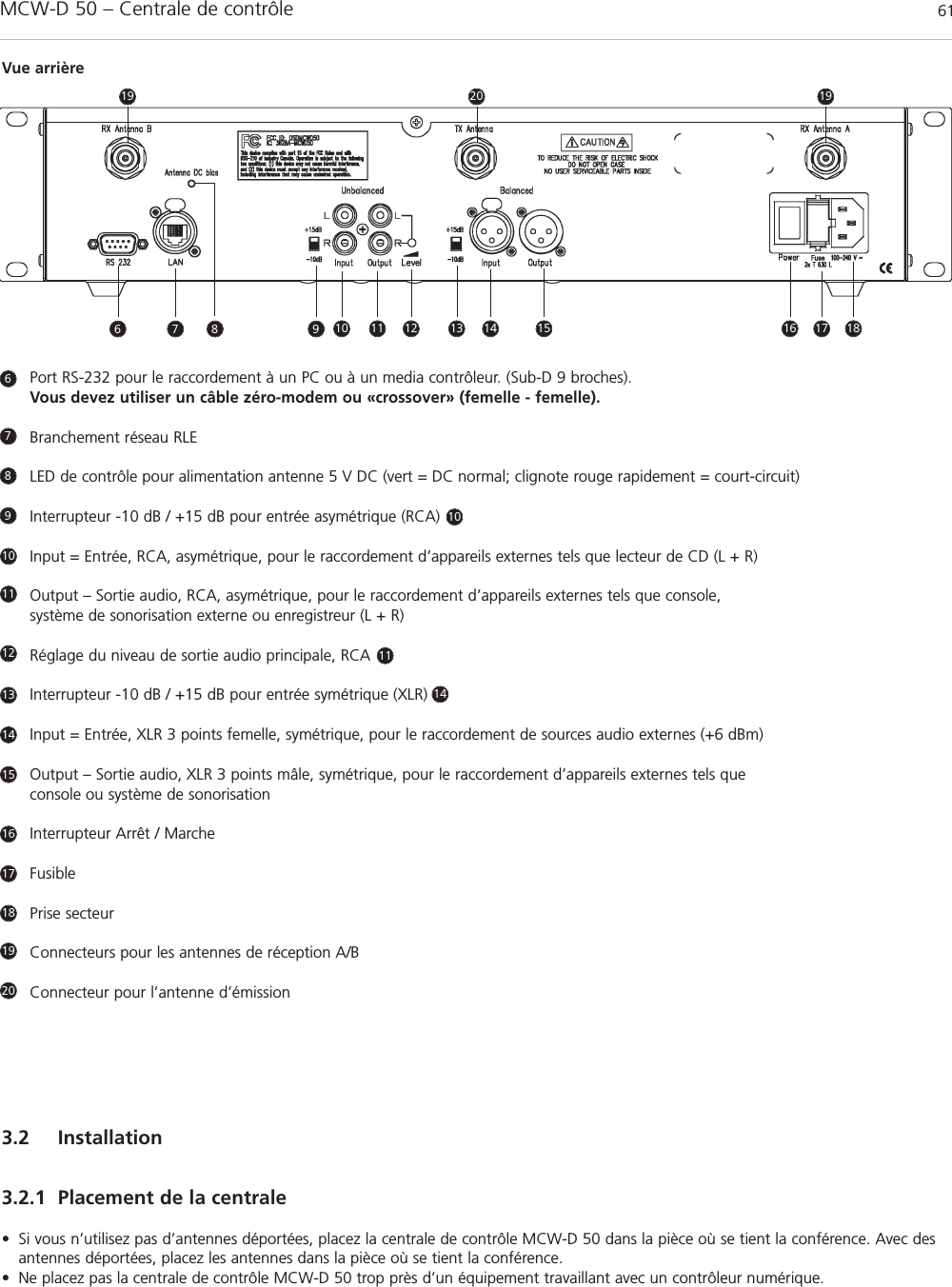 MCW-D 50 – Centrale de contrôle 61françaisPort RS-232 pour le raccordement à un PC ou à un media contrôleur. (Sub-D 9 broches).Vous devez utiliser un câble zéro-modem ou «crossover» (femelle - femelle).Branchement réseau RLE LED de contrôle pour alimentation antenne 5 V DC (vert = DC normal; clignote rouge rapidement = court-circuit)Interrupteur -10 dB / +15 dB pour entrée asymétrique (RCA)      Input = Entrée, RCA, asymétrique, pour le raccordement d’appareils externes tels que lecteur de CD (L + R)Output – Sortie audio, RCA, asymétrique, pour le raccordement d’appareils externes tels que console, système de sonorisation externe ou enregistreur (L + R)Réglage du niveau de sortie audio principale, RCA      Interrupteur -10 dB / +15 dB pour entrée symétrique (XLR)       Input = Entrée, XLR 3 points femelle, symétrique, pour le raccordement de sources audio externes (+6 dBm)Output – Sortie audio, XLR 3 points mâle, symétrique, pour le raccordement d’appareils externes tels que console ou système de sonorisation  Interrupteur Arrêt / MarcheFusiblePrise secteurConnecteurs pour les antennes de réception A/BConnecteur pour l’antenne d’émission6789101010111112131414151617181920Vue arrière3.2 Installation3.2.1 Placement de la centrale• Si vous n’utilisez pas d’antennes déportées, placez la centrale de contrôle MCW-D 50 dans la pièce où se tient la conférence. Avec desantennes déportées, placez les antennes dans la pièce où se tient la conférence.• Ne placez pas la centrale de contrôle MCW-D 50 trop près d’un équipement travaillant avec un contrôleur numérique.6 7 11 12 13 14 15 16 17 1819201998
