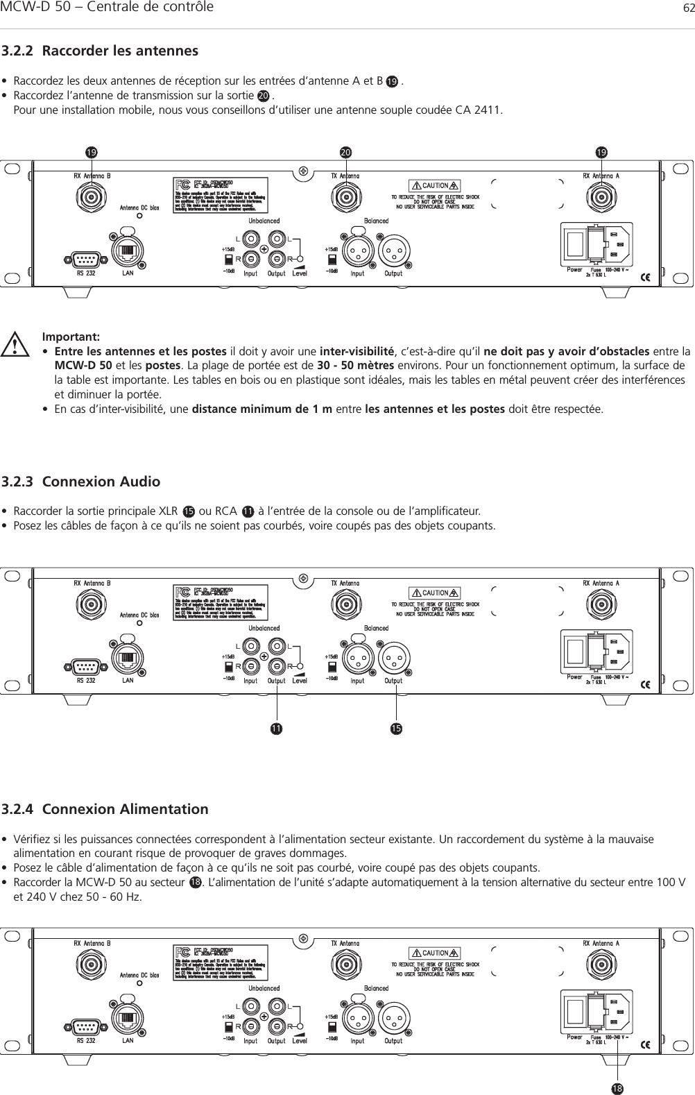 MCW-D 50 – Centrale de contrôle 623.2.2 Raccorder les antennes• Raccordez les deux antennes de réception sur les entrées d’antenne A et B     . • Raccordez l’antenne de transmission sur la sortie     . Pour une installation mobile, nous vous conseillons d’utiliser une antenne souple coudée CA 2411.3.2.3 Connexion Audio• Raccorder la sortie principale XLR      ou RCA      à l’entrée de la console ou de l’amplificateur.• Posez les câbles de façon à ce qu’ils ne soient pas courbés, voire coupés pas des objets coupants.3.2.4 Connexion Alimentation• Vérifiez si les puissances connectées correspondent à l’alimentation secteur existante. Un raccordement du système à la mauvaise alimentation en courant risque de provoquer de graves dommages.• Posez le câble d’alimentation de façon à ce qu’ils ne soit pas courbé, voire coupé pas des objets coupants.• Raccorder la MCW-D 50 au secteur     . L’alimentation de l’unité s’adapte automatiquement à la tension alternative du secteur entre 100 Vet 240 V chez 50 - 60 Hz.Important:•Entre les antennes et les postes il doit y avoir une inter-visibilité, c’est-à-dire qu’il ne doit pas y avoir d’obstacles entre laMCW-D 50 et les postes. La plage de portée est de 30 - 50 mètres environs. Pour un fonctionnement optimum, la surface dela table est importante. Les tables en bois ou en plastique sont idéales, mais les tables en métal peuvent créer des interférenceset diminuer la portée.• En cas d’inter-visibilité, une distance minimum de 1 m entre les antennes et les postes doit être respectée.15 11192020191911 151818