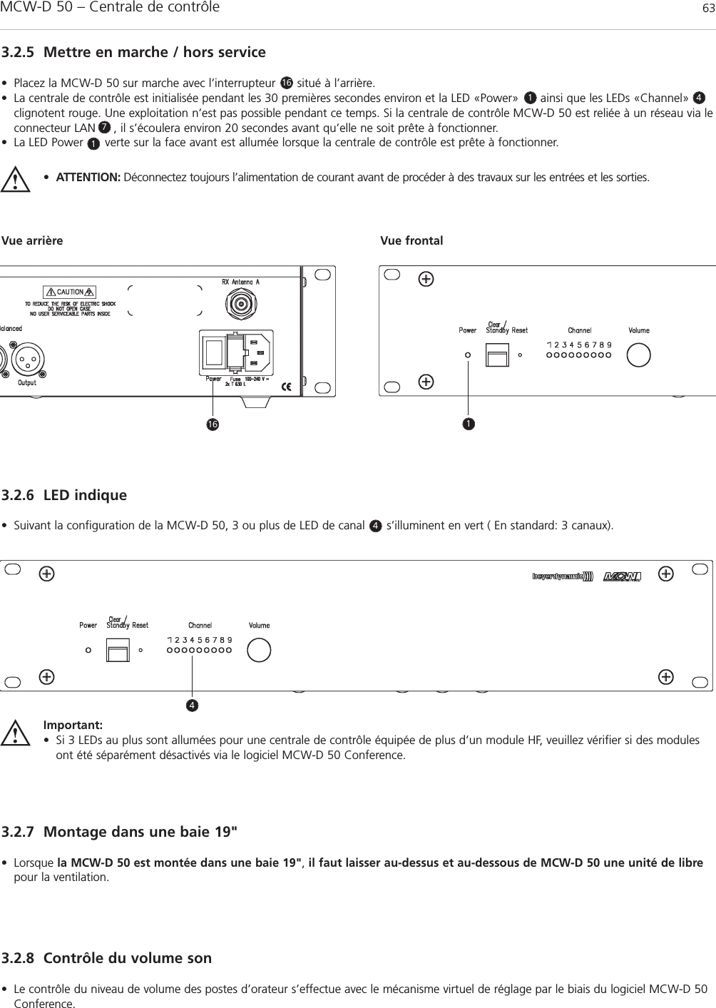 MCW-D 50 – Centrale de contrôle 63français3.2.5 Mettre en marche / hors service• Placez la MCW-D 50 sur marche avec l’interrupteur      situé à l’arrière. • La centrale de contrôle est initialisée pendant les 30 premières secondes environ et la LED «Power»      ainsi que les LEDs «Channel»clignotent rouge. Une exploitation n’est pas possible pendant ce temps. Si la centrale de contrôle MCW-D 50 est reliée à un réseau via leconnecteur LAN     , il s’écoulera environ 20 secondes avant qu’elle ne soit prête à fonctionner.• La LED Power      verte sur la face avant est allumée lorsque la centrale de contrôle est prête à fonctionner.•ATTENTION: Déconnectez toujours l’alimentation de courant avant de procéder à des travaux sur les entrées et les sorties.Vue arrière Vue frontal3.2.6 LED indique• Suivant la configuration de la MCW-D 50, 3 ou plus de LED de canal      s’illuminent en vert ( En standard: 3 canaux).3.2.7 Montage dans une baie 19&quot;• Lorsque la MCW-D 50 est montée dans une baie 19&quot;,il faut laisser au-dessus et au-dessous de MCW-D 50 une unité de librepour la ventilation.3.2.8 Contrôle du volume son• Le contrôle du niveau de volume des postes d’orateur s’effectue avec le mécanisme virtuel de réglage par le biais du logiciel MCW-D 50Conference. Important:• Si 3 LEDs au plus sont allumées pour une centrale de contrôle équipée de plus d’un module HF, veuillez vérifier si des modulesont été séparément désactivés via le logiciel MCW-D 50 Conference.161174416 14