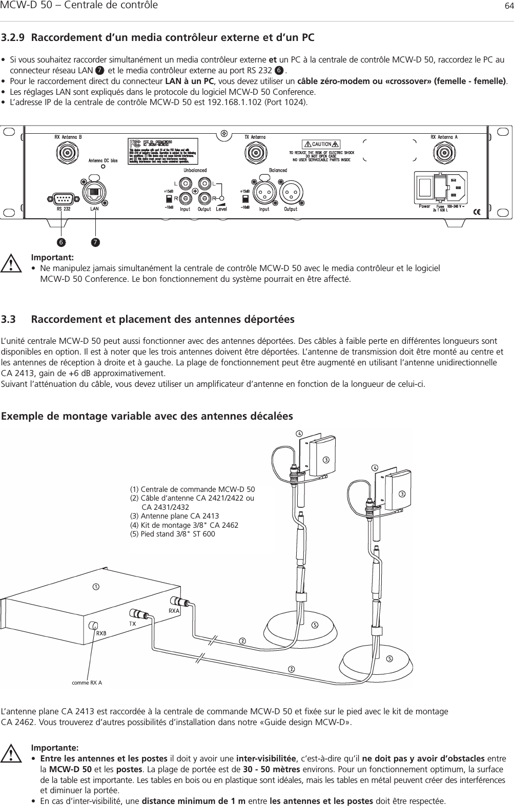 MCW-D 50 – Centrale de contrôle 643.2.9 Raccordement d’un media contrôleur externe et d’un PC• Si vous souhaitez raccorder simultanément un media contrôleur externe et un PC à la centrale de contrôle MCW-D 50, raccordez le PC auconnecteur réseau LAN      et le media contrôleur externe au port RS 232     .• Pour le raccordement direct du connecteur LAN à un PC, vous devez utiliser un câble zéro-modem ou «crossover» (femelle - femelle). • Les réglages LAN sont expliqués dans le protocole du logiciel MCW-D 50 Conference.• L’adresse IP de la centrale de contrôle MCW-D 50 est 192.168.1.102 (Port 1024).3.3 Raccordement et placement des antennes déportéesL’unité centrale MCW-D 50 peut aussi fonctionner avec des antennes déportées. Des câbles à faible perte en différentes longueurs sontdisponibles en option. Il est à noter que les trois antennes doivent être déportées. L’antenne de transmission doit être monté au centre etles antennes de réception à droite et à gauche. La plage de fonctionnement peut être augmenté en utilisant l’antenne unidirectionnelle CA 2413, gain de +6 dB approximativement.Suivant l’atténuation du câble, vous devez utiliser un amplificateur d’antenne en fonction de la longueur de celui-ci.Exemple de montage variable avec des antennes décalées Importante:•Entre les antennes et les postes il doit y avoir une inter-visibilitée, c’est-à-dire qu’il ne doit pas y avoir d’obstacles entrela MCW-D 50 et les postes. La plage de portée est de 30 - 50 mètres environs. Pour un fonctionnement optimum, la surfacede la table est importante. Les tables en bois ou en plastique sont idéales, mais les tables en métal peuvent créer des interférenceset diminuer la portée.• En cas d’inter-visibilité, une distance minimum de 1 m entre les antennes et les postes doit être respectée.6 77 6(1) Centrale de commande MCW-D 50 (2) Câble d’antenne CA 2421/2422 ou CA 2431/2432 (3) Antenne plane CA 2413 (4) Kit de montage 3/8&quot; CA 2462(5) Pied stand 3/8&quot; ST 600comme RX AImportant:• Ne manipulez jamais simultanément la centrale de contrôle MCW-D 50 avec le media contrôleur et le logiciel MCW-D 50 Conference. Le bon fonctionnement du système pourrait en être affecté.L’antenne plane CA 2413 est raccordée à la centrale de commande MCW-D 50 et fixée sur le pied avec le kit de montage CA 2462. Vous trouverez d’autres possibilités d’installation dans notre «Guide design MCW-D».