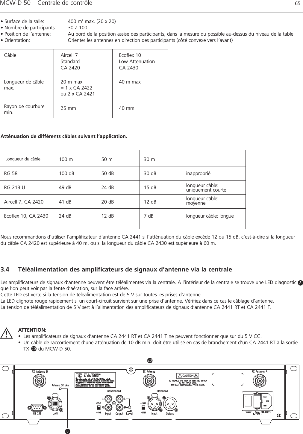MCW-D 50 – Centrale de contrôle 65français3.4 Téléalimentation des amplificateurs de signaux d’antenne via la centraleLes amplificateurs de signaux d’antenne peuvent être téléalimentés via la centrale. A l’intérieur de la centrale se trouve une LED diagnosticque l’on peut voir par la fente d’aération, sur la face arrière.Cette LED est verte si la tension de téléalimentation est de 5 V sur toutes les prises d’antenne.La LED clignote rouge rapidement si un court-circuit survient sur une prise d’antenne. Vérifiez dans ce cas le câblage d’antenne.La tension de téléalimentation de 5 V sert à l’alimentation des amplificateurs de signaux d’antenne CA 2441 RT et CA 2441 T.• Surface de la salle: 400 m2  max. (20 x 20)• Nombre de participants: 30 à 100• Position de l’antenne: Au bord de la position assise des participants, dans la mesure du possible au-dessus du niveau de la table• Orientation: Orienter les antennes en direction des participants (côté convexe vers l’avant)Nous recommandons d’utiliser l’amplificateur d’antenne CA 2441 si l’atténuation du câble excède 12 ou 15 dB, c’est-à-dire si la longueurdu câble CA 2420 est supérieure à 40 m, ou si la longueur du câble CA 2430 est supérieure à 60 m.Atténuation de différents câbles suivant l’application.CâbleLongueur du câble 100 m 50 m 30 mRG 58 100 dB 50 dB 30 dB inappropriéRG 213 U 49 dB 24 dB 15 dB longueur câble: uniquement courteAircell 7, CA 2420 41 dB 20 dB 12 dB longueur câble: moyenneEcoflex 10, CA 2430 24 dB 12 dB 7 dB longueur câble: longue Aircell 7StandardCA 2420Ecoflex 10Low AttenuationCA 2430Longueur de câblemax.20 m max.= 1 x CA 2422ou 2 x CA 242140 m maxRayon de courburemin. 25 mm 40 mmATTENTION:• Les amplificateurs de signaux d’antenne CA 2441 RT et CA 2441 T ne peuvent fonctionner que sur du 5 V CC.• Un câble de raccordement d’une atténuation de 10 dB min. doit être utilisé en cas de branchement d’un CA 2441 RT à la sortieTX      du MCW-D 50.820208
