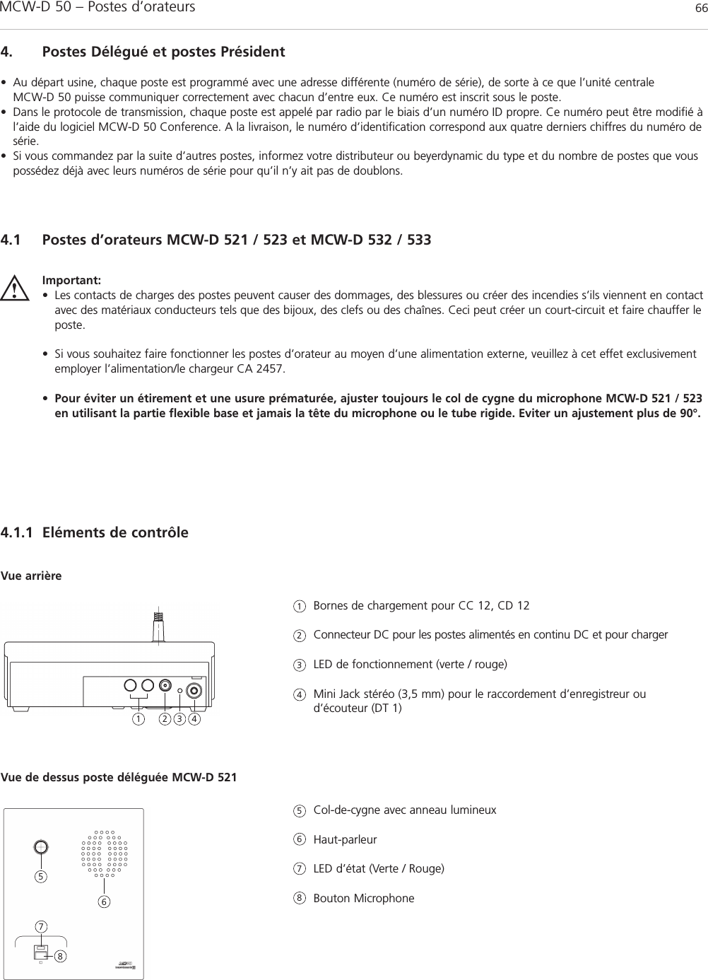 MCW-D 50 – Postes d’orateurs 664. Postes Délégué et postes Président• Au départ usine, chaque poste est programmé avec une adresse différente (numéro de série), de sorte à ce que l’unité centrale MCW-D 50 puisse communiquer correctement avec chacun d’entre eux. Ce numéro est inscrit sous le poste. • Dans le protocole de transmission, chaque poste est appelé par radio par le biais d’un numéro ID propre. Ce numéro peut être modifié àl’aide du logiciel MCW-D 50 Conference. A la livraison, le numéro d’identification correspond aux quatre derniers chiffres du numéro desérie.• Si vous commandez par la suite d’autres postes, informez votre distributeur ou beyerdynamic du type et du nombre de postes que vouspossédez déjà avec leurs numéros de série pour qu’il n’y ait pas de doublons.4.1 Postes d’orateurs MCW-D 521 / 523 et MCW-D 532 / 5334.1.1 Eléments de contrôleImportant:• Les contacts de charges des postes peuvent causer des dommages, des blessures ou créer des incendies s’ils viennent en contactavec des matériaux conducteurs tels que des bijoux, des clefs ou des chaînes. Ceci peut créer un court-circuit et faire chauffer leposte. • Si vous souhaitez faire fonctionner les postes d’orateur au moyen d’une alimentation externe, veuillez à cet effet exclusivementemployer l’alimentation/le chargeur CA 2457.•Pour éviter un étirement et une usure prématurée, ajuster toujours le col de cygne du microphone MCW-D 521 / 523en utilisant la partie flexible base et jamais la tête du microphone ou le tube rigide. Eviter un ajustement plus de 90°.Bornes de chargement pour CC 12, CD 12Connecteur DC pour les postes alimentés en continu DC et pour chargerLED de fonctionnement (verte / rouge)Mini Jack stéréo (3,5 mm) pour le raccordement d’enregistreur oud’écouteur (DT 1)Vue arrièreCol-de-cygne avec anneau lumineuxHaut-parleur LED d’état (Verte / Rouge)Bouton MicrophoneVue de dessus poste déléguée MCW-D 5211123456782 3 45678