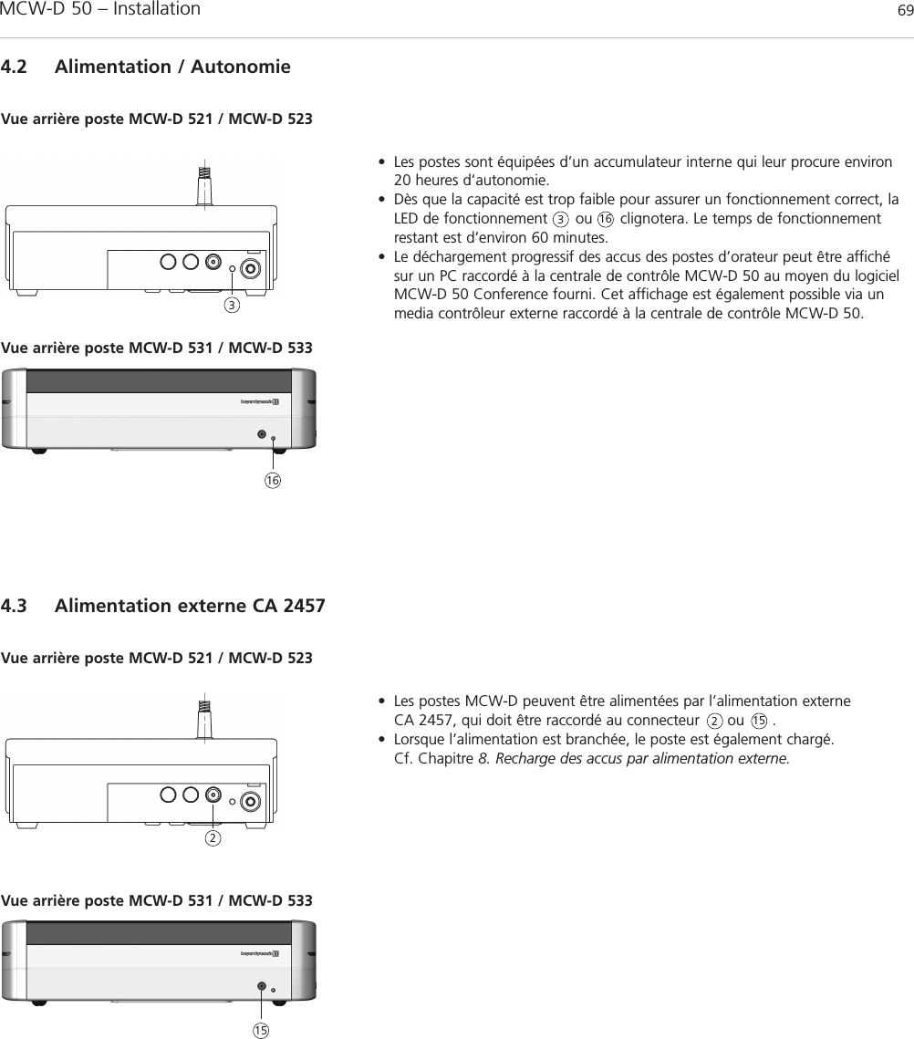 MCW-D 50 – Installation 69français4.2 Alimentation / Autonomie• Les postes sont équipées d’un accumulateur interne qui leur procure environ20 heures d’autonomie.• Dès que la capacité est trop faible pour assurer un fonctionnement correct, laLED de fonctionnement      ou      clignotera. Le temps de fonctionnement restant est d’environ 60 minutes.• Le déchargement progressif des accus des postes d’orateur peut être affichésur un PC raccordé à la centrale de contrôle MCW-D 50 au moyen du logicielMCW-D 50 Conference fourni. Cet affichage est également possible via unmedia contrôleur externe raccordé à la centrale de contrôle MCW-D 50.Vue arrière poste MCW-D 521 / MCW-D 5234.3 Alimentation externe CA 2457• Les postes MCW-D peuvent être alimentées par l’alimentation externeCA 2457, qui doit être raccordé au connecteur      ou      . • Lorsque l’alimentation est branchée, le poste est également chargé. Cf. Chapitre 8. Recharge des accus par alimentation externe.Vue arrière poste MCW-D 521 / MCW-D 5233322Vue arrière poste MCW-D 531 / MCW-D 533161615Vue arrière poste MCW-D 531 / MCW-D 53315