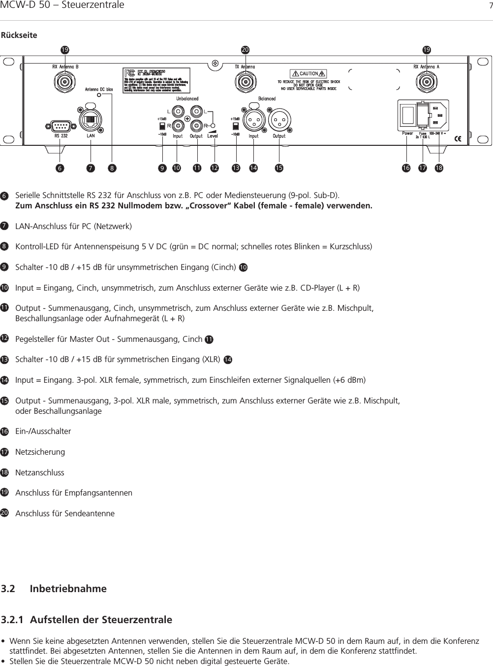 MCW-D 50 – Steuerzentrale 7deutschSerielle Schnittstelle RS 232 für Anschluss von z.B. PC oder Mediensteuerung (9-pol. Sub-D). Zum Anschluss ein RS 232 Nullmodem bzw. „Crossover“ Kabel (female - female) verwenden.LAN-Anschluss für PC (Netzwerk)Kontroll-LED für Antennenspeisung 5 V DC (grün = DC normal; schnelles rotes Blinken = Kurzschluss)Schalter -10 dB / +15 dB für unsymmetrischen Eingang (Cinch)      Input = Eingang, Cinch, unsymmetrisch, zum Anschluss externer Geräte wie z.B. CD-Player (L + R)Output - Summenausgang, Cinch, unsymmetrisch, zum Anschluss externer Geräte wie z.B. Mischpult, Beschallungsanlage oder Aufnahmegerät (L + R)Pegelsteller für Master Out - Summenausgang, CinchSchalter -10 dB / +15 dB für symmetrischen Eingang (XLR)       Input = Eingang. 3-pol. XLR female, symmetrisch, zum Einschleifen externer Signalquellen (+6 dBm)Output - Summenausgang, 3-pol. XLR male, symmetrisch, zum Anschluss externer Geräte wie z.B. Mischpult, oder Beschallungsanlage Ein-/AusschalterNetzsicherungNetzanschlussAnschluss für EmpfangsantennenAnschluss für Sendeantenne6789101010111112131414151617181920Rückseite3.2 Inbetriebnahme3.2.1 Aufstellen der Steuerzentrale• Wenn Sie keine abgesetzten Antennen verwenden, stellen Sie die Steuerzentrale MCW-D 50 in dem Raum auf, in dem die Konferenzstattfindet. Bei abgesetzten Antennen, stellen Sie die Antennen in dem Raum auf, in dem die Konferenz stattfindet.• Stellen Sie die Steuerzentrale MCW-D 50 nicht neben digital gesteuerte Geräte.6 7 11 12 13 14 15 16 17 1819201998