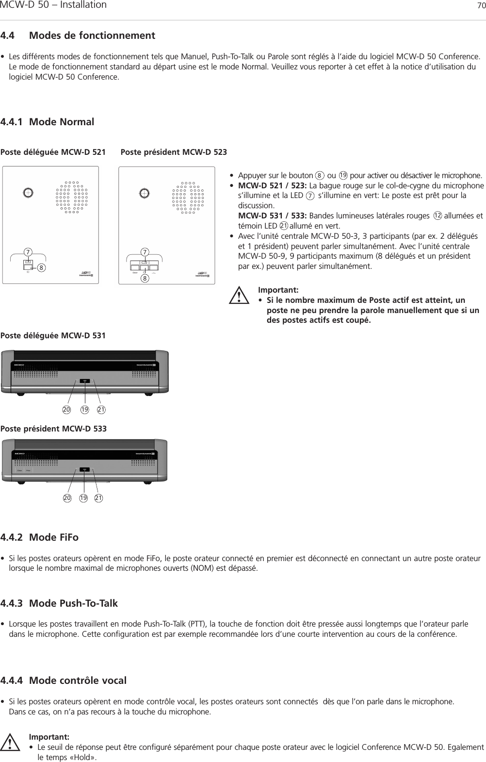 MCW-D 50 – Installation 704.4.1 Mode Normal• Appuyer sur le bouton      ou      pour activer ou désactiver le microphone.•MCW-D 521 / 523: La bague rouge sur le col-de-cygne du microphones’illumine et la LED      s’illumine en vert: Le poste est prêt pour la discussion.MCW-D 531 / 533: Bandes lumineuses latérales rouges      allumées ettémoin LED     allumé en vert.• Avec l’unité centrale MCW-D 50-3, 3 participants (par ex. 2 déléguéset 1 président) peuvent parler simultanément. Avec l’unité centraleMCW-D 50-9, 9 participants maximum (8 délégués et un président par ex.) peuvent parler simultanément.Important:• Si le nombre maximum de Poste actif est atteint, unposte ne peu prendre la parole manuellement que si undes postes actifs est coupé.Poste déléguée MCW-D 521 Poste président MCW-D 5238778874.4 Modes de fonctionnement• Les différents modes de fonctionnement tels que Manuel, Push-To-Talk ou Parole sont réglés à l’aide du logiciel MCW-D 50 Conference.Le mode de fonctionnement standard au départ usine est le mode Normal. Veuillez vous reporter à cet effet à la notice d’utilisation dulogiciel MCW-D 50 Conference.Poste déléguée MCW-D 531Poste président MCW-D 53320 211921121920 21194.4.2 Mode FiFo• Si les postes orateurs opèrent en mode FiFo, le poste orateur connecté en premier est déconnecté en connectant un autre poste orateurlorsque le nombre maximal de microphones ouverts (NOM) est dépassé.4.4.4 Mode contrôle vocal• Si les postes orateurs opèrent en mode contrôle vocal, les postes orateurs sont connectés  dès que l’on parle dans le microphone. Dans ce cas, on n’a pas recours à la touche du microphone.Important:• Le seuil de réponse peut être configuré séparément pour chaque poste orateur avec le logiciel Conference MCW-D 50. Egalementle temps «Hold».4.4.3 Mode Push-To-Talk• Lorsque les postes travaillent en mode Push-To-Talk (PTT), la touche de fonction doit être pressée aussi longtemps que l’orateur parledans le microphone. Cette configuration est par exemple recommandée lors d’une courte intervention au cours de la conférence.