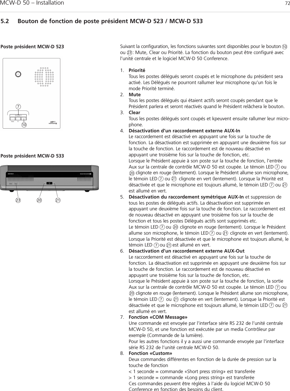 MCW-D 50 – Installation 725.2 Bouton de fonction de poste président MCW-D 523 / MCW-D 533Suivant la configuration, les fonctions suivantes sont disponibles pour le boutonou     : Mute, Clear ou Priorité. La fonction du bouton peut être configuré avecl’unité centrale et le logiciel MCW-D 50 Conference.1. PrioritéTous les postes délégués seront coupés et le microphone du président seraactivé. Les Délégués ne pourront rallumer leur microphone qu’un fois lemode Priorité terminé.2. MuteTous les postes délégués qui étaient actifs seront coupés pendant que lePrésident parlera et seront réactivés quand le Président relâchera le bouton.3. ClearTous les postes délégués sont coupés et kpeuvent ensuite rallumer leur micro-phone.4. Désactivation d’un raccordement externe AUX-InLe raccordement est désactivé en appuyant une fois sur la touche de fonction. La désactivation est supprimée en appuyant une deuxième fois surla touche de fonction. Le raccordement est de nouveau désactivé enappuyant une troisième fois sur la touche de fonction, etc.Lorsque le Président appuie à son poste sur la touche de fonction, l’entréeAux sur la centrale de contrôle MCW-D 50 est coupée. Le témoin LED     ou clignote en rouge (lentement). Lorsque le Président allume son microphone,le témoin LED     ou      clignote en vert (lentement). Lorsque la Priorité estdésactivée et que le microphone est toujours allumé, le témoin LED     ouest allumé en vert.5. Désactivation du raccordement symétrique AUX-In et suppression detous les postes de délégués actifs. La désactivation est supprimée enappuyant une deuxième fois sur la touche de fonction. Le raccordement estde nouveau désactivé en appuyant une troisième fois sur la touche de fonction et tous les postes Délégués actifs sont supprimés etc.Le témoin LED     ou      clignote en rouge (lentement). Lorsque le Présidentallume son microphone, le témoin LED     ou      clignote en vert (lentement).Lorsque la Priorité est désactivée et que le microphone est toujours allumé, letémoin LED     ou     est allumé en vert.6. Désactivation d’un raccordement externe AUX-OutLe raccordement est désactivé en appuyant une fois sur la touche de fonction. La désactivation est supprimée en appuyant une deuxième fois surla touche de fonction. Le raccordement est de nouveau désactivé enappuyant une troisième fois sur la touche de fonction, etc.Lorsque le Président appuie à son poste sur la touche de fonction, la sortieAux sur la centrale de contrôle MCW-D 50 est coupée. Le témoin LED     ou      clignote en rouge (lentement). Lorsque le Président allume son microphone,le témoin LED      ou      clignote en vert (lentement). Lorsque la Priorité estdésactivée et que le microphone est toujours allumé, le témoin LED     ouest allumé en vert.7. Fonction «COM Message»Une commande est envoyée par l’interface série RS 232 de l’unité centraleMCW-D 50, et une fonction est exécutée par un media Contrôleur par exemple (Commande de la lumière).Pour les autres fonctions il y a aussi une commande envoyée par l’interfacesérie RS 232 de l’unité centrale MCW-D 50.8. Fonction «Custom»Deux commandes différentes en fonction de la durée de pression sur la touche de fonction&lt; 1 seconde = commande «Short press string» est transferée&gt; 1 seconde = commande «Long press string» est transferéeCes commandes peuvent être réglées à l’aide du logiciel MCW-D 50Conference en fonction des besoins du client.Poste président MCW-D 52310107777777777Poste président MCW-D 53323232020202021212121212121