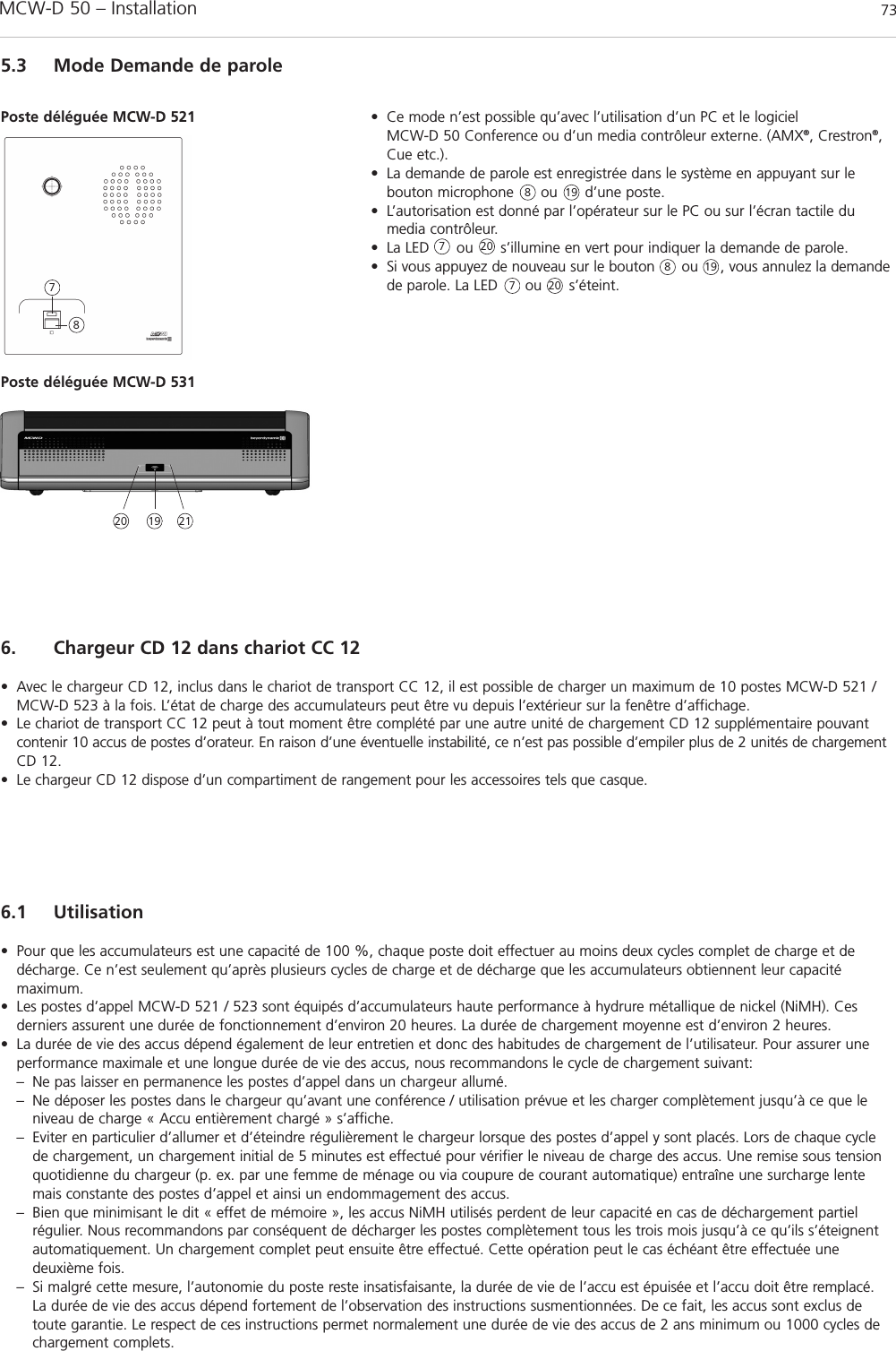MCW-D 50 – Installation 73français6. Chargeur CD 12 dans chariot CC 12• Avec le chargeur CD 12, inclus dans le chariot de transport CC 12, il est possible de charger un maximum de 10 postes MCW-D 521 /MCW-D 523 à la fois. L’état de charge des accumulateurs peut être vu depuis l’extérieur sur la fenêtre d’affichage.• Le chariot de transport CC 12 peut à tout moment être complété par une autre unité de chargement CD 12 supplémentaire pouvantcontenir 10 accus de postes d’orateur. En raison d’une éventuelle instabilité, ce n’est pas possible d’empiler plus de 2 unités de chargementCD 12.• Le chargeur CD 12 dispose d’un compartiment de rangement pour les accessoires tels que casque.6.1 Utilisation• Pour que les accumulateurs est une capacité de 100 %, chaque poste doit effectuer au moins deux cycles complet de charge et dedécharge. Ce n’est seulement qu’après plusieurs cycles de charge et de décharge que les accumulateurs obtiennent leur capacité maximum. • Les postes d’appel MCW-D 521 / 523 sont équipés d’accumulateurs haute performance à hydrure métallique de nickel (NiMH). Ces derniers assurent une durée de fonctionnement d’environ 20 heures. La durée de chargement moyenne est d’environ 2 heures.• La durée de vie des accus dépend également de leur entretien et donc des habitudes de chargement de l’utilisateur. Pour assurer uneperformance maximale et une longue durée de vie des accus, nous recommandons le cycle de chargement suivant:– Ne pas laisser en permanence les postes d’appel dans un chargeur allumé. – Ne déposer les postes dans le chargeur qu’avant une conférence / utilisation prévue et les charger complètement jusqu’à ce que le niveau de charge « Accu entièrement chargé » s’affiche. – Eviter en particulier d’allumer et d’éteindre régulièrement le chargeur lorsque des postes d’appel y sont placés. Lors de chaque cycle de chargement, un chargement initial de 5 minutes est effectué pour vérifier le niveau de charge des accus. Une remise sous tension quotidienne du chargeur (p. ex. par une femme de ménage ou via coupure de courant automatique) entraîne une surcharge lente mais constante des postes d’appel et ainsi un endommagement des accus.– Bien que minimisant le dit « effet de mémoire », les accus NiMH utilisés perdent de leur capacité en cas de déchargement partiel régulier. Nous recommandons par conséquent de décharger les postes complètement tous les trois mois jusqu’à ce qu’ils s’éteignent automatiquement. Un chargement complet peut ensuite être effectué. Cette opération peut le cas échéant être effectuée une deuxième fois.– Si malgré cette mesure, l’autonomie du poste reste insatisfaisante, la durée de vie de l’accu est épuisée et l’accu doit être remplacé. La durée de vie des accus dépend fortement de l’observation des instructions susmentionnées. De ce fait, les accus sont exclus de toute garantie. Le respect de ces instructions permet normalement une durée de vie des accus de 2 ans minimum ou 1000 cycles de chargement complets. 5.3 Mode Demande de parole• Ce mode n’est possible qu’avec l’utilisation d’un PC et le logiciel MCW-D 50 Conference ou d’un media contrôleur externe. (AMX®, Crestron®,Cue etc.).• La demande de parole est enregistrée dans le système en appuyant sur le bouton microphone      ou      d’une poste. • L’autorisation est donné par l’opérateur sur le PC ou sur l’écran tactile dumedia contrôleur. • La LED      ou      s’illumine en vert pour indiquer la demande de parole. • Si vous appuyez de nouveau sur le bouton      ou     , vous annulez la demandede parole. La LED      ou      s’éteint.Poste déléguée MCW-D 521788778Poste déléguée MCW-D 53120202021191919